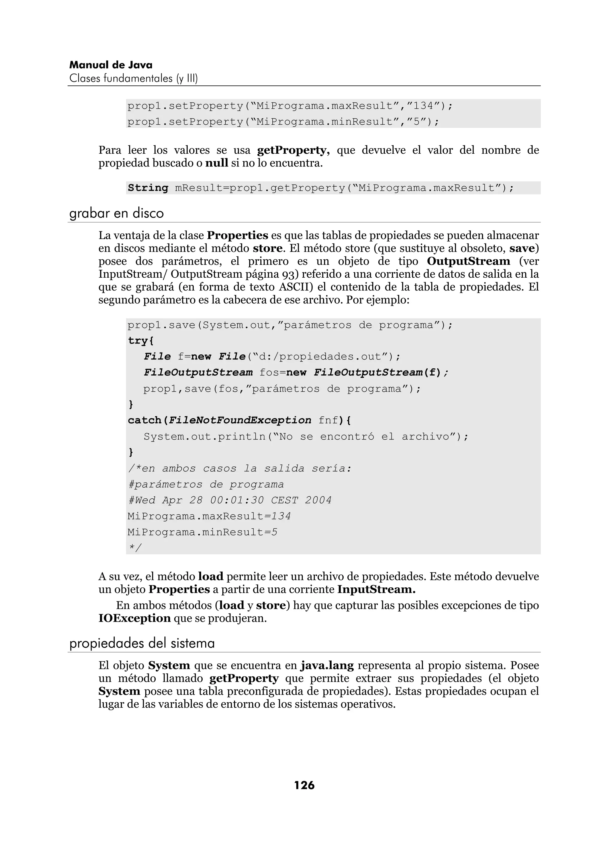 Manual de Java
Clases fundamentales (y III)

            prop1.setProperty(“MiPrograma.maxResult”,”134”);
            prop1.setProperty(“MiPrograma.minResult”,”5”);

      Para leer los valores se usa getProperty, que devuelve el valor del nombre de
      propiedad buscado o null si no lo encuentra.

            String mResult=prop1.getProperty(“MiPrograma.maxResult”);

grabar en disco
      La ventaja de la clase Properties es que las tablas de propiedades se pueden almacenar
      en discos mediante el método store. El método store (que sustituye al obsoleto, save)
      posee dos parámetros, el primero es un objeto de tipo OutputStream (ver
      InputStream/ OutputStream página 93) referido a una corriente de datos de salida en la
      que se grabará (en forma de texto ASCII) el contenido de la tabla de propiedades. El
      segundo parámetro es la cabecera de ese archivo. Por ejemplo:

            prop1.save(System.out,”parámetros de programa”);
            try{
               File f=new File(“d:/propiedades.out”);
               FileOutputStream fos=new FileOutputStream(f);
               prop1,save(fos,”parámetros de programa”);
            }
            catch(FileNotFoundException fnf){
               System.out.println(“No se encontró el archivo”);
            }
            /*en ambos casos la salida sería:
            #parámetros de programa
            #Wed Apr 28 00:01:30 CEST 2004
            MiPrograma.maxResult=134
            MiPrograma.minResult=5
            */

      A su vez, el método load permite leer un archivo de propiedades. Este método devuelve
      un objeto Properties a partir de una corriente InputStream.
         En ambos métodos (load y store) hay que capturar las posibles excepciones de tipo
      IOException que se produjeran.

propiedades del sistema
      El objeto System que se encuentra en java.lang representa al propio sistema. Posee
      un método llamado getProperty que permite extraer sus propiedades (el objeto
      System posee una tabla preconfigurada de propiedades). Estas propiedades ocupan el
      lugar de las variables de entorno de los sistemas operativos.




                                            126
 