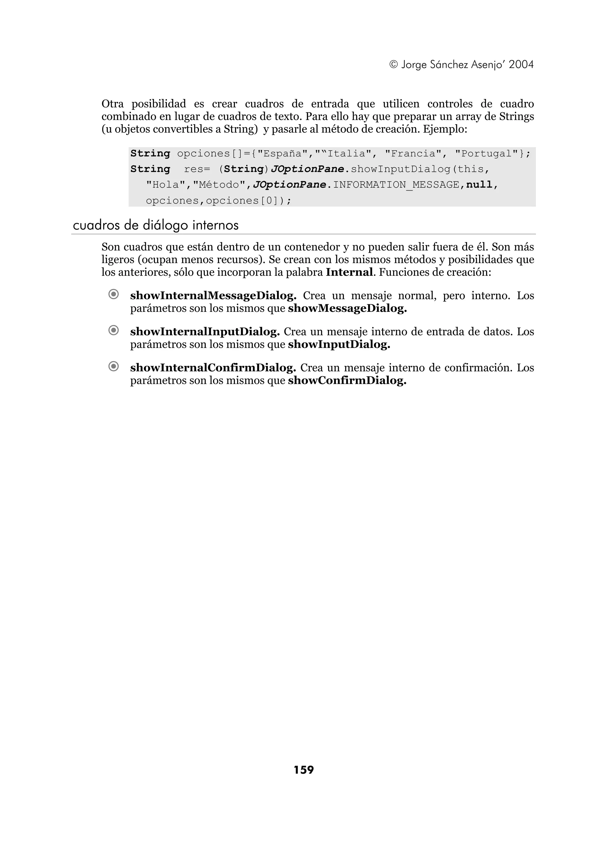 © Jorge Sánchez Asenjo’ 2004


    Otra posibilidad es crear cuadros de entrada que utilicen controles de cuadro
    combinado en lugar de cuadros de texto. Para ello hay que preparar un array de Strings
    (u objetos convertibles a String) y pasarle al método de creación. Ejemplo:

         String opciones[]={"España","“Italia", "Francia", "Portugal"};
         String res= (String)JOptionPane.showInputDialog(this,
           "Hola","Método",JOptionPane.INFORMATION_MESSAGE,null,
           opciones,opciones[0]);

cuadros de diálogo internos
    Son cuadros que están dentro de un contenedor y no pueden salir fuera de él. Son más
    ligeros (ocupan menos recursos). Se crean con los mismos métodos y posibilidades que
    los anteriores, sólo que incorporan la palabra Internal. Funciones de creación:

         showInternalMessageDialog. Crea un mensaje normal, pero interno. Los
         parámetros son los mismos que showMessageDialog.

         showInternalInputDialog. Crea un mensaje interno de entrada de datos. Los
         parámetros son los mismos que showInputDialog.

         showInternalConfirmDialog. Crea un mensaje interno de confirmación. Los
         parámetros son los mismos que showConfirmDialog.




                                          159
 