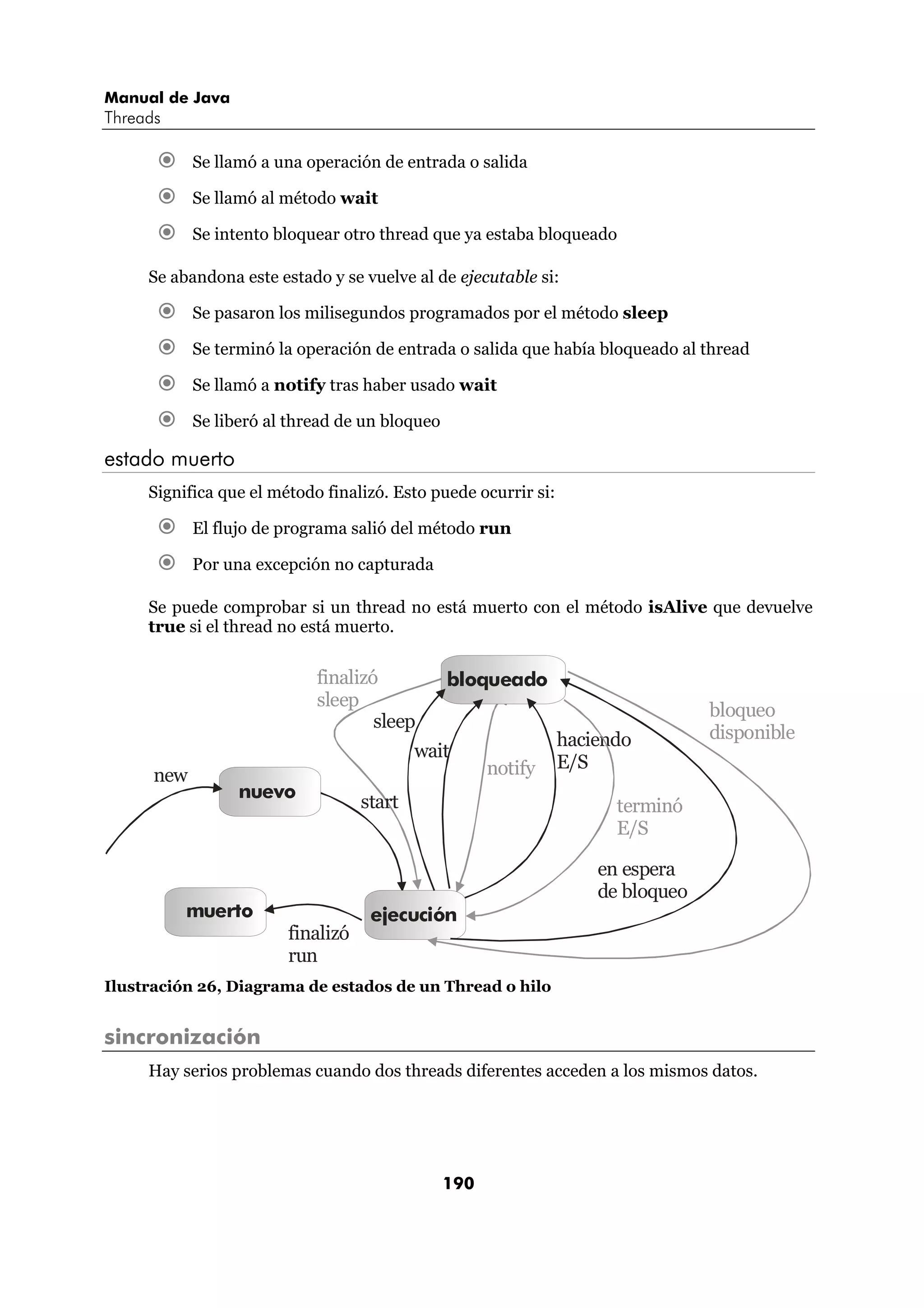 Manual de Java
Threads

            Se llamó a una operación de entrada o salida

            Se llamó al método wait

            Se intento bloquear otro thread que ya estaba bloqueado

     Se abandona este estado y se vuelve al de ejecutable si:

            Se pasaron los milisegundos programados por el método sleep

            Se terminó la operación de entrada o salida que había bloqueado al thread

            Se llamó a notify tras haber usado wait

            Se liberó al thread de un bloqueo

estado muerto
     Significa que el método finalizó. Esto puede ocurrir si:

            El flujo de programa salió del método run

            Por una excepción no capturada

     Se puede comprobar si un thread no está muerto con el método isAlive que devuelve
     true si el thread no está muerto.


                            finalizó            bloqueado
                            sleep
                                                                                 bloqueo
                                    sleep
                                                                haciendo         disponible
                                           wait
                                                      notify    E/S
      new
                  nuevo
                                   start                              terminó
                                                                      E/S

                                                                    en espera
                                                                    de bloqueo
          muerto                    ejecución
                        finalizó
                        run
Ilustración 26, Diagrama de estados de un Thread o hilo


sincronización
     Hay serios problemas cuando dos threads diferentes acceden a los mismos datos.




                                                190
 