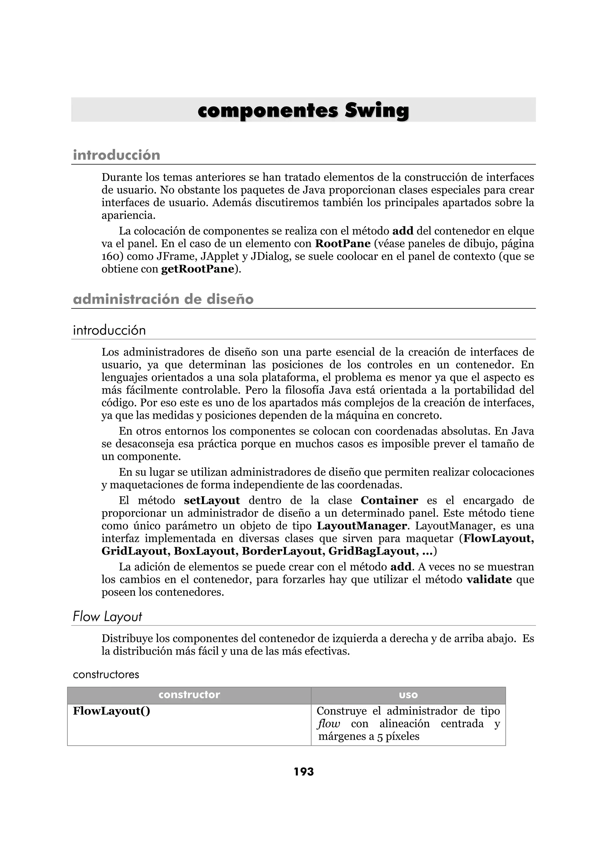 componentes Swing

introducción
     Durante los temas anteriores se han tratado elementos de la construcción de interfaces
     de usuario. No obstante los paquetes de Java proporcionan clases especiales para crear
     interfaces de usuario. Además discutiremos también los principales apartados sobre la
     apariencia.
         La colocación de componentes se realiza con el método add del contenedor en elque
     va el panel. En el caso de un elemento con RootPane (véase paneles de dibujo, página
     160) como JFrame, JApplet y JDialog, se suele coolocar en el panel de contexto (que se
     obtiene con getRootPane).

administración de diseño

introducción
     Los administradores de diseño son una parte esencial de la creación de interfaces de
     usuario, ya que determinan las posiciones de los controles en un contenedor. En
     lenguajes orientados a una sola plataforma, el problema es menor ya que el aspecto es
     más fácilmente controlable. Pero la filosofía Java está orientada a la portabilidad del
     código. Por eso este es uno de los apartados más complejos de la creación de interfaces,
     ya que las medidas y posiciones dependen de la máquina en concreto.
         En otros entornos los componentes se colocan con coordenadas absolutas. En Java
     se desaconseja esa práctica porque en muchos casos es imposible prever el tamaño de
     un componente.
         En su lugar se utilizan administradores de diseño que permiten realizar colocaciones
     y maquetaciones de forma independiente de las coordenadas.
         El método setLayout dentro de la clase Container es el encargado de
     proporcionar un administrador de diseño a un determinado panel. Este método tiene
     como único parámetro un objeto de tipo LayoutManager. LayoutManager, es una
     interfaz implementada en diversas clases que sirven para maquetar (FlowLayout,
     GridLayout, BoxLayout, BorderLayout, GridBagLayout, ...)
         La adición de elementos se puede crear con el método add. A veces no se muestran
     los cambios en el contenedor, para forzarles hay que utilizar el método validate que
     poseen los contenedores.

Flow Layout
     Distribuye los componentes del contenedor de izquierda a derecha y de arriba abajo. Es
     la distribución más fácil y una de las más efectivas.

constructores
                constructor                                      uso
FlowLayout()                                     Construye el administrador de tipo
                                                 flow con alineación centrada y
                                                 márgenes a 5 píxeles


                                           193
 