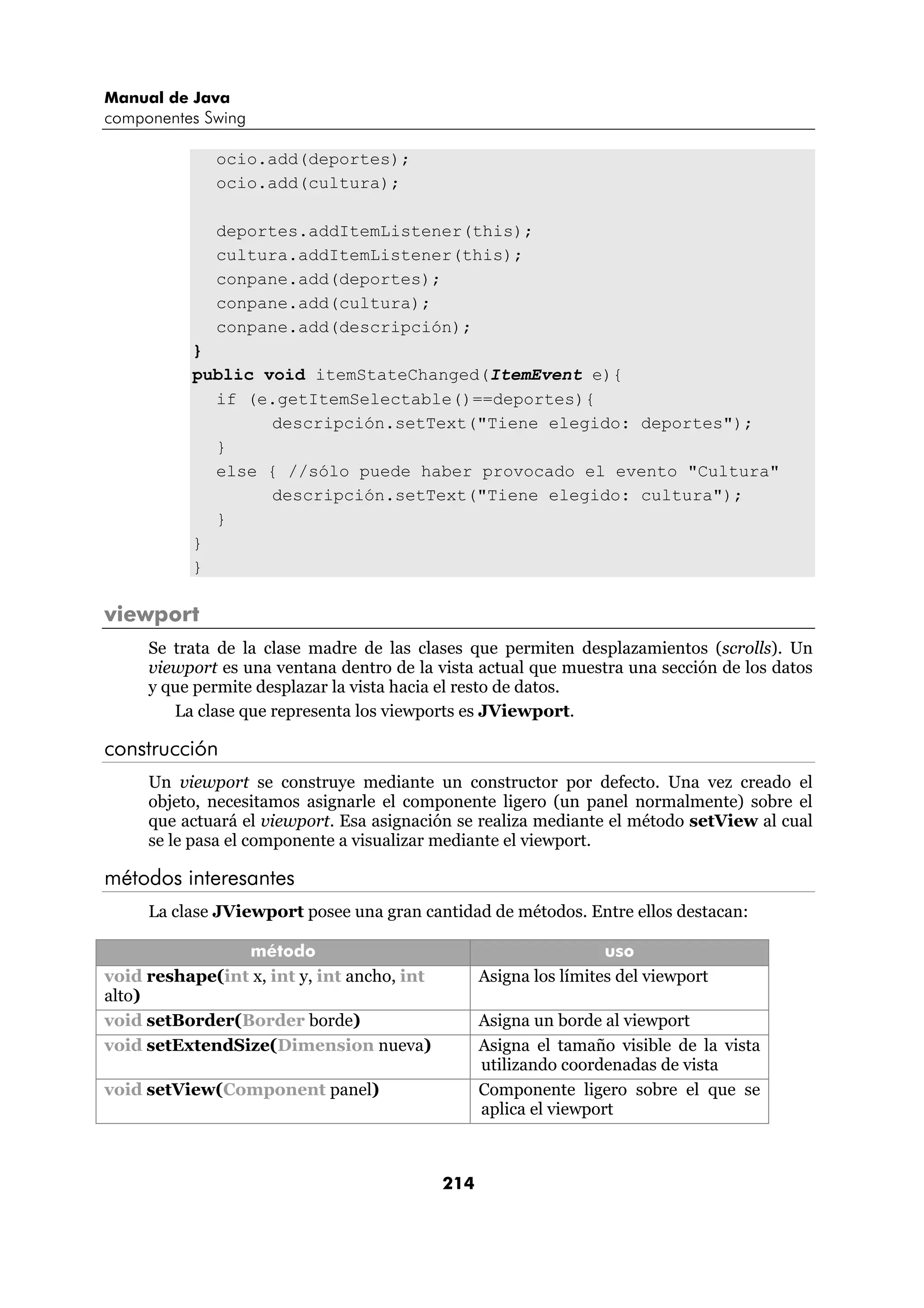 Manual de Java
componentes Swing

              ocio.add(deportes);
              ocio.add(cultura);

              deportes.addItemListener(this);
              cultura.addItemListener(this);
              conpane.add(deportes);
              conpane.add(cultura);
              conpane.add(descripción);
           }
           public void itemStateChanged(ItemEvent e){
             if (e.getItemSelectable()==deportes){
                   descripción.setText("Tiene elegido: deportes");
             }
             else { //sólo puede haber provocado el evento "Cultura"
                   descripción.setText("Tiene elegido: cultura");
             }
           }
           }

viewport
     Se trata de la clase madre de las clases que permiten desplazamientos (scrolls). Un
     viewport es una ventana dentro de la vista actual que muestra una sección de los datos
     y que permite desplazar la vista hacia el resto de datos.
        La clase que representa los viewports es JViewport.

construcción
     Un viewport se construye mediante un constructor por defecto. Una vez creado el
     objeto, necesitamos asignarle el componente ligero (un panel normalmente) sobre el
     que actuará el viewport. Esa asignación se realiza mediante el método setView al cual
     se le pasa el componente a visualizar mediante el viewport.

métodos interesantes
     La clase JViewport posee una gran cantidad de métodos. Entre ellos destacan:

                método                                             uso
void reshape(int x, int y, int ancho, int         Asigna los límites del viewport
alto)
void setBorder(Border borde)                      Asigna un borde al viewport
void setExtendSize(Dimension nueva)               Asigna el tamaño visible de la vista
                                                  utilizando coordenadas de vista
void setView(Component panel)                     Componente ligero sobre el que se
                                                  aplica el viewport



                                            214
 