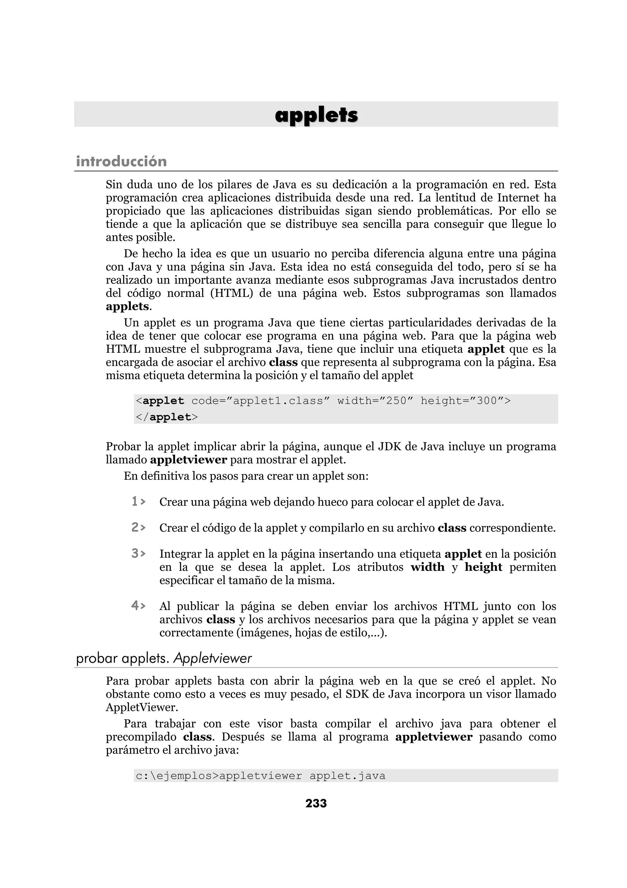 applets

introducción
    Sin duda uno de los pilares de Java es su dedicación a la programación en red. Esta
    programación crea aplicaciones distribuida desde una red. La lentitud de Internet ha
    propiciado que las aplicaciones distribuidas sigan siendo problemáticas. Por ello se
    tiende a que la aplicación que se distribuye sea sencilla para conseguir que llegue lo
    antes posible.
        De hecho la idea es que un usuario no perciba diferencia alguna entre una página
    con Java y una página sin Java. Esta idea no está conseguida del todo, pero sí se ha
    realizado un importante avanza mediante esos subprogramas Java incrustados dentro
    del código normal (HTML) de una página web. Estos subprogramas son llamados
    applets.
        Un applet es un programa Java que tiene ciertas particularidades derivadas de la
    idea de tener que colocar ese programa en una página web. Para que la página web
    HTML muestre el subprograma Java, tiene que incluir una etiqueta applet que es la
    encargada de asociar el archivo class que representa al subprograma con la página. Esa
    misma etiqueta determina la posición y el tamaño del applet

         <applet code=”applet1.class” width=”250” height=”300”>
         </applet>

    Probar la applet implicar abrir la página, aunque el JDK de Java incluye un programa
    llamado appletviewer para mostrar el applet.
        En definitiva los pasos para crear un applet son:

        1>    Crear una página web dejando hueco para colocar el applet de Java.

        2>    Crear el código de la applet y compilarlo en su archivo class correspondiente.

        3>    Integrar la applet en la página insertando una etiqueta applet en la posición
              en la que se desea la applet. Los atributos width y height permiten
              especificar el tamaño de la misma.

        4>    Al publicar la página se deben enviar los archivos HTML junto con los
              archivos class y los archivos necesarios para que la página y applet se vean
              correctamente (imágenes, hojas de estilo,...).

probar applets. Appletviewer
    Para probar applets basta con abrir la página web en la que se creó el applet. No
    obstante como esto a veces es muy pesado, el SDK de Java incorpora un visor llamado
    AppletViewer.
       Para trabajar con este visor basta compilar el archivo java para obtener el
    precompilado class. Después se llama al programa appletviewer pasando como
    parámetro el archivo java:

         c:ejemplos>appletviewer applet.java

                                          233
 