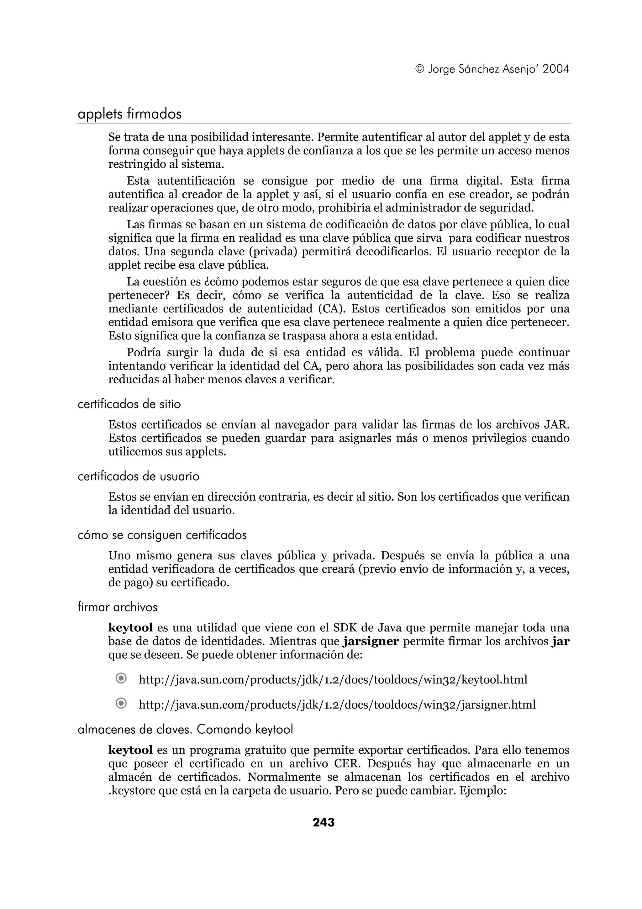 © Jorge Sánchez Asenjo’ 2004


applets firmados
      Se trata de una posibilidad interesante. Permite autentificar al autor del applet y de esta
      forma conseguir que haya applets de confianza a los que se les permite un acceso menos
      restringido al sistema.
          Esta autentificación se consigue por medio de una firma digital. Esta firma
      autentifica al creador de la applet y así, si el usuario confía en ese creador, se podrán
      realizar operaciones que, de otro modo, prohibiría el administrador de seguridad.
          Las firmas se basan en un sistema de codificación de datos por clave pública, lo cual
      significa que la firma en realidad es una clave pública que sirva para codificar nuestros
      datos. Una segunda clave (privada) permitirá decodificarlos. El usuario receptor de la
      applet recibe esa clave pública.
          La cuestión es ¿cómo podemos estar seguros de que esa clave pertenece a quien dice
      pertenecer? Es decir, cómo se verifica la autenticidad de la clave. Eso se realiza
      mediante certificados de autenticidad (CA). Estos certificados son emitidos por una
      entidad emisora que verifica que esa clave pertenece realmente a quien dice pertenecer.
      Esto significa que la confianza se traspasa ahora a esta entidad.
          Podría surgir la duda de si esa entidad es válida. El problema puede continuar
      intentando verificar la identidad del CA, pero ahora las posibilidades son cada vez más
      reducidas al haber menos claves a verificar.

certificados de sitio
      Estos certificados se envían al navegador para validar las firmas de los archivos JAR.
      Estos certificados se pueden guardar para asignarles más o menos privilegios cuando
      utilicemos sus applets.

certificados de usuario
      Estos se envían en dirección contraria, es decir al sitio. Son los certificados que verifican
      la identidad del usuario.

cómo se consiguen certificados
      Uno mismo genera sus claves pública y privada. Después se envía la pública a una
      entidad verificadora de certificados que creará (previo envío de información y, a veces,
      de pago) su certificado.

firmar archivos
      keytool es una utilidad que viene con el SDK de Java que permite manejar toda una
      base de datos de identidades. Mientras que jarsigner permite firmar los archivos jar
      que se deseen. Se puede obtener información de:

            http://java.sun.com/products/jdk/1.2/docs/tooldocs/win32/keytool.html

            http://java.sun.com/products/jdk/1.2/docs/tooldocs/win32/jarsigner.html

almacenes de claves. Comando keytool
      keytool es un programa gratuito que permite exportar certificados. Para ello tenemos
      que poseer el certificado en un archivo CER. Después hay que almacenarle en un
      almacén de certificados. Normalmente se almacenan los certificados en el archivo
      .keystore que está en la carpeta de usuario. Pero se puede cambiar. Ejemplo:

                                               243
 