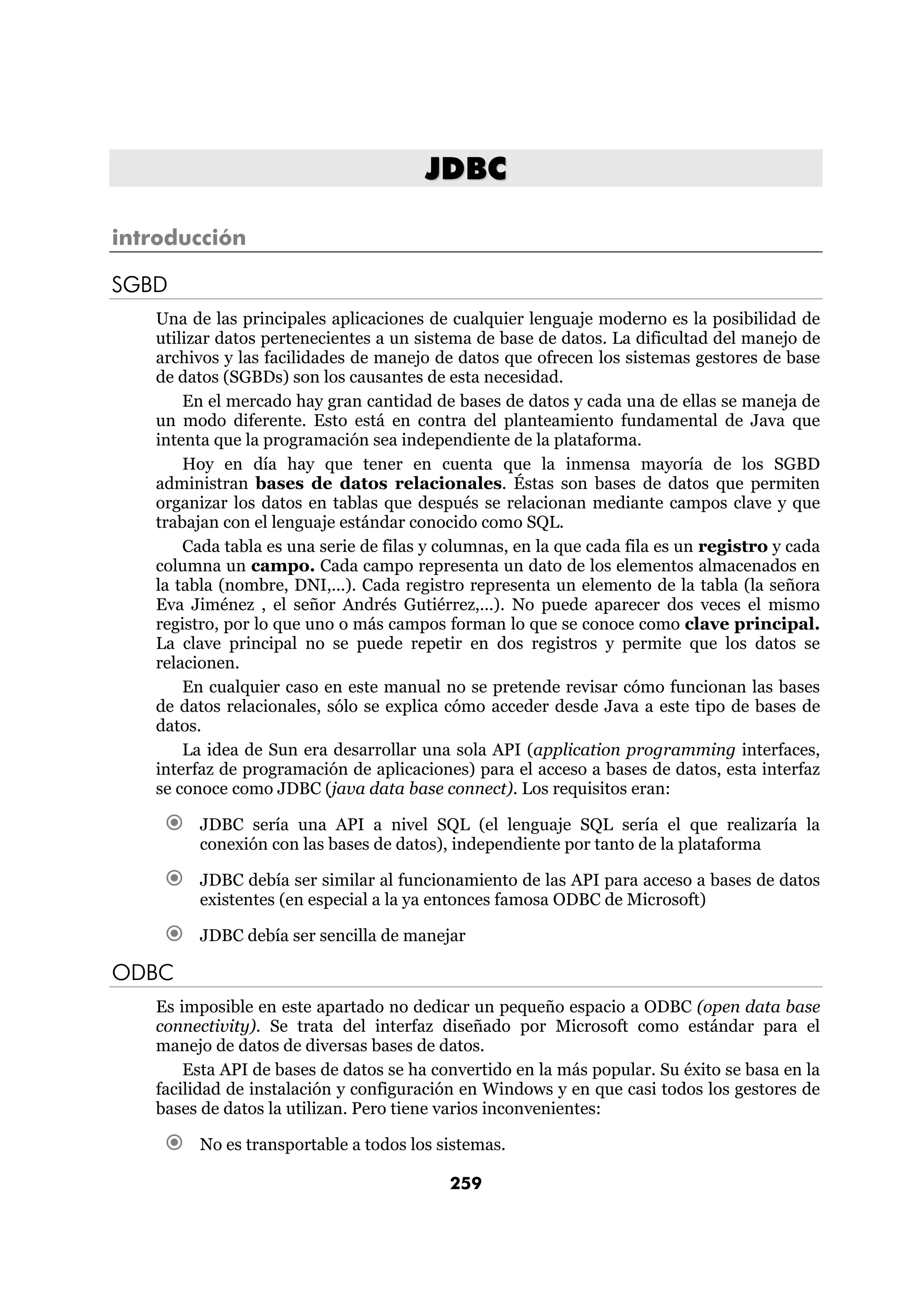 JDBC

introducción

SGBD
   Una de las principales aplicaciones de cualquier lenguaje moderno es la posibilidad de
   utilizar datos pertenecientes a un sistema de base de datos. La dificultad del manejo de
   archivos y las facilidades de manejo de datos que ofrecen los sistemas gestores de base
   de datos (SGBDs) son los causantes de esta necesidad.
       En el mercado hay gran cantidad de bases de datos y cada una de ellas se maneja de
   un modo diferente. Esto está en contra del planteamiento fundamental de Java que
   intenta que la programación sea independiente de la plataforma.
       Hoy en día hay que tener en cuenta que la inmensa mayoría de los SGBD
   administran bases de datos relacionales. Éstas son bases de datos que permiten
   organizar los datos en tablas que después se relacionan mediante campos clave y que
   trabajan con el lenguaje estándar conocido como SQL.
       Cada tabla es una serie de filas y columnas, en la que cada fila es un registro y cada
   columna un campo. Cada campo representa un dato de los elementos almacenados en
   la tabla (nombre, DNI,...). Cada registro representa un elemento de la tabla (la señora
   Eva Jiménez , el señor Andrés Gutiérrez,...). No puede aparecer dos veces el mismo
   registro, por lo que uno o más campos forman lo que se conoce como clave principal.
   La clave principal no se puede repetir en dos registros y permite que los datos se
   relacionen.
       En cualquier caso en este manual no se pretende revisar cómo funcionan las bases
   de datos relacionales, sólo se explica cómo acceder desde Java a este tipo de bases de
   datos.
       La idea de Sun era desarrollar una sola API (application programming interfaces,
   interfaz de programación de aplicaciones) para el acceso a bases de datos, esta interfaz
   se conoce como JDBC (java data base connect). Los requisitos eran:

        JDBC sería una API a nivel SQL (el lenguaje SQL sería el que realizaría la
        conexión con las bases de datos), independiente por tanto de la plataforma

        JDBC debía ser similar al funcionamiento de las API para acceso a bases de datos
        existentes (en especial a la ya entonces famosa ODBC de Microsoft)

        JDBC debía ser sencilla de manejar

ODBC
   Es imposible en este apartado no dedicar un pequeño espacio a ODBC (open data base
   connectivity). Se trata del interfaz diseñado por Microsoft como estándar para el
   manejo de datos de diversas bases de datos.
       Esta API de bases de datos se ha convertido en la más popular. Su éxito se basa en la
   facilidad de instalación y configuración en Windows y en que casi todos los gestores de
   bases de datos la utilizan. Pero tiene varios inconvenientes:

        No es transportable a todos los sistemas.

                                          259
 
