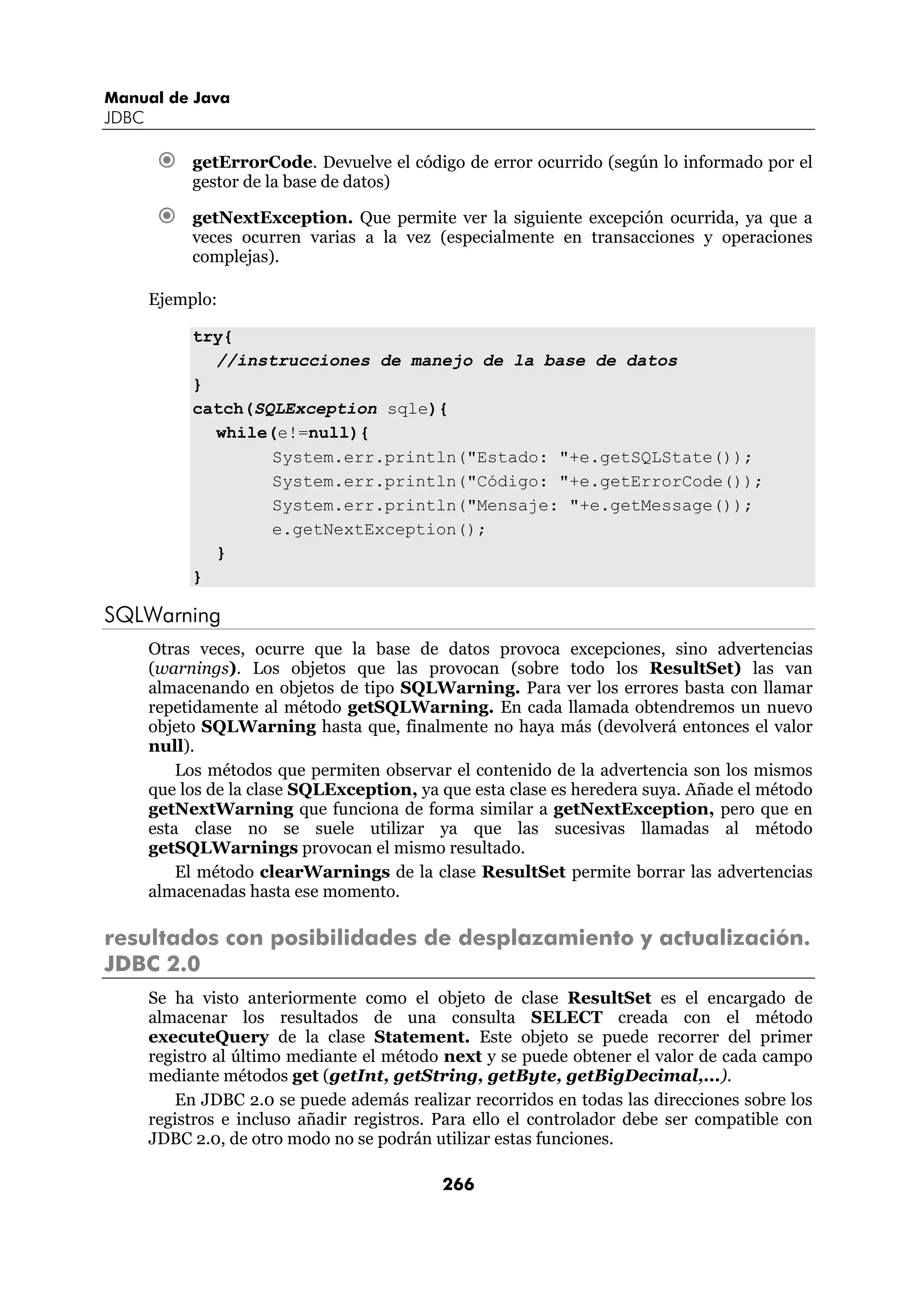 Manual de Java
JDBC

            getErrorCode. Devuelve el código de error ocurrido (según lo informado por el
            gestor de la base de datos)

            getNextException. Que permite ver la siguiente excepción ocurrida, ya que a
            veces ocurren varias a la vez (especialmente en transacciones y operaciones
            complejas).

       Ejemplo:

            try{
              //instrucciones de manejo de la base de datos
            }
            catch(SQLException sqle){
              while(e!=null){
                    System.err.println("Estado: "+e.getSQLState());
                    System.err.println("Código: "+e.getErrorCode());
                    System.err.println("Mensaje: "+e.getMessage());
                    e.getNextException();
              }
            }

SQLWarning
       Otras veces, ocurre que la base de datos provoca excepciones, sino advertencias
       (warnings). Los objetos que las provocan (sobre todo los ResultSet) las van
       almacenando en objetos de tipo SQLWarning. Para ver los errores basta con llamar
       repetidamente al método getSQLWarning. En cada llamada obtendremos un nuevo
       objeto SQLWarning hasta que, finalmente no haya más (devolverá entonces el valor
       null).
           Los métodos que permiten observar el contenido de la advertencia son los mismos
       que los de la clase SQLException, ya que esta clase es heredera suya. Añade el método
       getNextWarning que funciona de forma similar a getNextException, pero que en
       esta clase no se suele utilizar ya que las sucesivas llamadas al método
       getSQLWarnings provocan el mismo resultado.
           El método clearWarnings de la clase ResultSet permite borrar las advertencias
       almacenadas hasta ese momento.

resultados con posibilidades de desplazamiento y actualización.
JDBC 2.0
       Se ha visto anteriormente como el objeto de clase ResultSet es el encargado de
       almacenar los resultados de una consulta SELECT creada con el método
       executeQuery de la clase Statement. Este objeto se puede recorrer del primer
       registro al último mediante el método next y se puede obtener el valor de cada campo
       mediante métodos get (getInt, getString, getByte, getBigDecimal,...).
          En JDBC 2.0 se puede además realizar recorridos en todas las direcciones sobre los
       registros e incluso añadir registros. Para ello el controlador debe ser compatible con
       JDBC 2.0, de otro modo no se podrán utilizar estas funciones.

                                             266
 