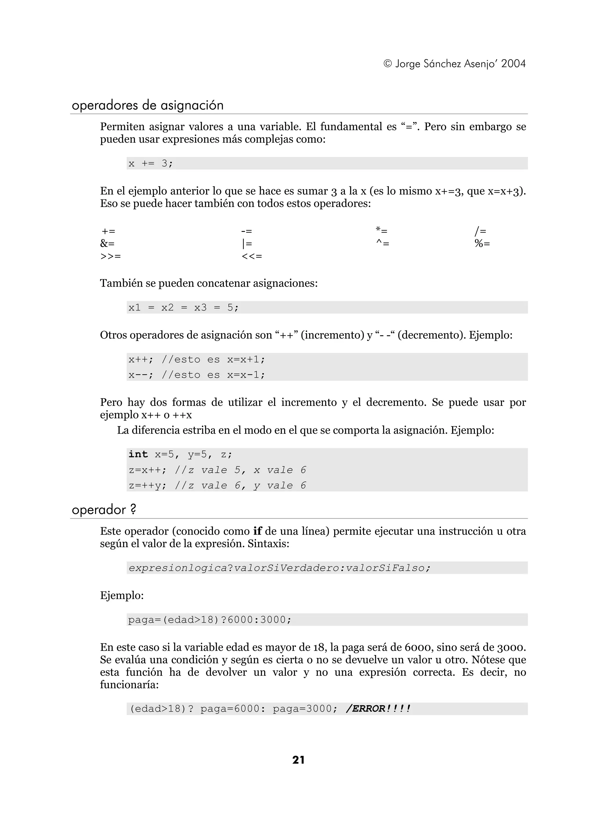 © Jorge Sánchez Asenjo’ 2004


operadores de asignación
    Permiten asignar valores a una variable. El fundamental es “=”. Pero sin embargo se
    pueden usar expresiones más complejas como:

          x += 3;

    En el ejemplo anterior lo que se hace es sumar 3 a la x (es lo mismo x+=3, que x=x+3).
    Eso se puede hacer también con todos estos operadores:

    +=                           -=                          *=                   /=
    &=                           |=                          ^=                   %=
    >>=                          <<=

    También se pueden concatenar asignaciones:

          x1 = x2 = x3 = 5;

    Otros operadores de asignación son “++” (incremento) y “- -“ (decremento). Ejemplo:

          x++; //esto es x=x+1;
          x--; //esto es x=x-1;

    Pero hay dos formas de utilizar el incremento y el decremento. Se puede usar por
    ejemplo x++ o ++x
       La diferencia estriba en el modo en el que se comporta la asignación. Ejemplo:

          int x=5, y=5, z;
          z=x++; //z vale 5, x vale 6
          z=++y; //z vale 6, y vale 6

operador ?
    Este operador (conocido como if de una línea) permite ejecutar una instrucción u otra
    según el valor de la expresión. Sintaxis:

          expresionlogica?valorSiVerdadero:valorSiFalso;

    Ejemplo:

          paga=(edad>18)?6000:3000;

    En este caso si la variable edad es mayor de 18, la paga será de 6000, sino será de 3000.
    Se evalúa una condición y según es cierta o no se devuelve un valor u otro. Nótese que
    esta función ha de devolver un valor y no una expresión correcta. Es decir, no
    funcionaría:

          (edad>18)? paga=6000: paga=3000; /ERROR!!!!



                                            21
 