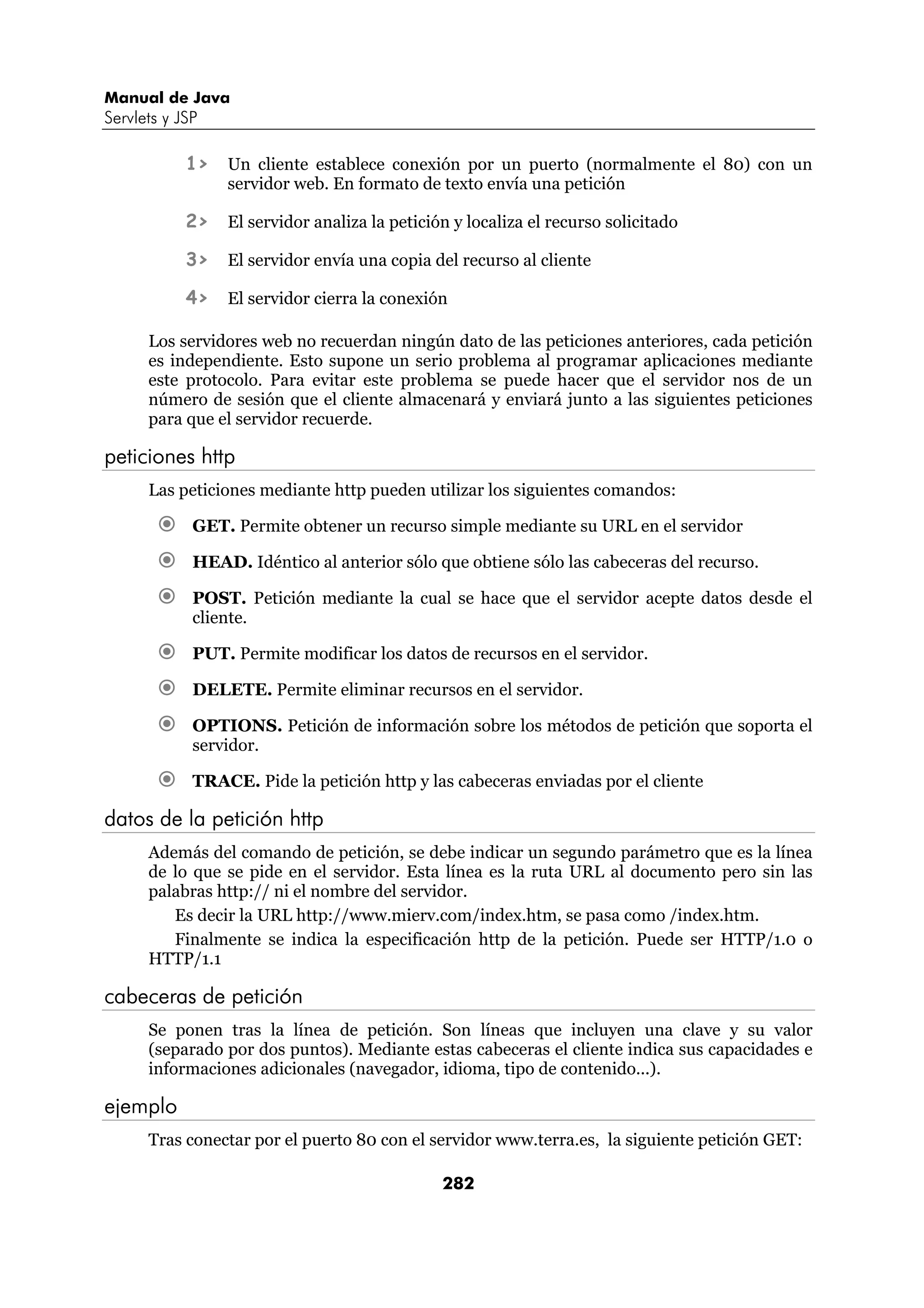 Manual de Java
Servlets y JSP

            1>   Un cliente establece conexión por un puerto (normalmente el 80) con un
                 servidor web. En formato de texto envía una petición

            2>   El servidor analiza la petición y localiza el recurso solicitado

            3>   El servidor envía una copia del recurso al cliente

            4>   El servidor cierra la conexión

      Los servidores web no recuerdan ningún dato de las peticiones anteriores, cada petición
      es independiente. Esto supone un serio problema al programar aplicaciones mediante
      este protocolo. Para evitar este problema se puede hacer que el servidor nos de un
      número de sesión que el cliente almacenará y enviará junto a las siguientes peticiones
      para que el servidor recuerde.

peticiones http
      Las peticiones mediante http pueden utilizar los siguientes comandos:

             GET. Permite obtener un recurso simple mediante su URL en el servidor

             HEAD. Idéntico al anterior sólo que obtiene sólo las cabeceras del recurso.

             POST. Petición mediante la cual se hace que el servidor acepte datos desde el
             cliente.

             PUT. Permite modificar los datos de recursos en el servidor.

             DELETE. Permite eliminar recursos en el servidor.

             OPTIONS. Petición de información sobre los métodos de petición que soporta el
             servidor.

             TRACE. Pide la petición http y las cabeceras enviadas por el cliente

datos de la petición http
      Además del comando de petición, se debe indicar un segundo parámetro que es la línea
      de lo que se pide en el servidor. Esta línea es la ruta URL al documento pero sin las
      palabras http:// ni el nombre del servidor.
         Es decir la URL http://www.mierv.com/index.htm, se pasa como /index.htm.
         Finalmente se indica la especificación http de la petición. Puede ser HTTP/1.0 o
      HTTP/1.1

cabeceras de petición
      Se ponen tras la línea de petición. Son líneas que incluyen una clave y su valor
      (separado por dos puntos). Mediante estas cabeceras el cliente indica sus capacidades e
      informaciones adicionales (navegador, idioma, tipo de contenido...).

ejemplo
      Tras conectar por el puerto 80 con el servidor www.terra.es, la siguiente petición GET:

                                               282
 