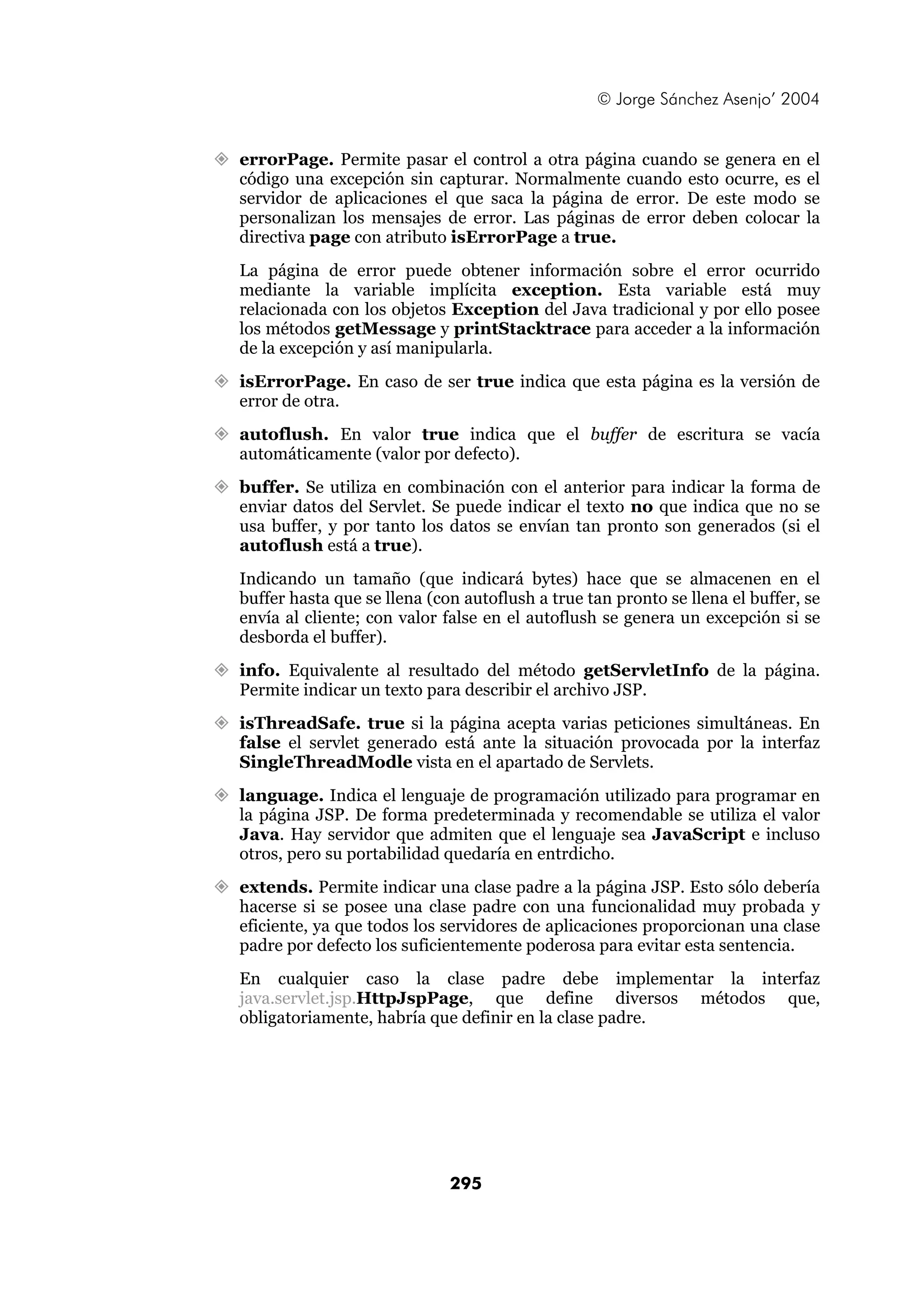 © Jorge Sánchez Asenjo’ 2004


errorPage. Permite pasar el control a otra página cuando se genera en el
código una excepción sin capturar. Normalmente cuando esto ocurre, es el
servidor de aplicaciones el que saca la página de error. De este modo se
personalizan los mensajes de error. Las páginas de error deben colocar la
directiva page con atributo isErrorPage a true.
La página de error puede obtener información sobre el error ocurrido
mediante la variable implícita exception. Esta variable está muy
relacionada con los objetos Exception del Java tradicional y por ello posee
los métodos getMessage y printStacktrace para acceder a la información
de la excepción y así manipularla.
isErrorPage. En caso de ser true indica que esta página es la versión de
error de otra.
autoflush. En valor true indica que el buffer de escritura se vacía
automáticamente (valor por defecto).
buffer. Se utiliza en combinación con el anterior para indicar la forma de
enviar datos del Servlet. Se puede indicar el texto no que indica que no se
usa buffer, y por tanto los datos se envían tan pronto son generados (si el
autoflush está a true).
Indicando un tamaño (que indicará bytes) hace que se almacenen en el
buffer hasta que se llena (con autoflush a true tan pronto se llena el buffer, se
envía al cliente; con valor false en el autoflush se genera un excepción si se
desborda el buffer).
info. Equivalente al resultado del método getServletInfo de la página.
Permite indicar un texto para describir el archivo JSP.
isThreadSafe. true si la página acepta varias peticiones simultáneas. En
false el servlet generado está ante la situación provocada por la interfaz
SingleThreadModle vista en el apartado de Servlets.
language. Indica el lenguaje de programación utilizado para programar en
la página JSP. De forma predeterminada y recomendable se utiliza el valor
Java. Hay servidor que admiten que el lenguaje sea JavaScript e incluso
otros, pero su portabilidad quedaría en entrdicho.
extends. Permite indicar una clase padre a la página JSP. Esto sólo debería
hacerse si se posee una clase padre con una funcionalidad muy probada y
eficiente, ya que todos los servidores de aplicaciones proporcionan una clase
padre por defecto los suficientemente poderosa para evitar esta sentencia.
En cualquier caso la clase padre debe implementar la interfaz
java.servlet.jsp.HttpJspPage, que define diversos métodos que,
obligatoriamente, habría que definir en la clase padre.




                             295
 