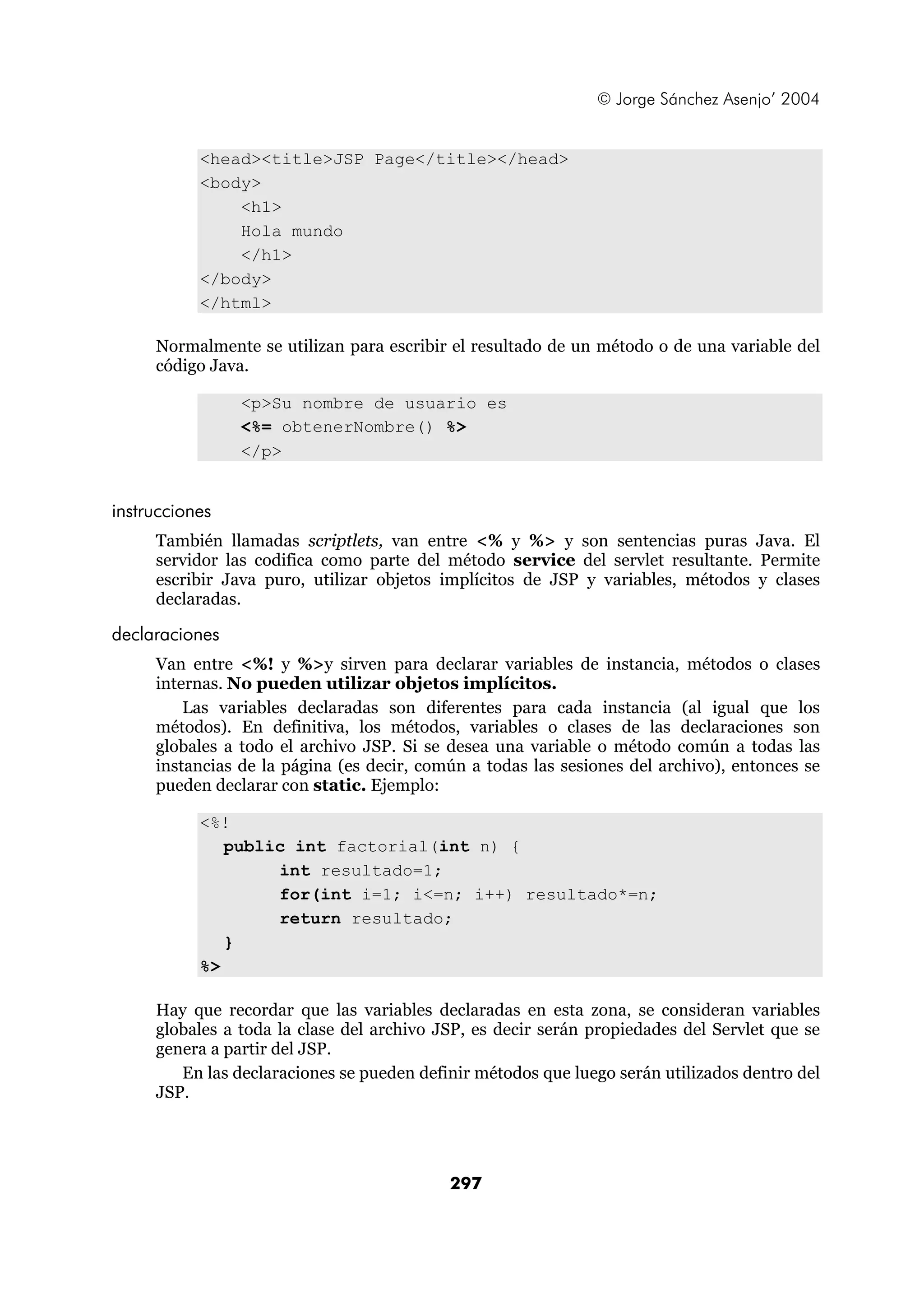 © Jorge Sánchez Asenjo’ 2004


           <head><title>JSP Page</title></head>
           <body>
               <h1>
               Hola mundo
               </h1>
           </body>
           </html>

     Normalmente se utilizan para escribir el resultado de un método o de una variable del
     código Java.

                <p>Su nombre de usuario es
                <%= obtenerNombre() %>
                </p>


instrucciones
     También llamadas scriptlets, van entre <% y %> y son sentencias puras Java. El
     servidor las codifica como parte del método service del servlet resultante. Permite
     escribir Java puro, utilizar objetos implícitos de JSP y variables, métodos y clases
     declaradas.

declaraciones
     Van entre <%! y %>y sirven para declarar variables de instancia, métodos o clases
     internas. No pueden utilizar objetos implícitos.
         Las variables declaradas son diferentes para cada instancia (al igual que los
     métodos). En definitiva, los métodos, variables o clases de las declaraciones son
     globales a todo el archivo JSP. Si se desea una variable o método común a todas las
     instancias de la página (es decir, común a todas las sesiones del archivo), entonces se
     pueden declarar con static. Ejemplo:

           <%!
              public int factorial(int n) {
                   int resultado=1;
                   for(int i=1; i<=n; i++) resultado*=n;
                   return resultado;
              }
           %>

     Hay que recordar que las variables declaradas en esta zona, se consideran variables
     globales a toda la clase del archivo JSP, es decir serán propiedades del Servlet que se
     genera a partir del JSP.
        En las declaraciones se pueden definir métodos que luego serán utilizados dentro del
     JSP.




                                           297
 
