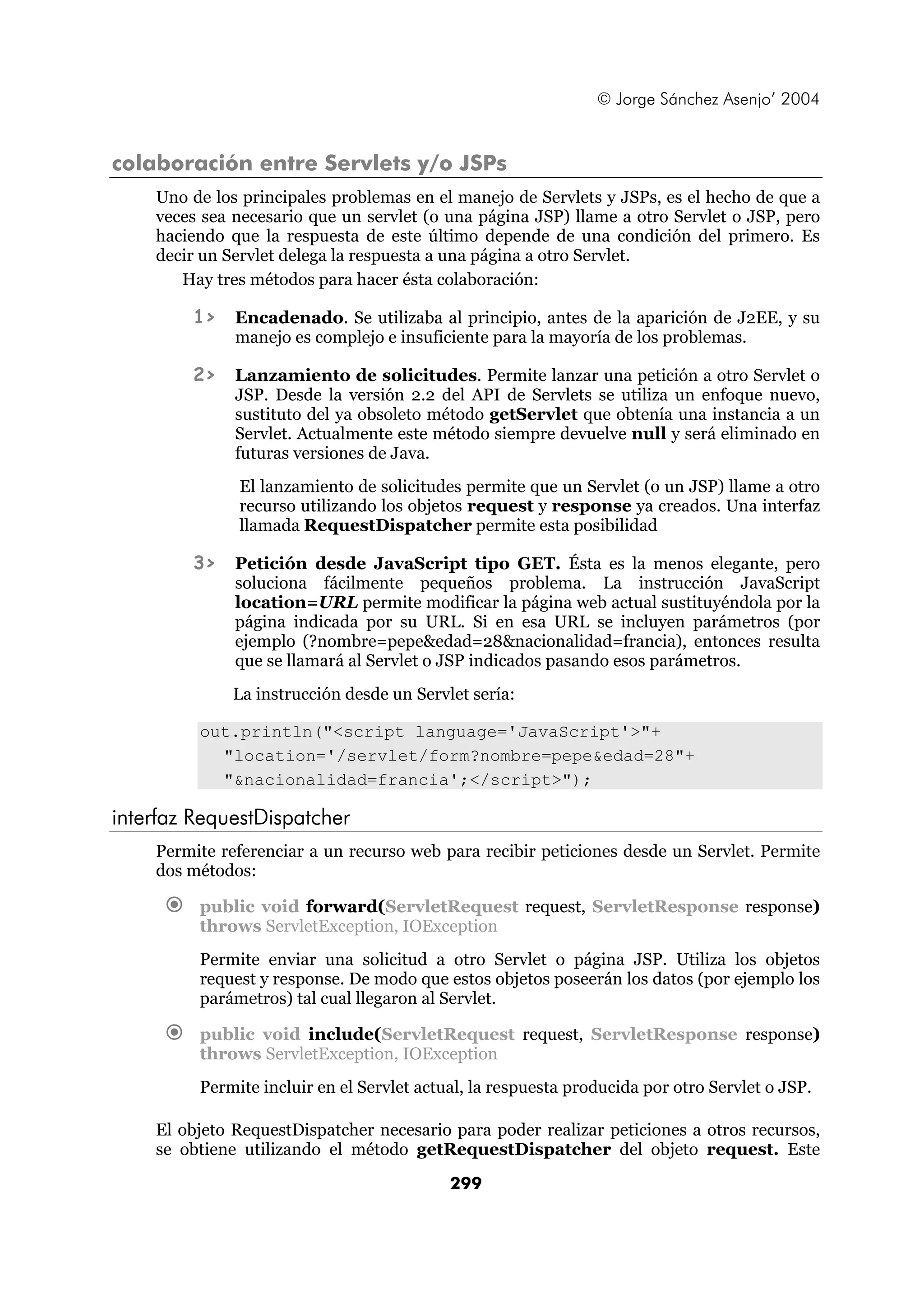 © Jorge Sánchez Asenjo’ 2004


colaboración entre Servlets y/o JSPs
    Uno de los principales problemas en el manejo de Servlets y JSPs, es el hecho de que a
    veces sea necesario que un servlet (o una página JSP) llame a otro Servlet o JSP, pero
    haciendo que la respuesta de este último depende de una condición del primero. Es
    decir un Servlet delega la respuesta a una página a otro Servlet.
       Hay tres métodos para hacer ésta colaboración:

        1>    Encadenado. Se utilizaba al principio, antes de la aparición de J2EE, y su
              manejo es complejo e insuficiente para la mayoría de los problemas.

        2>    Lanzamiento de solicitudes. Permite lanzar una petición a otro Servlet o
              JSP. Desde la versión 2.2 del API de Servlets se utiliza un enfoque nuevo,
              sustituto del ya obsoleto método getServlet que obtenía una instancia a un
              Servlet. Actualmente este método siempre devuelve null y será eliminado en
              futuras versiones de Java.
              El lanzamiento de solicitudes permite que un Servlet (o un JSP) llame a otro
              recurso utilizando los objetos request y response ya creados. Una interfaz
              llamada RequestDispatcher permite esta posibilidad

        3>    Petición desde JavaScript tipo GET. Ésta es la menos elegante, pero
              soluciona fácilmente pequeños problema. La instrucción JavaScript
              location=URL permite modificar la página web actual sustituyéndola por la
              página indicada por su URL. Si en esa URL se incluyen parámetros (por
              ejemplo (?nombre=pepe&edad=28&nacionalidad=francia), entonces resulta
              que se llamará al Servlet o JSP indicados pasando esos parámetros.
             La instrucción desde un Servlet sería:

         out.println("<script language='JavaScript'>"+
           "location='/servlet/form?nombre=pepe&edad=28"+
           "&nacionalidad=francia';</script>");

interfaz RequestDispatcher
    Permite referenciar a un recurso web para recibir peticiones desde un Servlet. Permite
    dos métodos:

         public void forward(ServletRequest request, ServletResponse response)
         throws ServletException, IOException
         Permite enviar una solicitud a otro Servlet o página JSP. Utiliza los objetos
         request y response. De modo que estos objetos poseerán los datos (por ejemplo los
         parámetros) tal cual llegaron al Servlet.

         public void include(ServletRequest request, ServletResponse response)
         throws ServletException, IOException
         Permite incluir en el Servlet actual, la respuesta producida por otro Servlet o JSP.

    El objeto RequestDispatcher necesario para poder realizar peticiones a otros recursos,
    se obtiene utilizando el método getRequestDispatcher del objeto request. Este

                                           299
 