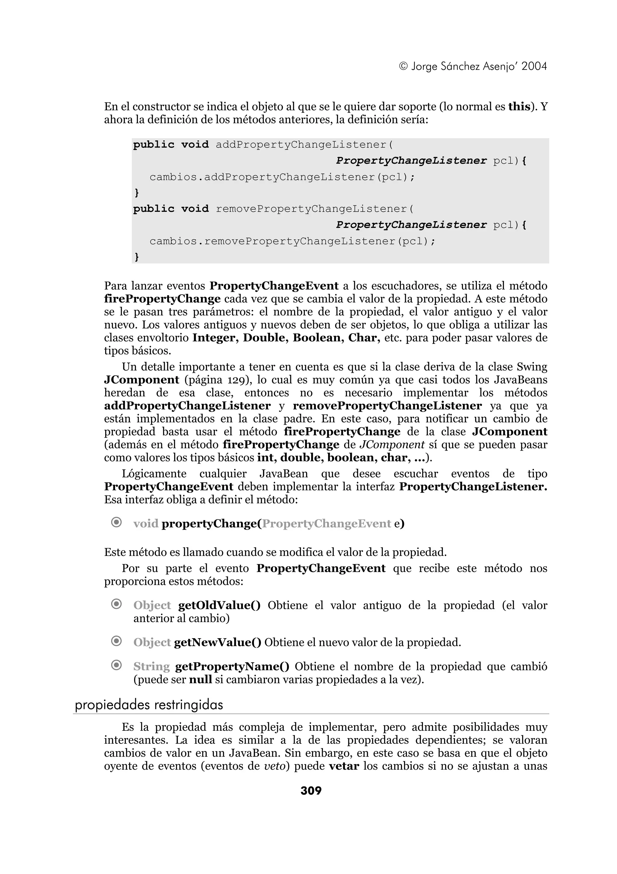 © Jorge Sánchez Asenjo’ 2004


    En el constructor se indica el objeto al que se le quiere dar soporte (lo normal es this). Y
    ahora la definición de los métodos anteriores, la definición sería:

          public void addPropertyChangeListener(
                                        PropertyChangeListener pcl){
            cambios.addPropertyChangeListener(pcl);
          }
          public void removePropertyChangeListener(
                                        PropertyChangeListener pcl){
            cambios.removePropertyChangeListener(pcl);
          }

    Para lanzar eventos PropertyChangeEvent a los escuchadores, se utiliza el método
    firePropertyChange cada vez que se cambia el valor de la propiedad. A este método
    se le pasan tres parámetros: el nombre de la propiedad, el valor antiguo y el valor
    nuevo. Los valores antiguos y nuevos deben de ser objetos, lo que obliga a utilizar las
    clases envoltorio Integer, Double, Boolean, Char, etc. para poder pasar valores de
    tipos básicos.
        Un detalle importante a tener en cuenta es que si la clase deriva de la clase Swing
    JComponent (página 129), lo cual es muy común ya que casi todos los JavaBeans
    heredan de esa clase, entonces no es necesario implementar los métodos
    addPropertyChangeListener y removePropertyChangeListener ya que ya
    están implementados en la clase padre. En este caso, para notificar un cambio de
    propiedad basta usar el método firePropertyChange de la clase JComponent
    (además en el método firePropertyChange de JComponent sí que se pueden pasar
    como valores los tipos básicos int, double, boolean, char, ...).
        Lógicamente cualquier JavaBean que desee escuchar eventos de tipo
    PropertyChangeEvent deben implementar la interfaz PropertyChangeListener.
    Esa interfaz obliga a definir el método:

          void propertyChange(PropertyChangeEvent e)

    Este método es llamado cuando se modifica el valor de la propiedad.
       Por su parte el evento PropertyChangeEvent que recibe este método nos
    proporciona estos métodos:

          Object getOldValue() Obtiene el valor antiguo de la propiedad (el valor
          anterior al cambio)

          Object getNewValue() Obtiene el nuevo valor de la propiedad.

          String getPropertyName() Obtiene el nombre de la propiedad que cambió
          (puede ser null si cambiaron varias propiedades a la vez).

propiedades restringidas
        Es la propiedad más compleja de implementar, pero admite posibilidades muy
    interesantes. La idea es similar a la de las propiedades dependientes; se valoran
    cambios de valor en un JavaBean. Sin embargo, en este caso se basa en que el objeto
    oyente de eventos (eventos de veto) puede vetar los cambios si no se ajustan a unas

                                            309
 