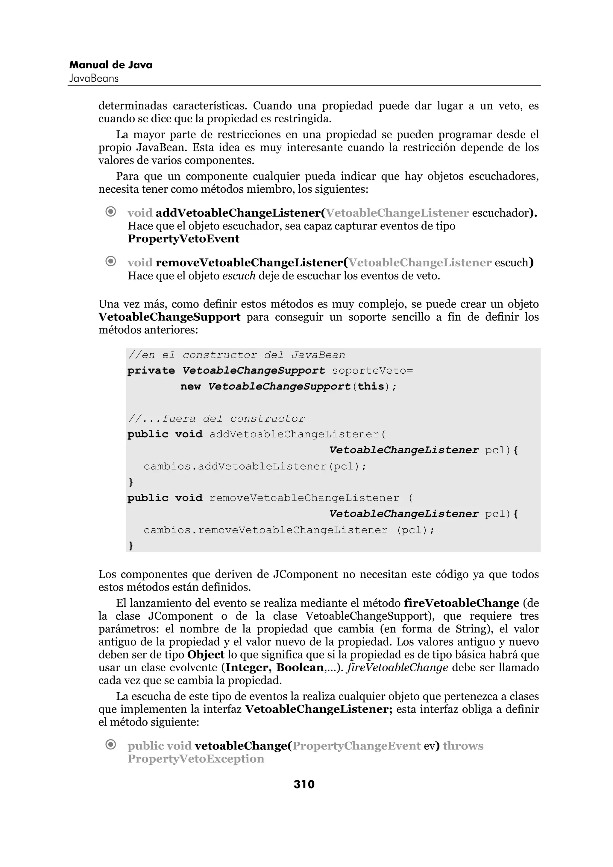 Manual de Java
JavaBeans

     determinadas características. Cuando una propiedad puede dar lugar a un veto, es
     cuando se dice que la propiedad es restringida.
        La mayor parte de restricciones en una propiedad se pueden programar desde el
     propio JavaBean. Esta idea es muy interesante cuando la restricción depende de los
     valores de varios componentes.
        Para que un componente cualquier pueda indicar que hay objetos escuchadores,
     necesita tener como métodos miembro, los siguientes:

            void addVetoableChangeListener(VetoableChangeListener escuchador).
            Hace que el objeto escuchador, sea capaz capturar eventos de tipo
            PropertyVetoEvent

            void removeVetoableChangeListener(VetoableChangeListener escuch)
            Hace que el objeto escuch deje de escuchar los eventos de veto.

     Una vez más, como definir estos métodos es muy complejo, se puede crear un objeto
     VetoableChangeSupport para conseguir un soporte sencillo a fin de definir los
     métodos anteriores:

            //en el constructor del JavaBean
            private VetoableChangeSupport soporteVeto=
                    new VetoableChangeSupport(this);

            //...fuera del constructor
            public void addVetoableChangeListener(
                                          VetoableChangeListener pcl){
              cambios.addVetoableListener(pcl);
            }
            public void removeVetoableChangeListener (
                                          VetoableChangeListener pcl){
              cambios.removeVetoableChangeListener (pcl);
            }

     Los componentes que deriven de JComponent no necesitan este código ya que todos
     estos métodos están definidos.
         El lanzamiento del evento se realiza mediante el método fireVetoableChange (de
     la clase JComponent o de la clase VetoableChangeSupport), que requiere tres
     parámetros: el nombre de la propiedad que cambia (en forma de String), el valor
     antiguo de la propiedad y el valor nuevo de la propiedad. Los valores antiguo y nuevo
     deben ser de tipo Object lo que significa que si la propiedad es de tipo básica habrá que
     usar un clase evolvente (Integer, Boolean,...). fireVetoableChange debe ser llamado
     cada vez que se cambia la propiedad.
         La escucha de este tipo de eventos la realiza cualquier objeto que pertenezca a clases
     que implementen la interfaz VetoableChangeListener; esta interfaz obliga a definir
     el método siguiente:

            public void vetoableChange(PropertyChangeEvent ev) throws
            PropertyVetoException

                                            310
 
