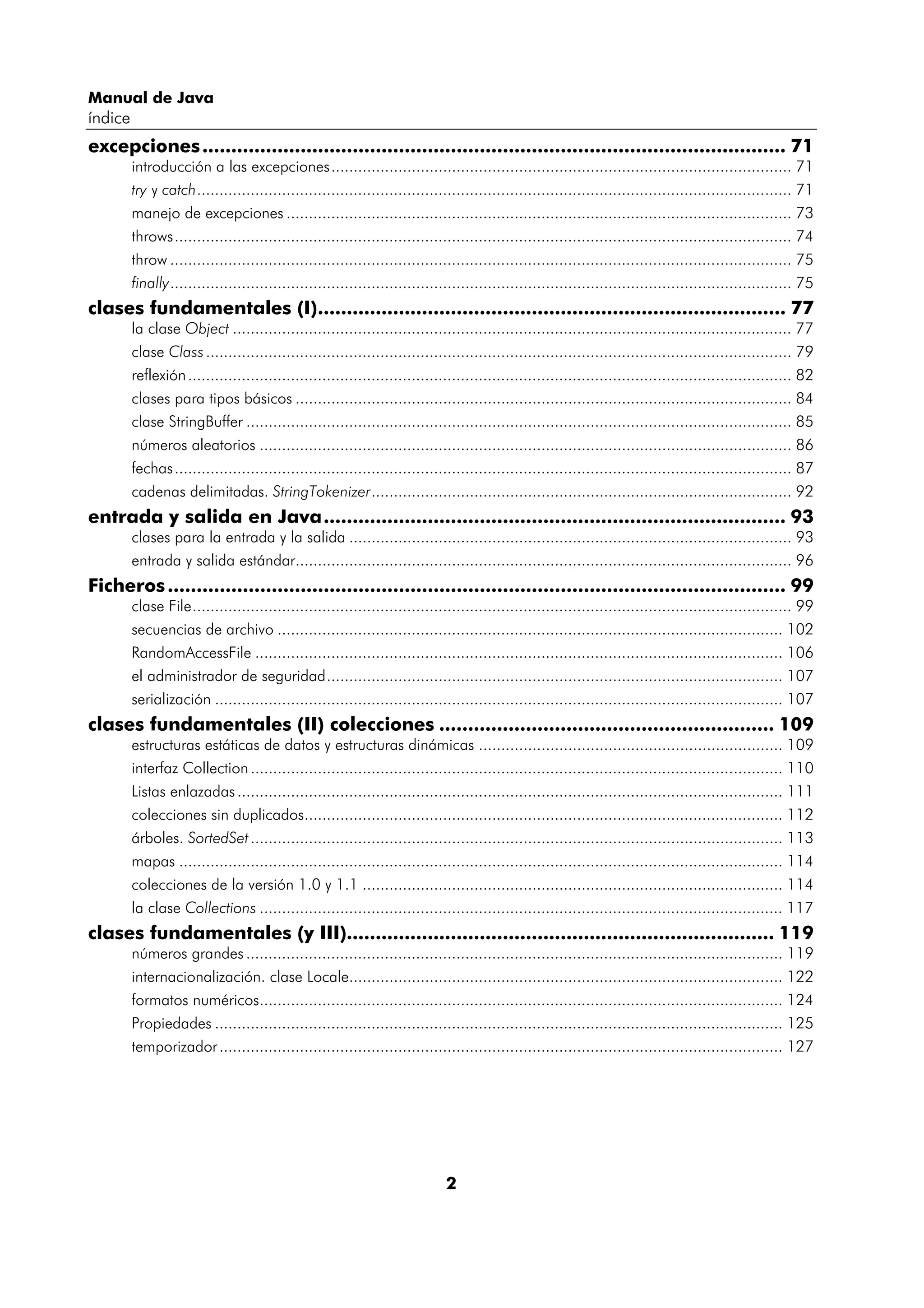 Manual de Java
índice
excepciones ..................................................................................................... 71
         introducción a las excepciones....................................................................................................... 71
         try y catch..................................................................................................................................... 71
         manejo de excepciones ................................................................................................................. 73
         throws.......................................................................................................................................... 74
         throw ........................................................................................................................................... 75
         finally........................................................................................................................................... 75
clases fundamentales (I)................................................................................. 77
         la clase Object ............................................................................................................................. 77
         clase Class ................................................................................................................................... 79
         reflexión ....................................................................................................................................... 82
         clases para tipos básicos ............................................................................................................... 84
         clase StringBuffer .......................................................................................................................... 85
         números aleatorios ....................................................................................................................... 86
         fechas .......................................................................................................................................... 87
         cadenas delimitadas. StringTokenizer.............................................................................................. 92
entrada y salida en Java................................................................................ 93
         clases para la entrada y la salida ................................................................................................... 93
         entrada y salida estándar............................................................................................................... 96
Ficheros ........................................................................................................... 99
         clase File...................................................................................................................................... 99
         secuencias de archivo ................................................................................................................. 102
         RandomAccessFile ...................................................................................................................... 106
         el administrador de seguridad...................................................................................................... 107
         serialización ............................................................................................................................... 107
clases fundamentales (II) colecciones .......................................................... 109
         estructuras estáticas de datos y estructuras dinámicas .................................................................... 109
         interfaz Collection ....................................................................................................................... 110
         Listas enlazadas .......................................................................................................................... 111
         colecciones sin duplicados........................................................................................................... 112
         árboles. SortedSet ....................................................................................................................... 113
         mapas ....................................................................................................................................... 114
         colecciones de la versión 1.0 y 1.1 .............................................................................................. 114
         la clase Collections ..................................................................................................................... 117
clases fundamentales (y III).......................................................................... 119
         números grandes ........................................................................................................................ 119
         internacionalización. clase Locale................................................................................................. 122
         formatos numéricos..................................................................................................................... 124
         Propiedades ............................................................................................................................... 125
         temporizador .............................................................................................................................. 127




                                                                             2
 