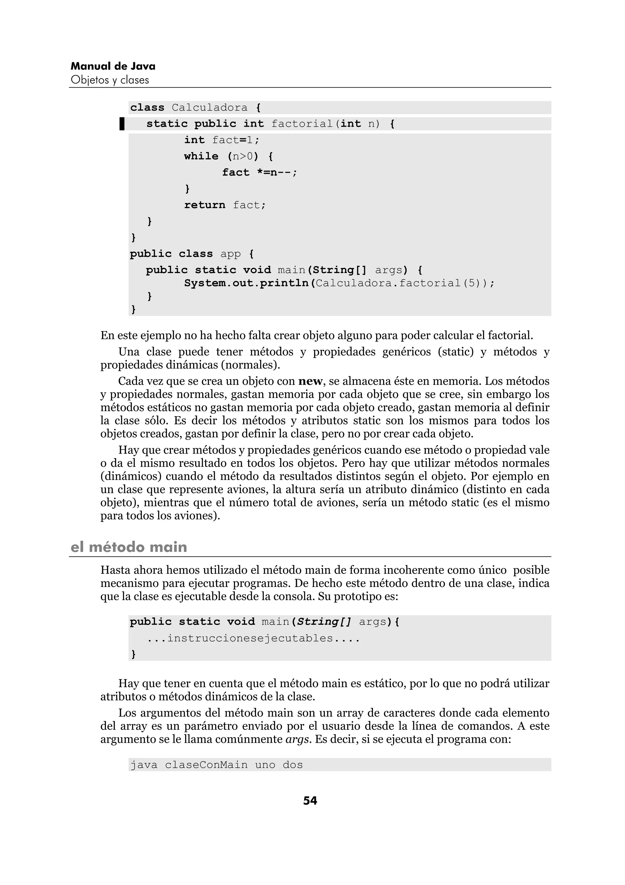 Manual de Java
Objetos y clases

            class Calculadora {
              static public int factorial(int n) {
                    int fact=1;
                    while (n>0) {
                         fact *=n--;
                    }
                    return fact;
              }
            }
            public class app {
              public static void main(String[] args) {
                    System.out.println(Calculadora.factorial(5));
              }
            }

      En este ejemplo no ha hecho falta crear objeto alguno para poder calcular el factorial.
          Una clase puede tener métodos y propiedades genéricos (static) y métodos y
      propiedades dinámicas (normales).
          Cada vez que se crea un objeto con new, se almacena éste en memoria. Los métodos
      y propiedades normales, gastan memoria por cada objeto que se cree, sin embargo los
      métodos estáticos no gastan memoria por cada objeto creado, gastan memoria al definir
      la clase sólo. Es decir los métodos y atributos static son los mismos para todos los
      objetos creados, gastan por definir la clase, pero no por crear cada objeto.
          Hay que crear métodos y propiedades genéricos cuando ese método o propiedad vale
      o da el mismo resultado en todos los objetos. Pero hay que utilizar métodos normales
      (dinámicos) cuando el método da resultados distintos según el objeto. Por ejemplo en
      un clase que represente aviones, la altura sería un atributo dinámico (distinto en cada
      objeto), mientras que el número total de aviones, sería un método static (es el mismo
      para todos los aviones).

el método main
      Hasta ahora hemos utilizado el método main de forma incoherente como único posible
      mecanismo para ejecutar programas. De hecho este método dentro de una clase, indica
      que la clase es ejecutable desde la consola. Su prototipo es:

            public static void main(String[] args){
              ...instruccionesejecutables....
            }

          Hay que tener en cuenta que el método main es estático, por lo que no podrá utilizar
      atributos o métodos dinámicos de la clase.
          Los argumentos del método main son un array de caracteres donde cada elemento
      del array es un parámetro enviado por el usuario desde la línea de comandos. A este
      argumento se le llama comúnmente args. Es decir, si se ejecuta el programa con:

            java claseConMain uno dos


                                             54
 