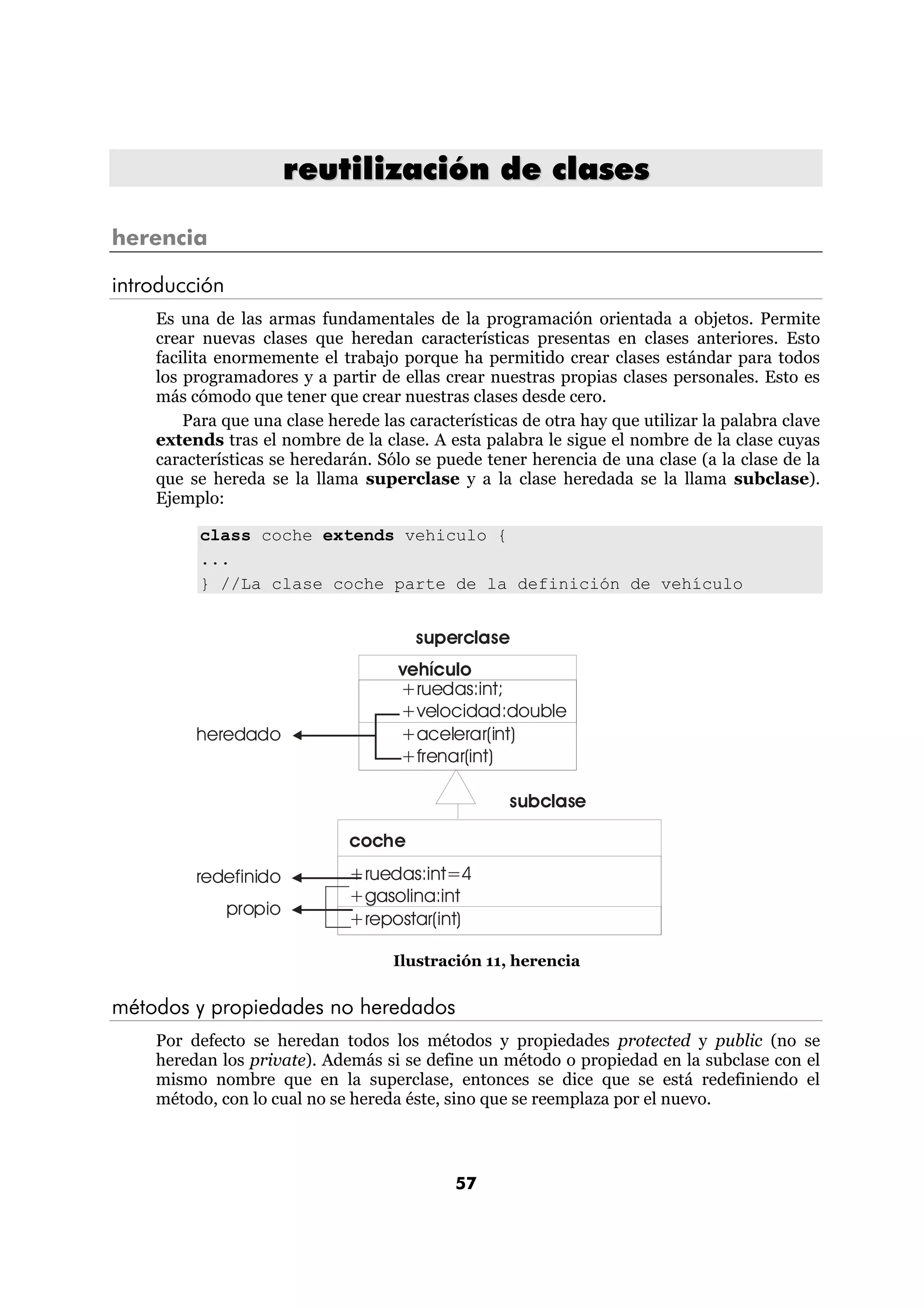 reutilización de clases

herencia

introducción
    Es una de las armas fundamentales de la programación orientada a objetos. Permite
    crear nuevas clases que heredan características presentas en clases anteriores. Esto
    facilita enormemente el trabajo porque ha permitido crear clases estándar para todos
    los programadores y a partir de ellas crear nuestras propias clases personales. Esto es
    más cómodo que tener que crear nuestras clases desde cero.
        Para que una clase herede las características de otra hay que utilizar la palabra clave
    extends tras el nombre de la clase. A esta palabra le sigue el nombre de la clase cuyas
    características se heredarán. Sólo se puede tener herencia de una clase (a la clase de la
    que se hereda se la llama superclase y a la clase heredada se la llama subclase).
    Ejemplo:

          class coche extends vehiculo {
          ...
          } //La clase coche parte de la definición de vehículo


                                       superclase
                                     vehículo
                                     +ruedas:int;
                                     +velocidad:double
         heredado                    +acelerar(int)
                                     +frenar(int)

                                                    subclase

                              coche
         redefinido           +ruedas:int=4
                              +gasolina:int
               propio
                              +repostar(int)

                                    Ilustración 11, herencia


métodos y propiedades no heredados
    Por defecto se heredan todos los métodos y propiedades protected y public (no se
    heredan los private). Además si se define un método o propiedad en la subclase con el
    mismo nombre que en la superclase, entonces se dice que se está redefiniendo el
    método, con lo cual no se hereda éste, sino que se reemplaza por el nuevo.



                                             57
 