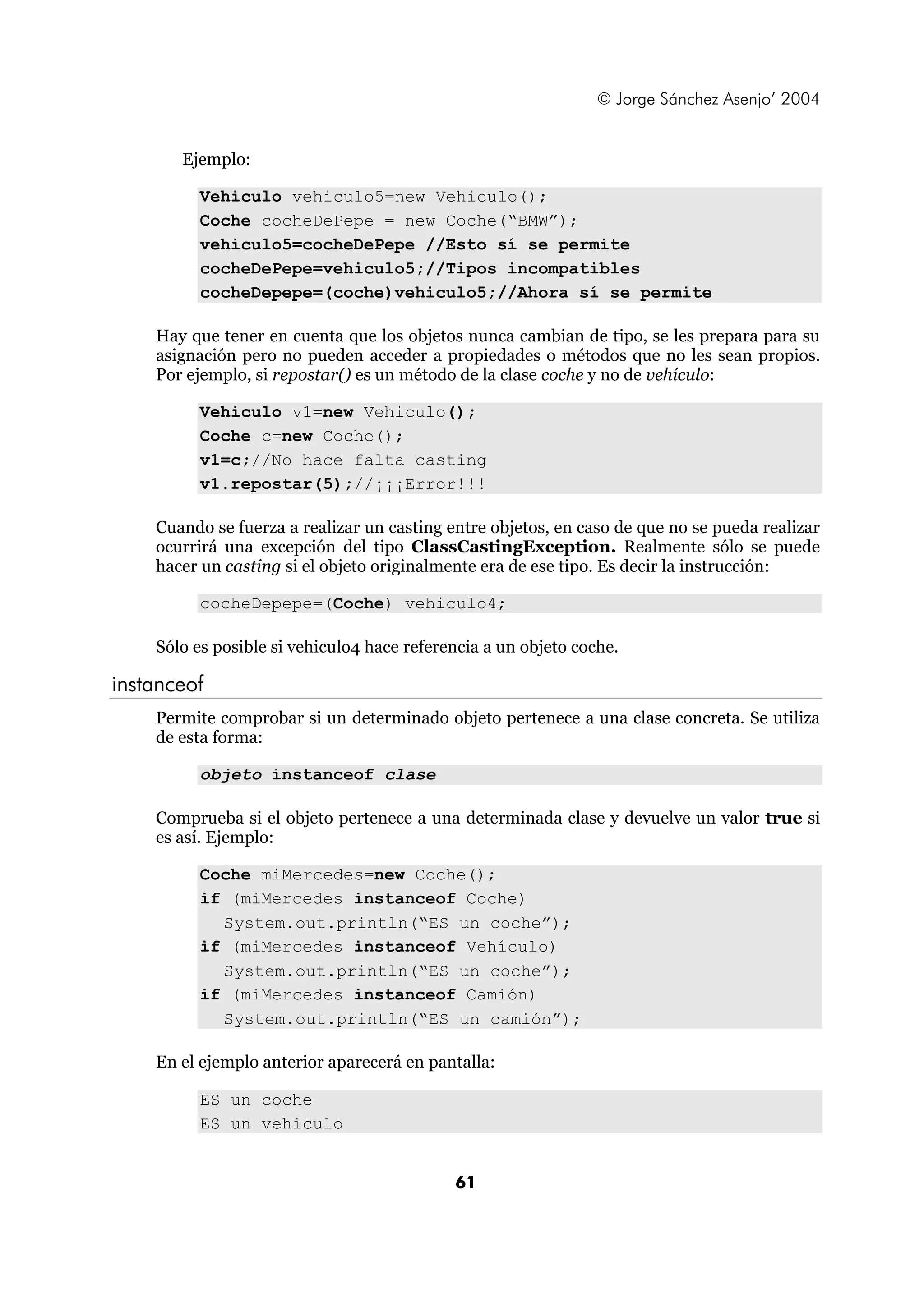 © Jorge Sánchez Asenjo’ 2004


       Ejemplo:

         Vehiculo vehiculo5=new Vehiculo();
         Coche cocheDePepe = new Coche(“BMW”);
         vehiculo5=cocheDePepe //Esto sí se permite
         cocheDePepe=vehiculo5;//Tipos incompatibles
         cocheDepepe=(coche)vehiculo5;//Ahora sí se permite

    Hay que tener en cuenta que los objetos nunca cambian de tipo, se les prepara para su
    asignación pero no pueden acceder a propiedades o métodos que no les sean propios.
    Por ejemplo, si repostar() es un método de la clase coche y no de vehículo:

         Vehiculo v1=new Vehiculo();
         Coche c=new Coche();
         v1=c;//No hace falta casting
         v1.repostar(5);//¡¡¡Error!!!

    Cuando se fuerza a realizar un casting entre objetos, en caso de que no se pueda realizar
    ocurrirá una excepción del tipo ClassCastingException. Realmente sólo se puede
    hacer un casting si el objeto originalmente era de ese tipo. Es decir la instrucción:

         cocheDepepe=(Coche) vehiculo4;

    Sólo es posible si vehiculo4 hace referencia a un objeto coche.

instanceof
    Permite comprobar si un determinado objeto pertenece a una clase concreta. Se utiliza
    de esta forma:

         objeto instanceof clase

    Comprueba si el objeto pertenece a una determinada clase y devuelve un valor true si
    es así. Ejemplo:

         Coche miMercedes=new Coche();
         if (miMercedes instanceof Coche)
           System.out.println(“ES un coche”);
         if (miMercedes instanceof Vehículo)
           System.out.println(“ES un coche”);
         if (miMercedes instanceof Camión)
           System.out.println(“ES un camión”);

    En el ejemplo anterior aparecerá en pantalla:

         ES un coche
         ES un vehiculo


                                            61
 