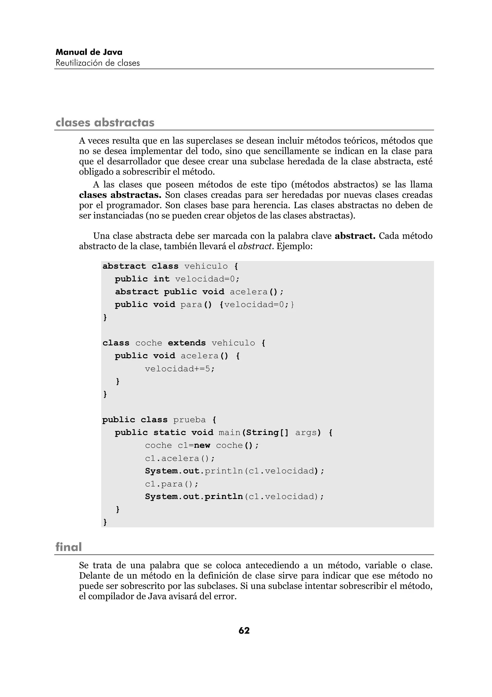 Manual de Java
Reutilización de clases




clases abstractas
      A veces resulta que en las superclases se desean incluir métodos teóricos, métodos que
      no se desea implementar del todo, sino que sencillamente se indican en la clase para
      que el desarrollador que desee crear una subclase heredada de la clase abstracta, esté
      obligado a sobrescribir el método.
          A las clases que poseen métodos de este tipo (métodos abstractos) se las llama
      clases abstractas. Son clases creadas para ser heredadas por nuevas clases creadas
      por el programador. Son clases base para herencia. Las clases abstractas no deben de
      ser instanciadas (no se pueden crear objetos de las clases abstractas).

         Una clase abstracta debe ser marcada con la palabra clave abstract. Cada método
      abstracto de la clase, también llevará el abstract. Ejemplo:

            abstract class vehiculo {
              public int velocidad=0;
              abstract public void acelera();
              public void para() {velocidad=0;}
            }

            class coche extends vehiculo {
              public void acelera() {
                    velocidad+=5;
              }
            }

            public class prueba {
              public static void main(String[] args) {
                    coche c1=new coche();
                    c1.acelera();
                    System.out.println(c1.velocidad);
                    c1.para();
                    System.out.println(c1.velocidad);
              }
            }

final
      Se trata de una palabra que se coloca antecediendo a un método, variable o clase.
      Delante de un método en la definición de clase sirve para indicar que ese método no
      puede ser sobrescrito por las subclases. Si una subclase intentar sobrescribir el método,
      el compilador de Java avisará del error.


                                              62
 