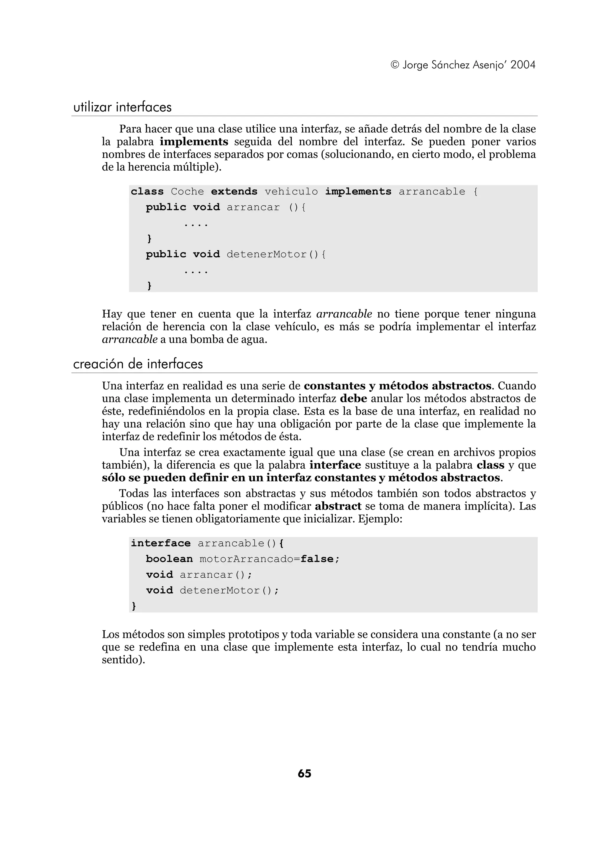 © Jorge Sánchez Asenjo’ 2004


utilizar interfaces
         Para hacer que una clase utilice una interfaz, se añade detrás del nombre de la clase
     la palabra implements seguida del nombre del interfaz. Se pueden poner varios
     nombres de interfaces separados por comas (solucionando, en cierto modo, el problema
     de la herencia múltiple).

           class Coche extends vehiculo implements arrancable {
             public void arrancar (){
                   ....
             }
             public void detenerMotor(){
                   ....
             }

     Hay que tener en cuenta que la interfaz arrancable no tiene porque tener ninguna
     relación de herencia con la clase vehículo, es más se podría implementar el interfaz
     arrancable a una bomba de agua.

creación de interfaces
     Una interfaz en realidad es una serie de constantes y métodos abstractos. Cuando
     una clase implementa un determinado interfaz debe anular los métodos abstractos de
     éste, redefiniéndolos en la propia clase. Esta es la base de una interfaz, en realidad no
     hay una relación sino que hay una obligación por parte de la clase que implemente la
     interfaz de redefinir los métodos de ésta.
         Una interfaz se crea exactamente igual que una clase (se crean en archivos propios
     también), la diferencia es que la palabra interface sustituye a la palabra class y que
     sólo se pueden definir en un interfaz constantes y métodos abstractos.
         Todas las interfaces son abstractas y sus métodos también son todos abstractos y
     públicos (no hace falta poner el modificar abstract se toma de manera implícita). Las
     variables se tienen obligatoriamente que inicializar. Ejemplo:

           interface arrancable(){
             boolean motorArrancado=false;
             void arrancar();
             void detenerMotor();
           }

     Los métodos son simples prototipos y toda variable se considera una constante (a no ser
     que se redefina en una clase que implemente esta interfaz, lo cual no tendría mucho
     sentido).




                                             65
 
