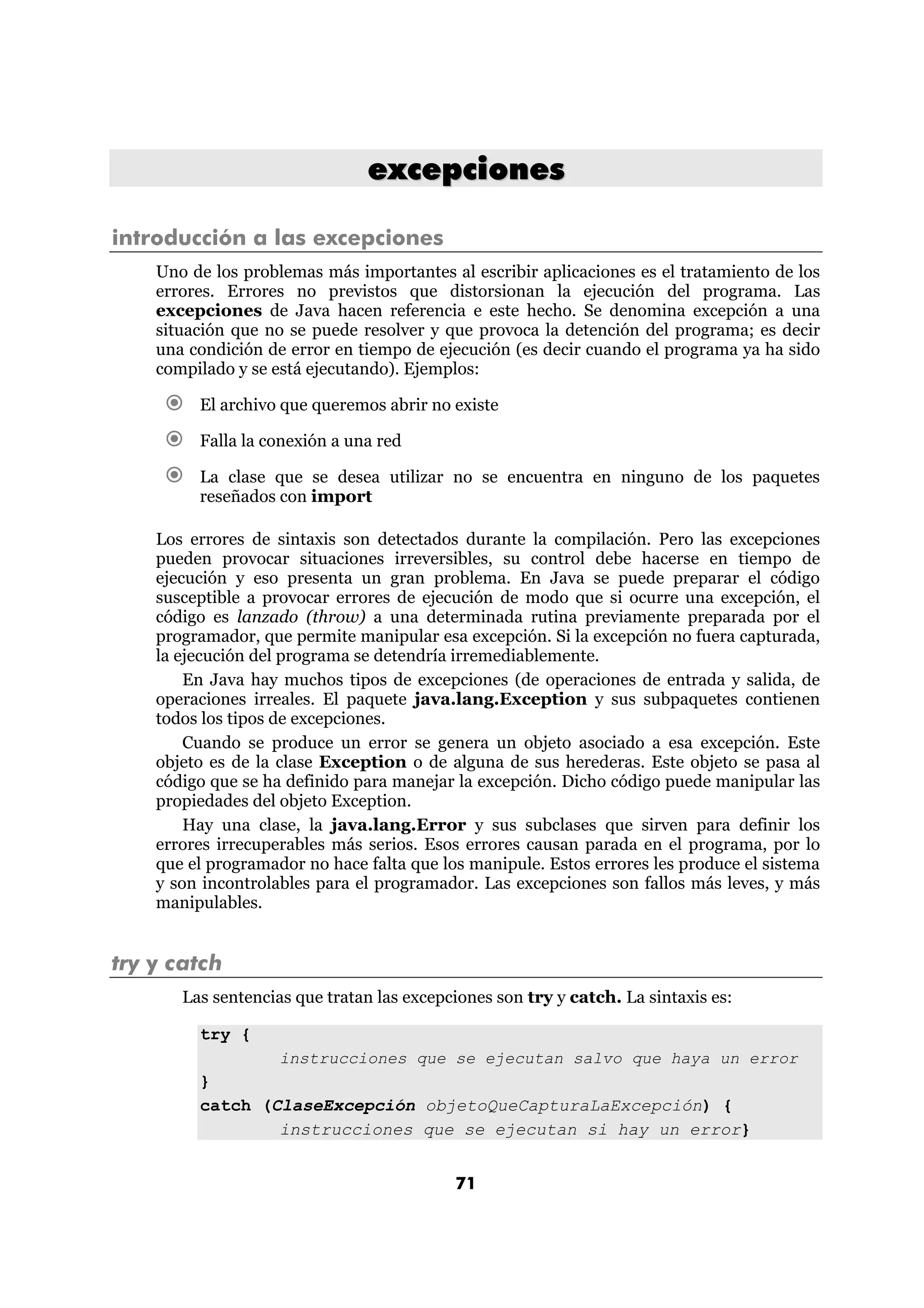 excepciones

introducción a las excepciones
    Uno de los problemas más importantes al escribir aplicaciones es el tratamiento de los
    errores. Errores no previstos que distorsionan la ejecución del programa. Las
    excepciones de Java hacen referencia e este hecho. Se denomina excepción a una
    situación que no se puede resolver y que provoca la detención del programa; es decir
    una condición de error en tiempo de ejecución (es decir cuando el programa ya ha sido
    compilado y se está ejecutando). Ejemplos:

         El archivo que queremos abrir no existe

         Falla la conexión a una red

         La clase que se desea utilizar no se encuentra en ninguno de los paquetes
         reseñados con import

    Los errores de sintaxis son detectados durante la compilación. Pero las excepciones
    pueden provocar situaciones irreversibles, su control debe hacerse en tiempo de
    ejecución y eso presenta un gran problema. En Java se puede preparar el código
    susceptible a provocar errores de ejecución de modo que si ocurre una excepción, el
    código es lanzado (throw) a una determinada rutina previamente preparada por el
    programador, que permite manipular esa excepción. Si la excepción no fuera capturada,
    la ejecución del programa se detendría irremediablemente.
        En Java hay muchos tipos de excepciones (de operaciones de entrada y salida, de
    operaciones irreales. El paquete java.lang.Exception y sus subpaquetes contienen
    todos los tipos de excepciones.
        Cuando se produce un error se genera un objeto asociado a esa excepción. Este
    objeto es de la clase Exception o de alguna de sus herederas. Este objeto se pasa al
    código que se ha definido para manejar la excepción. Dicho código puede manipular las
    propiedades del objeto Exception.
        Hay una clase, la java.lang.Error y sus subclases que sirven para definir los
    errores irrecuperables más serios. Esos errores causan parada en el programa, por lo
    que el programador no hace falta que los manipule. Estos errores les produce el sistema
    y son incontrolables para el programador. Las excepciones son fallos más leves, y más
    manipulables.


try y catch
       Las sentencias que tratan las excepciones son try y catch. La sintaxis es:

         try {
                 instrucciones que se ejecutan salvo que haya un error
         }
         catch (ClaseExcepción objetoQueCapturaLaExcepción) {
                 instrucciones que se ejecutan si hay un error}


                                           71
 