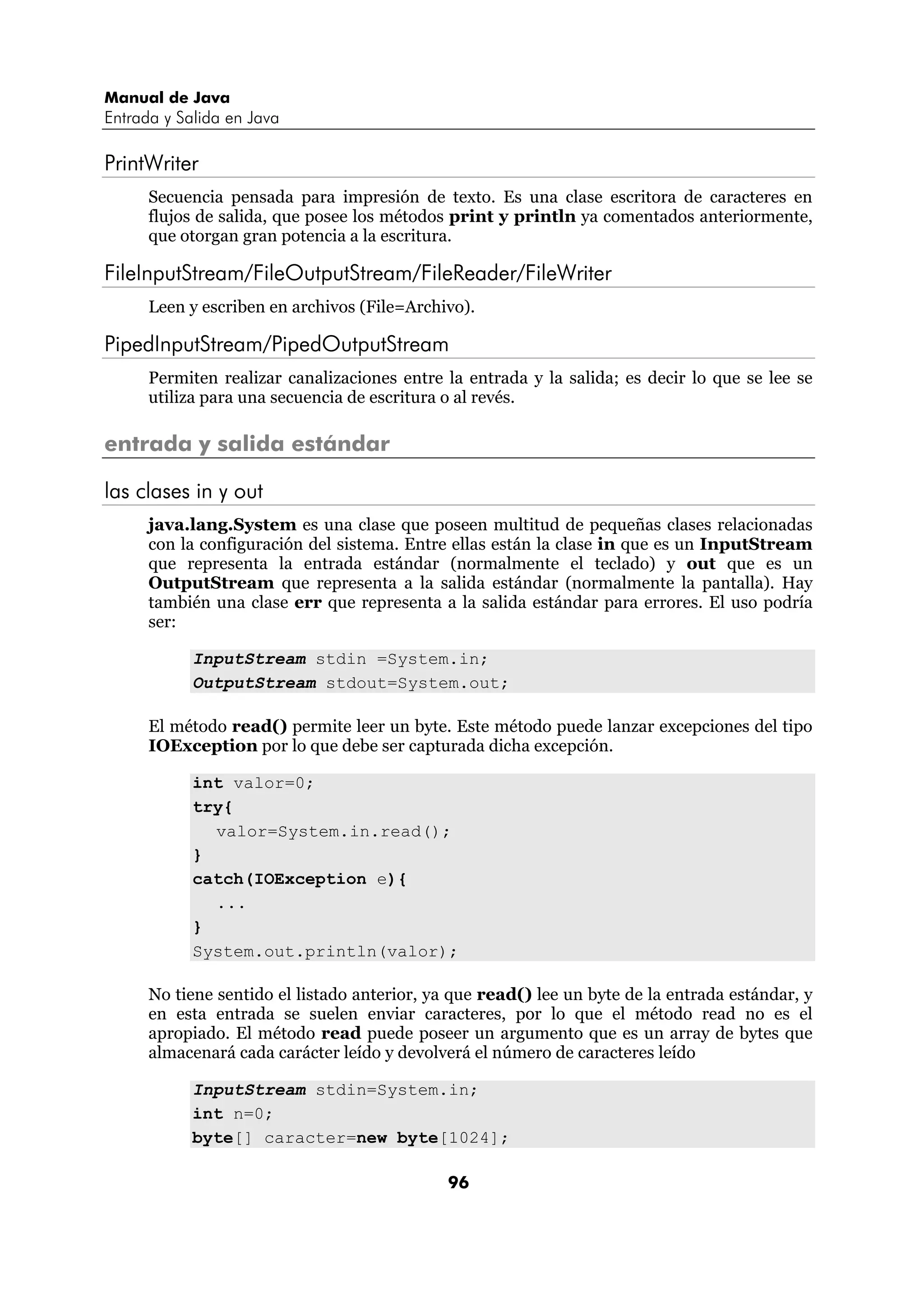 Manual de Java
Entrada y Salida en Java

PrintWriter
      Secuencia pensada para impresión de texto. Es una clase escritora de caracteres en
      flujos de salida, que posee los métodos print y println ya comentados anteriormente,
      que otorgan gran potencia a la escritura.

FileInputStream/FileOutputStream/FileReader/FileWriter
      Leen y escriben en archivos (File=Archivo).

PipedInputStream/PipedOutputStream
      Permiten realizar canalizaciones entre la entrada y la salida; es decir lo que se lee se
      utiliza para una secuencia de escritura o al revés.

entrada y salida estándar

las clases in y out
      java.lang.System es una clase que poseen multitud de pequeñas clases relacionadas
      con la configuración del sistema. Entre ellas están la clase in que es un InputStream
      que representa la entrada estándar (normalmente el teclado) y out que es un
      OutputStream que representa a la salida estándar (normalmente la pantalla). Hay
      también una clase err que representa a la salida estándar para errores. El uso podría
      ser:

            InputStream stdin =System.in;
            OutputStream stdout=System.out;

      El método read() permite leer un byte. Este método puede lanzar excepciones del tipo
      IOException por lo que debe ser capturada dicha excepción.

            int valor=0;
            try{
              valor=System.in.read();
            }
            catch(IOException e){
              ...
            }
            System.out.println(valor);

      No tiene sentido el listado anterior, ya que read() lee un byte de la entrada estándar, y
      en esta entrada se suelen enviar caracteres, por lo que el método read no es el
      apropiado. El método read puede poseer un argumento que es un array de bytes que
      almacenará cada carácter leído y devolverá el número de caracteres leído

            InputStream stdin=System.in;
            int n=0;
            byte[] caracter=new byte[1024];

                                              96
 