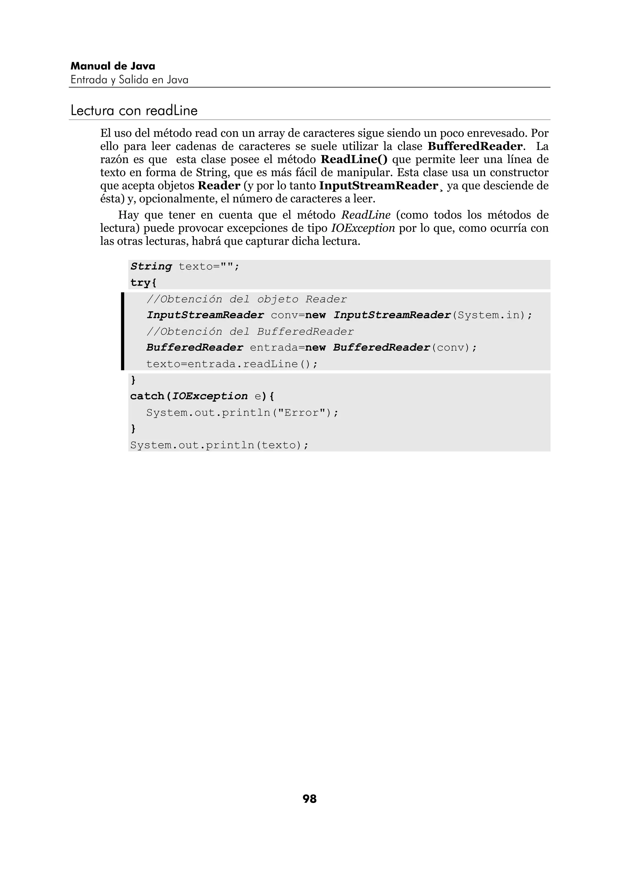 Manual de Java
Entrada y Salida en Java

Lectura con readLine
      El uso del método read con un array de caracteres sigue siendo un poco enrevesado. Por
      ello para leer cadenas de caracteres se suele utilizar la clase BufferedReader. La
      razón es que esta clase posee el método ReadLine() que permite leer una línea de
      texto en forma de String, que es más fácil de manipular. Esta clase usa un constructor
      que acepta objetos Reader (y por lo tanto InputStreamReader¸ ya que desciende de
      ésta) y, opcionalmente, el número de caracteres a leer.
          Hay que tener en cuenta que el método ReadLine (como todos los métodos de
      lectura) puede provocar excepciones de tipo IOException por lo que, como ocurría con
      las otras lecturas, habrá que capturar dicha lectura.

            String texto="";
            try{
              //Obtención del objeto Reader
              InputStreamReader conv=new InputStreamReader(System.in);
              //Obtención del BufferedReader
              BufferedReader entrada=new BufferedReader(conv);
              texto=entrada.readLine();
            }
            catch(IOException e){
              System.out.println("Error");
            }
            System.out.println(texto);




                                            98
 