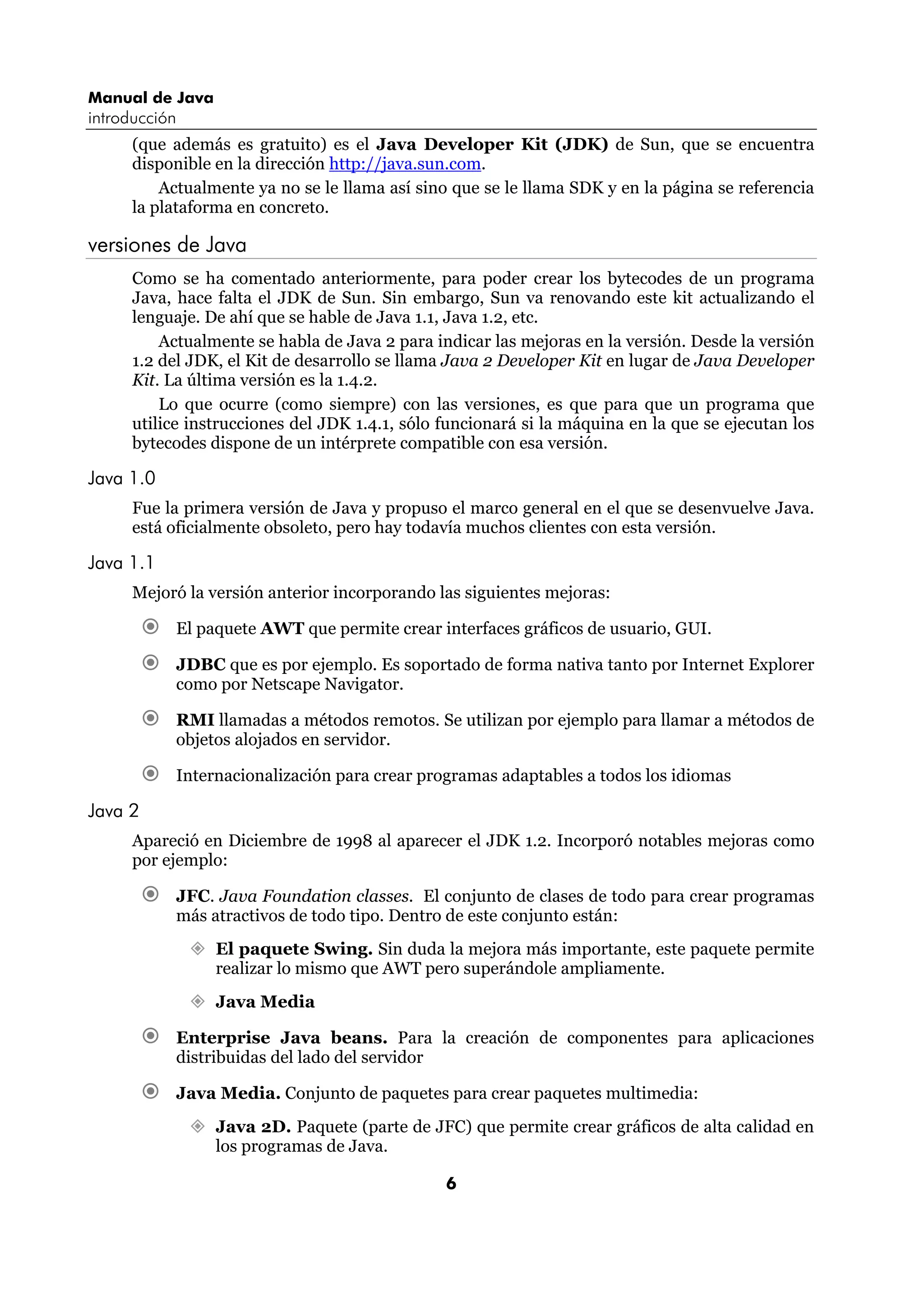 Manual de Java
introducción
      (que además es gratuito) es el Java Developer Kit (JDK) de Sun, que se encuentra
      disponible en la dirección http://java.sun.com.
          Actualmente ya no se le llama así sino que se le llama SDK y en la página se referencia
      la plataforma en concreto.

versiones de Java
      Como se ha comentado anteriormente, para poder crear los bytecodes de un programa
      Java, hace falta el JDK de Sun. Sin embargo, Sun va renovando este kit actualizando el
      lenguaje. De ahí que se hable de Java 1.1, Java 1.2, etc.
          Actualmente se habla de Java 2 para indicar las mejoras en la versión. Desde la versión
      1.2 del JDK, el Kit de desarrollo se llama Java 2 Developer Kit en lugar de Java Developer
      Kit. La última versión es la 1.4.2.
          Lo que ocurre (como siempre) con las versiones, es que para que un programa que
      utilice instrucciones del JDK 1.4.1, sólo funcionará si la máquina en la que se ejecutan los
      bytecodes dispone de un intérprete compatible con esa versión.

Java 1.0
      Fue la primera versión de Java y propuso el marco general en el que se desenvuelve Java.
      está oficialmente obsoleto, pero hay todavía muchos clientes con esta versión.

Java 1.1
      Mejoró la versión anterior incorporando las siguientes mejoras:

           El paquete AWT que permite crear interfaces gráficos de usuario, GUI.

           JDBC que es por ejemplo. Es soportado de forma nativa tanto por Internet Explorer
           como por Netscape Navigator.

           RMI llamadas a métodos remotos. Se utilizan por ejemplo para llamar a métodos de
           objetos alojados en servidor.

           Internacionalización para crear programas adaptables a todos los idiomas

Java 2
      Apareció en Diciembre de 1998 al aparecer el JDK 1.2. Incorporó notables mejoras como
      por ejemplo:

           JFC. Java Foundation classes. El conjunto de clases de todo para crear programas
           más atractivos de todo tipo. Dentro de este conjunto están:
                 El paquete Swing. Sin duda la mejora más importante, este paquete permite
                 realizar lo mismo que AWT pero superándole ampliamente.
                 Java Media

           Enterprise Java beans. Para la creación de componentes para aplicaciones
           distribuidas del lado del servidor

           Java Media. Conjunto de paquetes para crear paquetes multimedia:
                 Java 2D. Paquete (parte de JFC) que permite crear gráficos de alta calidad en
                 los programas de Java.

                                                6
 
