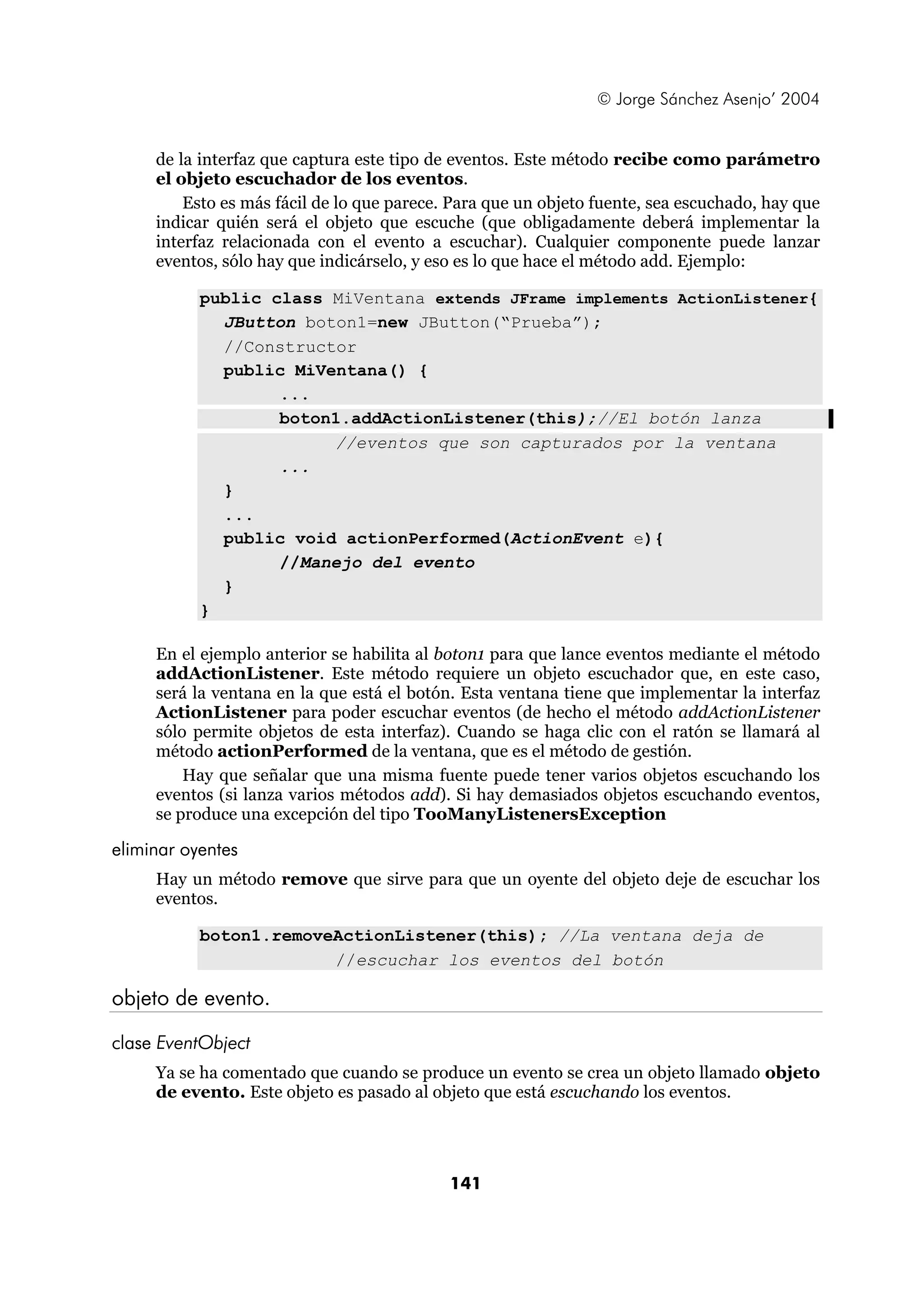 © Jorge Sánchez Asenjo’ 2004


     de la interfaz que captura este tipo de eventos. Este método recibe como parámetro
     el objeto escuchador de los eventos.
         Esto es más fácil de lo que parece. Para que un objeto fuente, sea escuchado, hay que
     indicar quién será el objeto que escuche (que obligadamente deberá implementar la
     interfaz relacionada con el evento a escuchar). Cualquier componente puede lanzar
     eventos, sólo hay que indicárselo, y eso es lo que hace el método add. Ejemplo:

           public class MiVentana extends JFrame implements ActionListener{
             JButton boton1=new JButton(“Prueba”);
             //Constructor
             public MiVentana() {
                   ...
                   boton1.addActionListener(this);//El botón lanza
                        //eventos que son capturados por la ventana
                   ...
             }
             ...
             public void actionPerformed(ActionEvent e){
                   //Manejo del evento
             }
           }

     En el ejemplo anterior se habilita al boton1 para que lance eventos mediante el método
     addActionListener. Este método requiere un objeto escuchador que, en este caso,
     será la ventana en la que está el botón. Esta ventana tiene que implementar la interfaz
     ActionListener para poder escuchar eventos (de hecho el método addActionListener
     sólo permite objetos de esta interfaz). Cuando se haga clic con el ratón se llamará al
     método actionPerformed de la ventana, que es el método de gestión.
         Hay que señalar que una misma fuente puede tener varios objetos escuchando los
     eventos (si lanza varios métodos add). Si hay demasiados objetos escuchando eventos,
     se produce una excepción del tipo TooManyListenersException

eliminar oyentes
     Hay un método remove que sirve para que un oyente del objeto deje de escuchar los
     eventos.

           boton1.removeActionListener(this); //La ventana deja de
                        //escuchar los eventos del botón

objeto de evento.

clase EventObject
     Ya se ha comentado que cuando se produce un evento se crea un objeto llamado objeto
     de evento. Este objeto es pasado al objeto que está escuchando los eventos.




                                            141
 