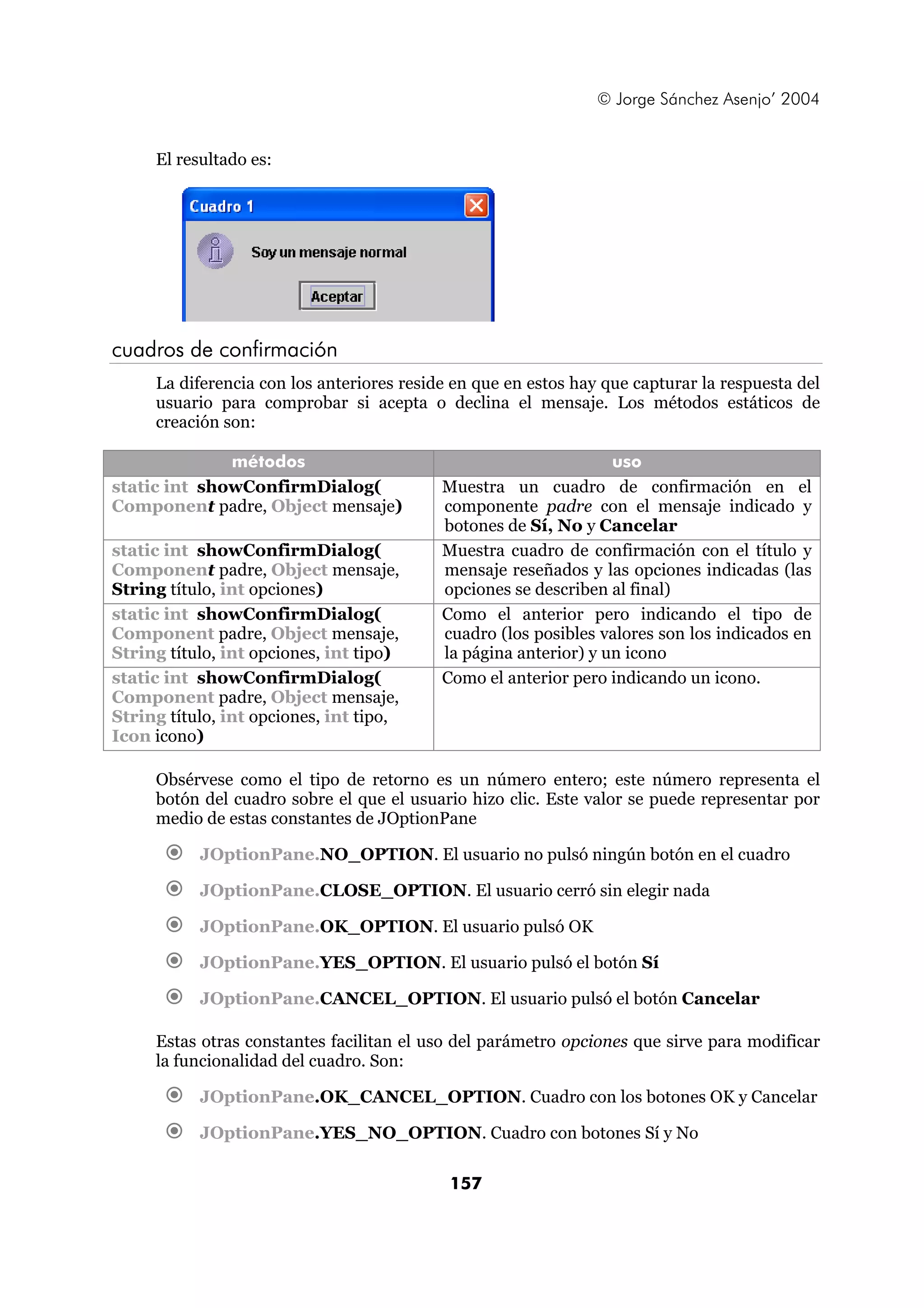 © Jorge Sánchez Asenjo’ 2004


     El resultado es:




cuadros de confirmación
     La diferencia con los anteriores reside en que en estos hay que capturar la respuesta del
     usuario para comprobar si acepta o declina el mensaje. Los métodos estáticos de
     creación son:

              métodos                                             uso
static int showConfirmDialog(              Muestra un cuadro de confirmación en el
Component padre, Object mensaje)           componente padre con el mensaje indicado y
                                           botones de Sí, No y Cancelar
static int showConfirmDialog(              Muestra cuadro de confirmación con el título y
Component padre, Object mensaje,           mensaje reseñados y las opciones indicadas (las
String título, int opciones)               opciones se describen al final)
static int showConfirmDialog(              Como el anterior pero indicando el tipo de
Component padre, Object mensaje,           cuadro (los posibles valores son los indicados en
String título, int opciones, int tipo)     la página anterior) y un icono
static int showConfirmDialog(              Como el anterior pero indicando un icono.
Component padre, Object mensaje,
String título, int opciones, int tipo,
Icon icono)

     Obsérvese como el tipo de retorno es un número entero; este número representa el
     botón del cuadro sobre el que el usuario hizo clic. Este valor se puede representar por
     medio de estas constantes de JOptionPane

           JOptionPane.NO_OPTION. El usuario no pulsó ningún botón en el cuadro

           JOptionPane.CLOSE_OPTION. El usuario cerró sin elegir nada

           JOptionPane.OK_OPTION. El usuario pulsó OK

           JOptionPane.YES_OPTION. El usuario pulsó el botón Sí

           JOptionPane.CANCEL_OPTION. El usuario pulsó el botón Cancelar

     Estas otras constantes facilitan el uso del parámetro opciones que sirve para modificar
     la funcionalidad del cuadro. Son:

           JOptionPane.OK_CANCEL_OPTION. Cuadro con los botones OK y Cancelar

           JOptionPane.YES_NO_OPTION. Cuadro con botones Sí y No

                                            157
 