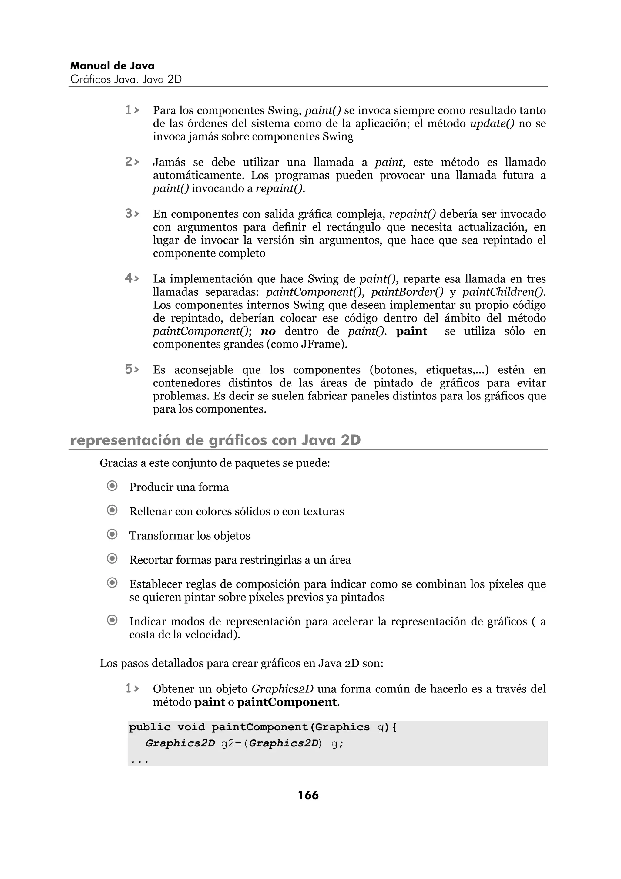Manual de Java
Gráficos Java. Java 2D

          1>    Para los componentes Swing, paint() se invoca siempre como resultado tanto
                de las órdenes del sistema como de la aplicación; el método update() no se
                invoca jamás sobre componentes Swing

          2>    Jamás se debe utilizar una llamada a paint, este método es llamado
                automáticamente. Los programas pueden provocar una llamada futura a
                paint() invocando a repaint().

          3>    En componentes con salida gráfica compleja, repaint() debería ser invocado
                con argumentos para definir el rectángulo que necesita actualización, en
                lugar de invocar la versión sin argumentos, que hace que sea repintado el
                componente completo

          4>    La implementación que hace Swing de paint(), reparte esa llamada en tres
                llamadas separadas: paintComponent(), paintBorder() y paintChildren().
                Los componentes internos Swing que deseen implementar su propio código
                de repintado, deberían colocar ese código dentro del ámbito del método
                paintComponent(); no dentro de paint(). paint        se utiliza sólo en
                componentes grandes (como JFrame).

          5>    Es aconsejable que los componentes (botones, etiquetas,...) estén en
                contenedores distintos de las áreas de pintado de gráficos para evitar
                problemas. Es decir se suelen fabricar paneles distintos para los gráficos que
                para los componentes.

representación de gráficos con Java 2D
     Gracias a este conjunto de paquetes se puede:

           Producir una forma

           Rellenar con colores sólidos o con texturas

           Transformar los objetos

           Recortar formas para restringirlas a un área

           Establecer reglas de composición para indicar como se combinan los píxeles que
           se quieren pintar sobre píxeles previos ya pintados

           Indicar modos de representación para acelerar la representación de gráficos ( a
           costa de la velocidad).

     Los pasos detallados para crear gráficos en Java 2D son:

          1>    Obtener un objeto Graphics2D una forma común de hacerlo es a través del
                método paint o paintComponent.

           public void paintComponent(Graphics g){
             Graphics2D g2=(Graphics2D) g;
           ...


                                            166
 