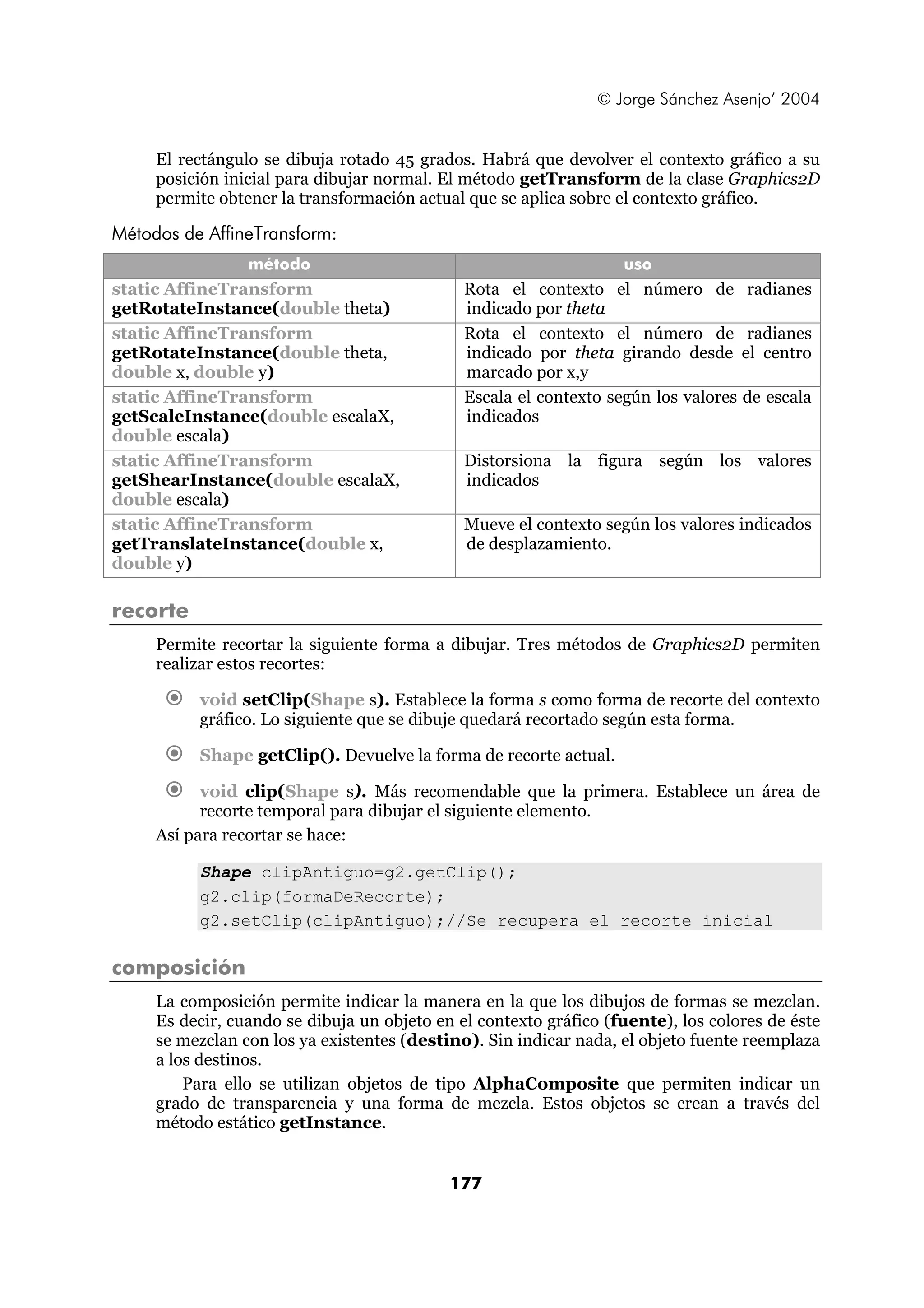 © Jorge Sánchez Asenjo’ 2004


     El rectángulo se dibuja rotado 45 grados. Habrá que devolver el contexto gráfico a su
     posición inicial para dibujar normal. El método getTransform de la clase Graphics2D
     permite obtener la transformación actual que se aplica sobre el contexto gráfico.

Métodos de AffineTransform:
                 método                                            uso
static AffineTransform                        Rota el contexto el número de radianes
getRotateInstance(double theta)               indicado por theta
static AffineTransform                        Rota el contexto el número de radianes
getRotateInstance(double theta,               indicado por theta girando desde el centro
double x, double y)                           marcado por x,y
static AffineTransform                        Escala el contexto según los valores de escala
getScaleInstance(double escalaX,              indicados
double escala)
static AffineTransform                        Distorsiona la figura según los valores
getShearInstance(double escalaX,              indicados
double escala)
static AffineTransform                        Mueve el contexto según los valores indicados
getTranslateInstance(double x,                de desplazamiento.
double y)

recorte
     Permite recortar la siguiente forma a dibujar. Tres métodos de Graphics2D permiten
     realizar estos recortes:

          void setClip(Shape s). Establece la forma s como forma de recorte del contexto
          gráfico. Lo siguiente que se dibuje quedará recortado según esta forma.

          Shape getClip(). Devuelve la forma de recorte actual.

           void clip(Shape s). Más recomendable que la primera. Establece un área de
           recorte temporal para dibujar el siguiente elemento.
     Así para recortar se hace:

          Shape clipAntiguo=g2.getClip();
          g2.clip(formaDeRecorte);
          g2.setClip(clipAntiguo);//Se recupera el recorte inicial

composición
     La composición permite indicar la manera en la que los dibujos de formas se mezclan.
     Es decir, cuando se dibuja un objeto en el contexto gráfico (fuente), los colores de éste
     se mezclan con los ya existentes (destino). Sin indicar nada, el objeto fuente reemplaza
     a los destinos.
         Para ello se utilizan objetos de tipo AlphaComposite que permiten indicar un
     grado de transparencia y una forma de mezcla. Estos objetos se crean a través del
     método estático getInstance.


                                            177
 