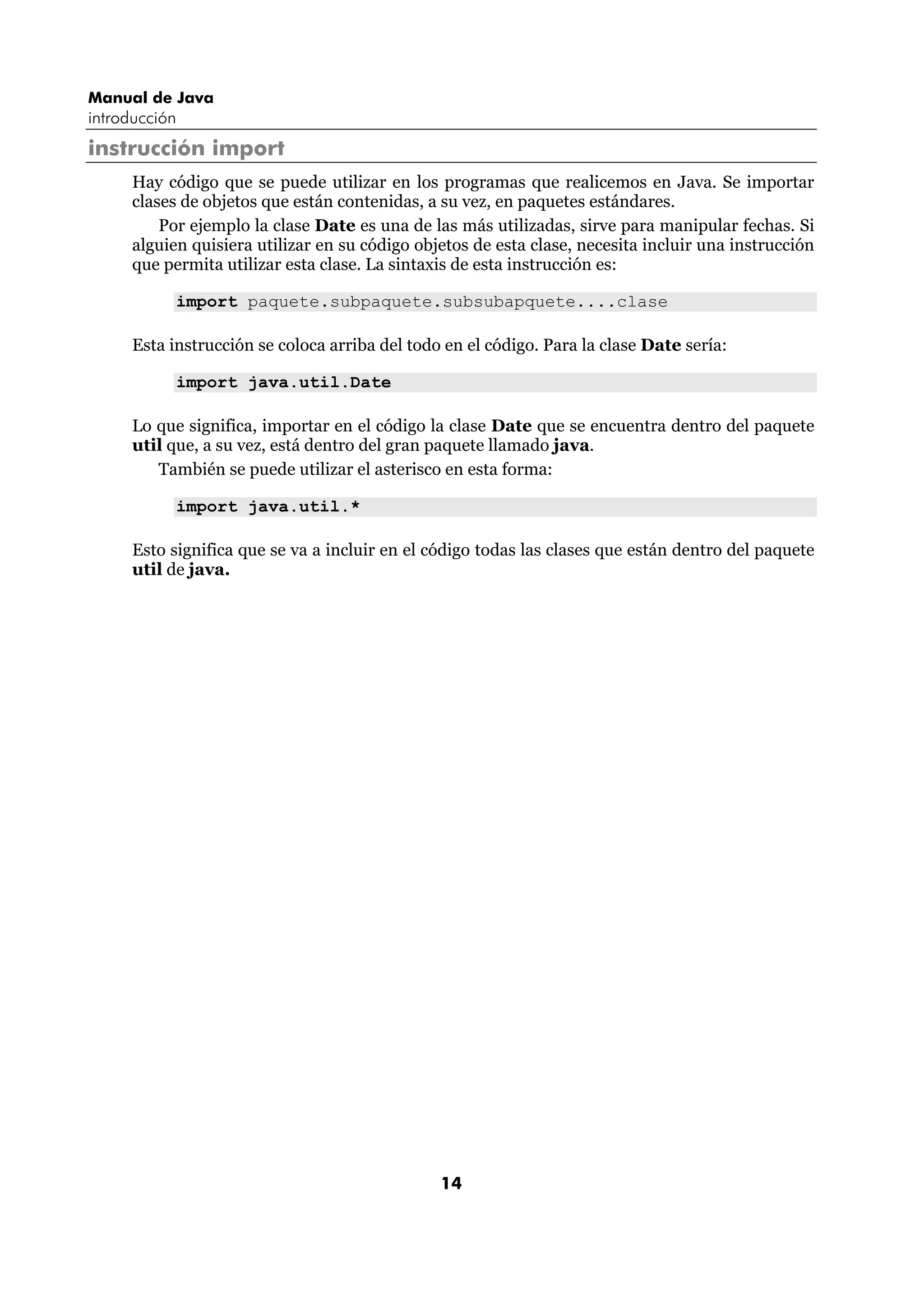 Manual de Java
introducción
instrucción import
      Hay código que se puede utilizar en los programas que realicemos en Java. Se importar
      clases de objetos que están contenidas, a su vez, en paquetes estándares.
          Por ejemplo la clase Date es una de las más utilizadas, sirve para manipular fechas. Si
      alguien quisiera utilizar en su código objetos de esta clase, necesita incluir una instrucción
      que permita utilizar esta clase. La sintaxis de esta instrucción es:

            import paquete.subpaquete.subsubapquete....clase

      Esta instrucción se coloca arriba del todo en el código. Para la clase Date sería:

            import java.util.Date

      Lo que significa, importar en el código la clase Date que se encuentra dentro del paquete
      util que, a su vez, está dentro del gran paquete llamado java.
         También se puede utilizar el asterisco en esta forma:

            import java.util.*

      Esto significa que se va a incluir en el código todas las clases que están dentro del paquete
      util de java.




                                                14
 