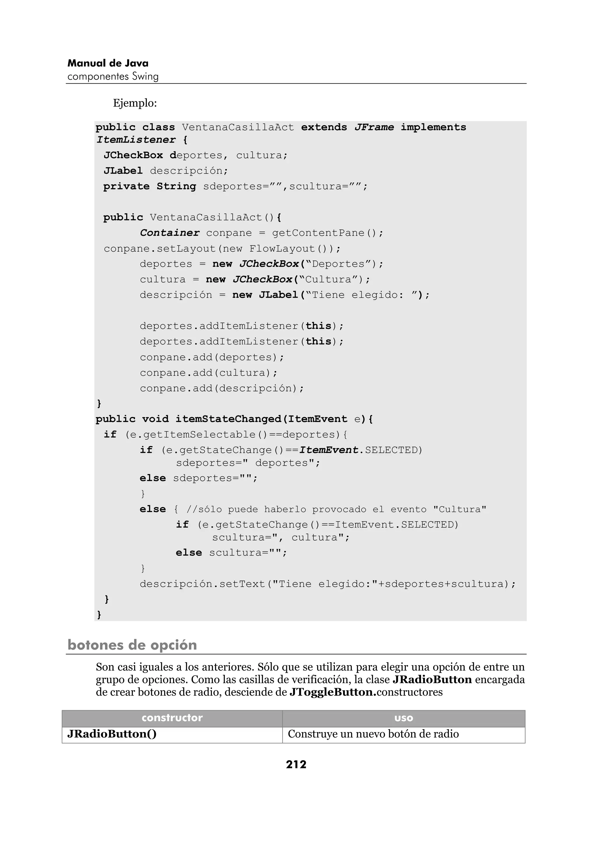 Manual de Java
componentes Swing

        Ejemplo:

     public class VentanaCasillaAct extends JFrame implements
     ItemListener {
      JCheckBox deportes, cultura;
      JLabel descripción;
      private String sdeportes=””,scultura=””;

      public VentanaCasillaAct(){
           Container conpane = getContentPane();
      conpane.setLayout(new FlowLayout());
           deportes = new JCheckBox(“Deportes”);
           cultura = new JCheckBox(“Cultura”);
           descripción = new JLabel(“Tiene elegido: ”);

              deportes.addItemListener(this);
              deportes.addItemListener(this);
              conpane.add(deportes);
              conpane.add(cultura);
              conpane.add(descripción);
     }
     public void itemStateChanged(ItemEvent e){
       if (e.getItemSelectable()==deportes){
            if (e.getStateChange()==ItemEvent.SELECTED)
                  sdeportes=" deportes";
            else sdeportes="";
            }
            else { //sólo puede haberlo provocado el evento "Cultura"
                  if (e.getStateChange()==ItemEvent.SELECTED)
                       scultura=", cultura";
                  else scultura="";
            }
            descripción.setText("Tiene elegido:"+sdeportes+scultura);
       }
     }

botones de opción
     Son casi iguales a los anteriores. Sólo que se utilizan para elegir una opción de entre un
     grupo de opciones. Como las casillas de verificación, la clase JRadioButton encargada
     de crear botones de radio, desciende de JToggleButton.constructores

           constructor                                           uso
JRadioButton()                               Construye un nuevo botón de radio

                                            212
 