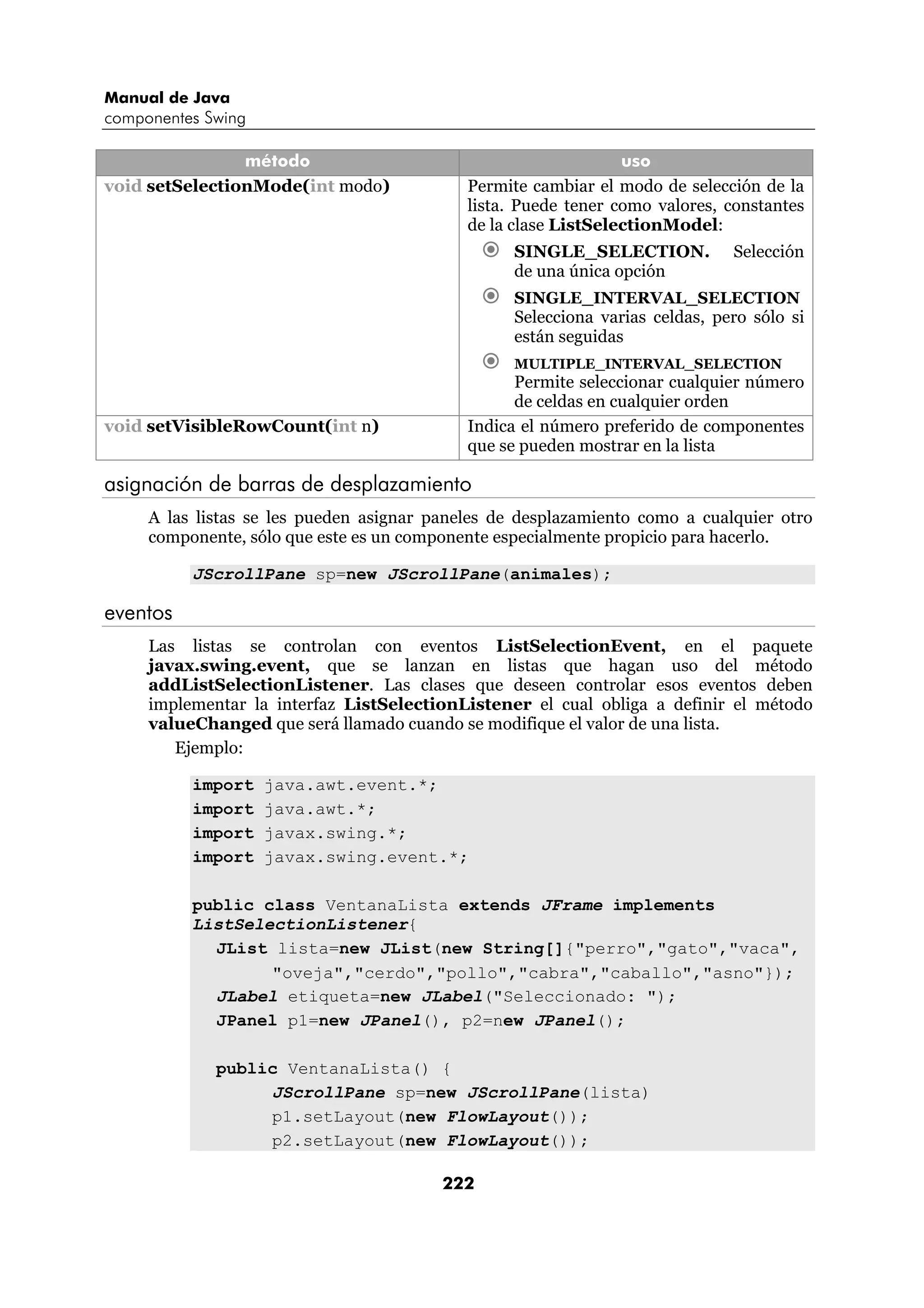 Manual de Java
componentes Swing

                método                                          uso
void setSelectionMode(int modo)             Permite cambiar el modo de selección de la
                                            lista. Puede tener como valores, constantes
                                            de la clase ListSelectionModel:
                                                  SINGLE_SELECTION.           Selección
                                                  de una única opción
                                                  SINGLE_INTERVAL_SELECTION
                                                  Selecciona varias celdas, pero sólo si
                                                  están seguidas
                                                  MULTIPLE_INTERVAL_SELECTION
                                                  Permite seleccionar cualquier número
                                                  de celdas en cualquier orden
void setVisibleRowCount(int n)              Indica el número preferido de componentes
                                            que se pueden mostrar en la lista

asignación de barras de desplazamiento
     A las listas se les pueden asignar paneles de desplazamiento como a cualquier otro
     componente, sólo que este es un componente especialmente propicio para hacerlo.

          JScrollPane sp=new JScrollPane(animales);

eventos
     Las listas se controlan con eventos ListSelectionEvent, en el paquete
     javax.swing.event, que se lanzan en listas que hagan uso del método
     addListSelectionListener. Las clases que deseen controlar esos eventos deben
     implementar la interfaz ListSelectionListener el cual obliga a definir el método
     valueChanged que será llamado cuando se modifique el valor de una lista.
        Ejemplo:

          import    java.awt.event.*;
          import    java.awt.*;
          import    javax.swing.*;
          import    javax.swing.event.*;

          public class VentanaLista extends JFrame implements
          ListSelectionListener{
            JList lista=new JList(new String[]{"perro","gato","vaca",
                  "oveja","cerdo","pollo","cabra","caballo","asno"});
            JLabel etiqueta=new JLabel("Seleccionado: ");
            JPanel p1=new JPanel(), p2=new JPanel();

             public VentanaLista() {
                  JScrollPane sp=new JScrollPane(lista)
                  p1.setLayout(new FlowLayout());
                  p2.setLayout(new FlowLayout());

                                         222
 