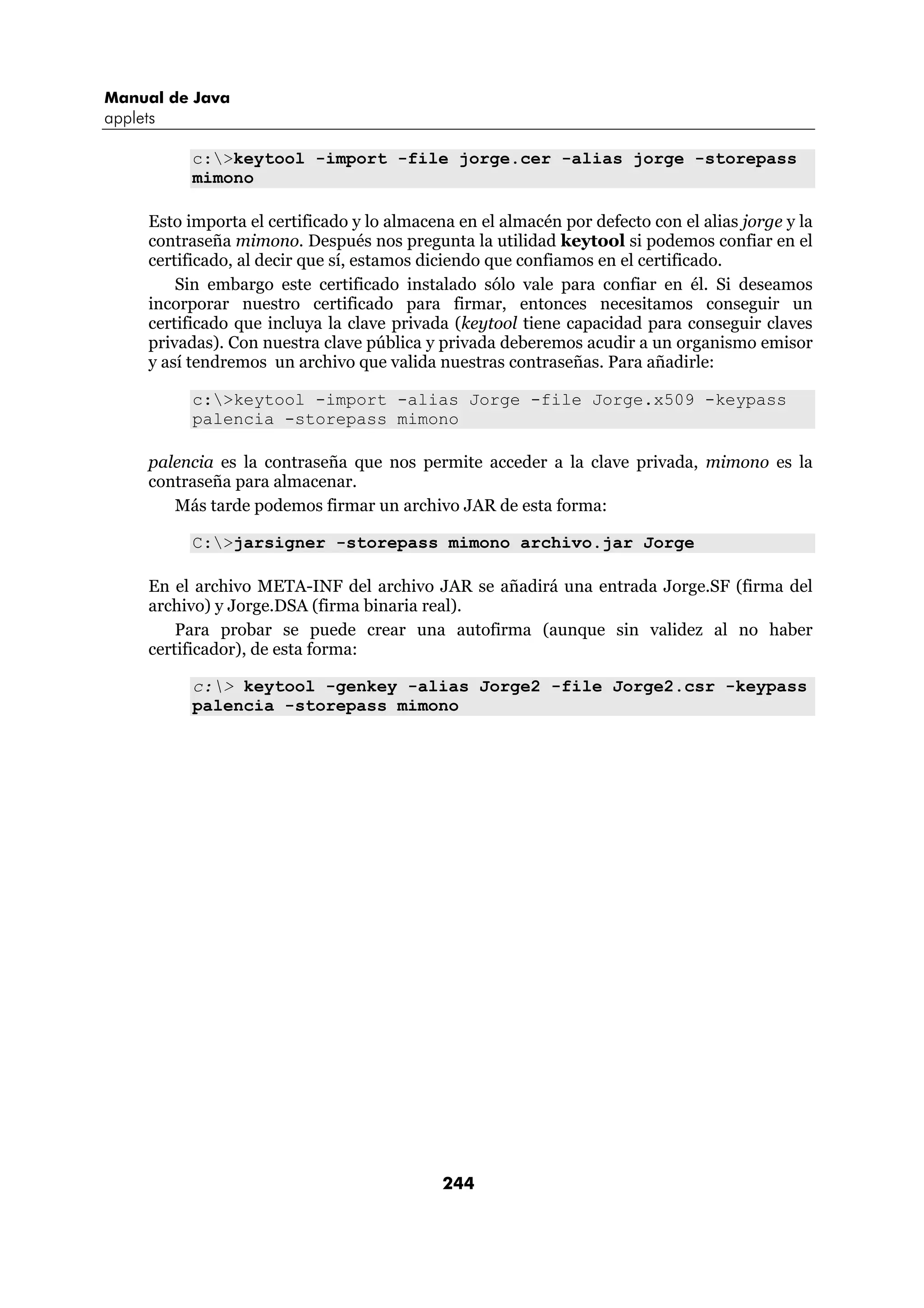 Manual de Java
applets

            c:>keytool -import -file jorge.cer -alias jorge -storepass
            mimono

      Esto importa el certificado y lo almacena en el almacén por defecto con el alias jorge y la
      contraseña mimono. Después nos pregunta la utilidad keytool si podemos confiar en el
      certificado, al decir que sí, estamos diciendo que confiamos en el certificado.
          Sin embargo este certificado instalado sólo vale para confiar en él. Si deseamos
      incorporar nuestro certificado para firmar, entonces necesitamos conseguir un
      certificado que incluya la clave privada (keytool tiene capacidad para conseguir claves
      privadas). Con nuestra clave pública y privada deberemos acudir a un organismo emisor
      y así tendremos un archivo que valida nuestras contraseñas. Para añadirle:

            c:>keytool -import -alias Jorge -file Jorge.x509 -keypass
            palencia -storepass mimono

      palencia es la contraseña que nos permite acceder a la clave privada, mimono es la
      contraseña para almacenar.
         Más tarde podemos firmar un archivo JAR de esta forma:

            C:>jarsigner -storepass mimono archivo.jar Jorge

      En el archivo META-INF del archivo JAR se añadirá una entrada Jorge.SF (firma del
      archivo) y Jorge.DSA (firma binaria real).
          Para probar se puede crear una autofirma (aunque sin validez al no haber
      certificador), de esta forma:

            c:> keytool -genkey -alias Jorge2 -file Jorge2.csr -keypass
            palencia -storepass mimono




                                              244
 