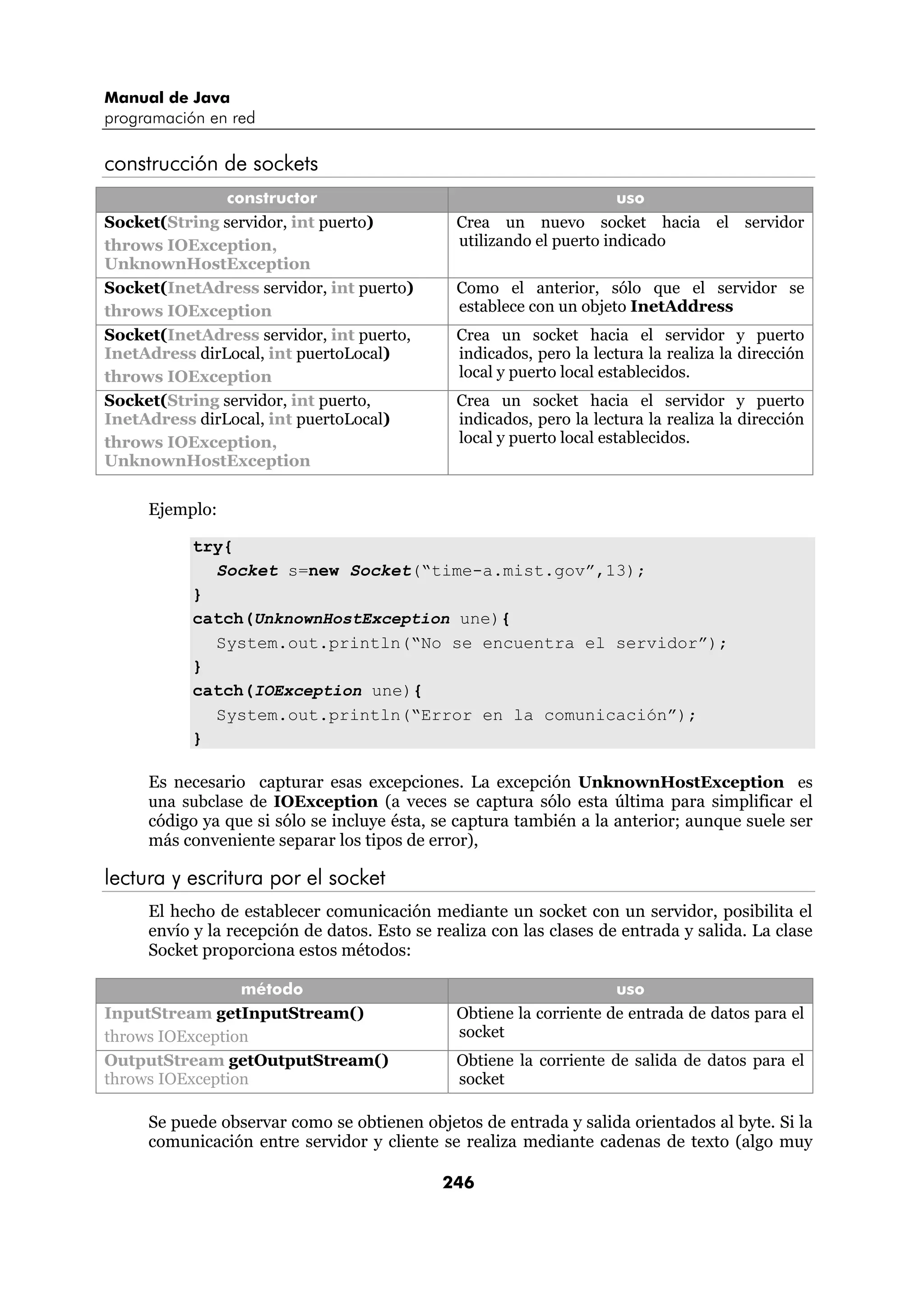 Manual de Java
programación en red

construcción de sockets
               constructor                                            uso
Socket(String servidor, int puerto)            Crea un nuevo socket hacia el servidor
throws IOException,                            utilizando el puerto indicado
UnknownHostException
Socket(InetAdress servidor, int puerto)        Como el anterior, sólo que el servidor se
throws IOException                             establece con un objeto InetAddress
Socket(InetAdress servidor, int puerto,        Crea un socket hacia el servidor y puerto
InetAdress dirLocal, int puertoLocal)          indicados, pero la lectura la realiza la dirección
throws IOException                             local y puerto local establecidos.
Socket(String servidor, int puerto,            Crea un socket hacia el servidor y puerto
InetAdress dirLocal, int puertoLocal)          indicados, pero la lectura la realiza la dirección
throws IOException,                            local y puerto local establecidos.
UnknownHostException

     Ejemplo:

           try{
             Socket s=new Socket(“time-a.mist.gov”,13);
           }
           catch(UnknownHostException une){
             System.out.println(“No se encuentra el servidor”);
           }
           catch(IOException une){
             System.out.println(“Error en la comunicación”);
           }

     Es necesario capturar esas excepciones. La excepción UnknownHostException es
     una subclase de IOException (a veces se captura sólo esta última para simplificar el
     código ya que si sólo se incluye ésta, se captura también a la anterior; aunque suele ser
     más conveniente separar los tipos de error),

lectura y escritura por el socket
     El hecho de establecer comunicación mediante un socket con un servidor, posibilita el
     envío y la recepción de datos. Esto se realiza con las clases de entrada y salida. La clase
     Socket proporciona estos métodos:

                 método                                              uso
InputStream getInputStream()                   Obtiene la corriente de entrada de datos para el
throws IOException                             socket
OutputStream getOutputStream()                 Obtiene la corriente de salida de datos para el
throws IOException                             socket

     Se puede observar como se obtienen objetos de entrada y salida orientados al byte. Si la
     comunicación entre servidor y cliente se realiza mediante cadenas de texto (algo muy

                                             246
 