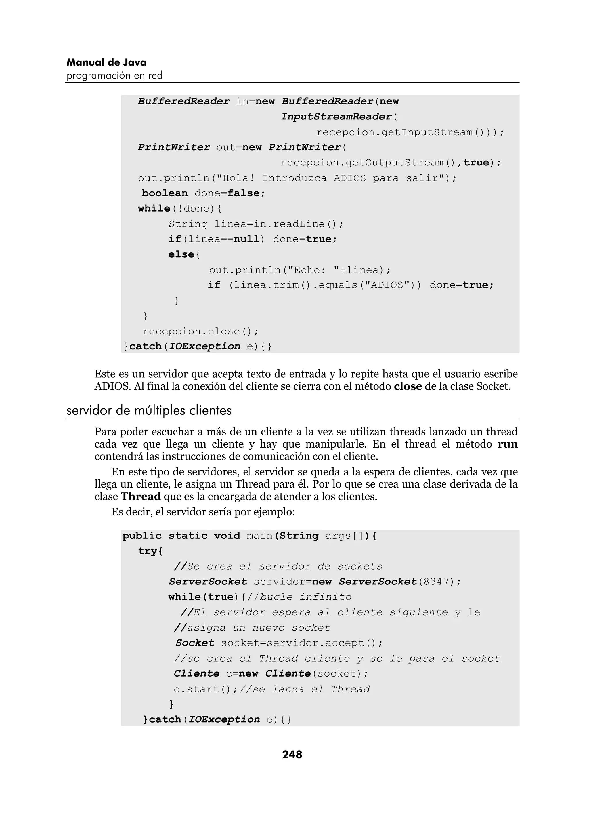 Manual de Java
programación en red

             BufferedReader in=new BufferedReader(new
                                   InputStreamReader(
                                         recepcion.getInputStream()));
             PrintWriter out=new PrintWriter(
                                   recepcion.getOutputStream(),true);
             out.println("Hola! Introduzca ADIOS para salir");
              boolean done=false;
             while(!done){
                  String linea=in.readLine();
                  if(linea==null) done=true;
                  else{
                        out.println("Echo: "+linea);
                        if (linea.trim().equals("ADIOS")) done=true;
                   }
              }
              recepcion.close();
           }catch(IOException e){}

     Este es un servidor que acepta texto de entrada y lo repite hasta que el usuario escribe
     ADIOS. Al final la conexión del cliente se cierra con el método close de la clase Socket.

servidor de múltiples clientes
     Para poder escuchar a más de un cliente a la vez se utilizan threads lanzado un thread
     cada vez que llega un cliente y hay que manipularle. En el thread el método run
     contendrá las instrucciones de comunicación con el cliente.
         En este tipo de servidores, el servidor se queda a la espera de clientes. cada vez que
     llega un cliente, le asigna un Thread para él. Por lo que se crea una clase derivada de la
     clase Thread que es la encargada de atender a los clientes.
         Es decir, el servidor sería por ejemplo:

           public static void main(String args[]){
             try{
                   //Se crea el servidor de sockets
                  ServerSocket servidor=new ServerSocket(8347);
                  while(true){//bucle infinito
                     //El servidor espera al cliente siguiente y le
                   //asigna un nuevo socket
                    Socket socket=servidor.accept();
                   //se crea el Thread cliente y se le pasa el socket
                   Cliente c=new Cliente(socket);
                   c.start();//se lanza el Thread
                  }
              }catch(IOException e){}


                                            248
 