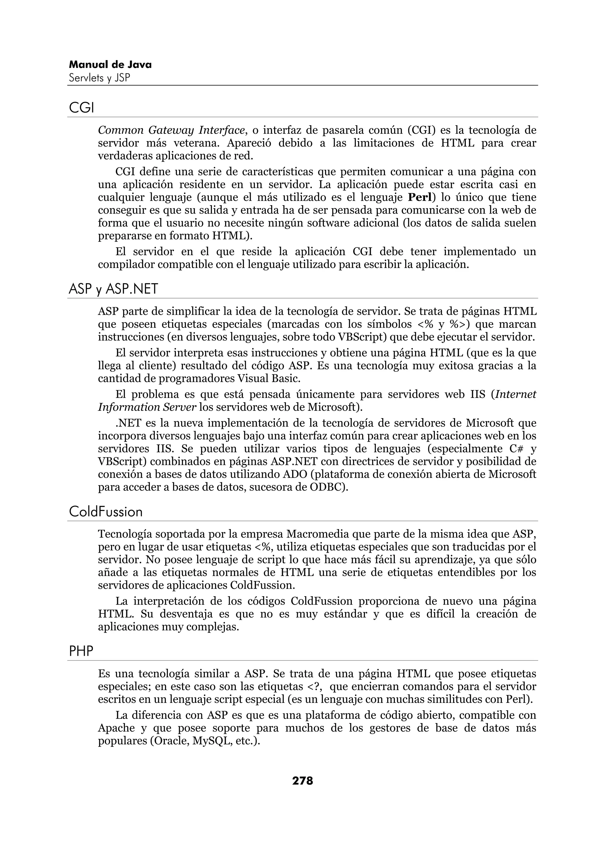 Manual de Java
Servlets y JSP

CGI
      Common Gateway Interface, o interfaz de pasarela común (CGI) es la tecnología de
      servidor más veterana. Apareció debido a las limitaciones de HTML para crear
      verdaderas aplicaciones de red.
         CGI define una serie de características que permiten comunicar a una página con
      una aplicación residente en un servidor. La aplicación puede estar escrita casi en
      cualquier lenguaje (aunque el más utilizado es el lenguaje Perl) lo único que tiene
      conseguir es que su salida y entrada ha de ser pensada para comunicarse con la web de
      forma que el usuario no necesite ningún software adicional (los datos de salida suelen
      prepararse en formato HTML).
         El servidor en el que reside la aplicación CGI debe tener implementado un
      compilador compatible con el lenguaje utilizado para escribir la aplicación.

ASP y ASP.NET
      ASP parte de simplificar la idea de la tecnología de servidor. Se trata de páginas HTML
      que poseen etiquetas especiales (marcadas con los símbolos <% y %>) que marcan
      instrucciones (en diversos lenguajes, sobre todo VBScript) que debe ejecutar el servidor.
          El servidor interpreta esas instrucciones y obtiene una página HTML (que es la que
      llega al cliente) resultado del código ASP. Es una tecnología muy exitosa gracias a la
      cantidad de programadores Visual Basic.
          El problema es que está pensada únicamente para servidores web IIS (Internet
      Information Server los servidores web de Microsoft).
          .NET es la nueva implementación de la tecnología de servidores de Microsoft que
      incorpora diversos lenguajes bajo una interfaz común para crear aplicaciones web en los
      servidores IIS. Se pueden utilizar varios tipos de lenguajes (especialmente C# y
      VBScript) combinados en páginas ASP.NET con directrices de servidor y posibilidad de
      conexión a bases de datos utilizando ADO (plataforma de conexión abierta de Microsoft
      para acceder a bases de datos, sucesora de ODBC).

ColdFussion
      Tecnología soportada por la empresa Macromedia que parte de la misma idea que ASP,
      pero en lugar de usar etiquetas <%, utiliza etiquetas especiales que son traducidas por el
      servidor. No posee lenguaje de script lo que hace más fácil su aprendizaje, ya que sólo
      añade a las etiquetas normales de HTML una serie de etiquetas entendibles por los
      servidores de aplicaciones ColdFussion.
          La interpretación de los códigos ColdFussion proporciona de nuevo una página
      HTML. Su desventaja es que no es muy estándar y que es difícil la creación de
      aplicaciones muy complejas.

PHP
      Es una tecnología similar a ASP. Se trata de una página HTML que posee etiquetas
      especiales; en este caso son las etiquetas <?, que encierran comandos para el servidor
      escritos en un lenguaje script especial (es un lenguaje con muchas similitudes con Perl).
         La diferencia con ASP es que es una plataforma de código abierto, compatible con
      Apache y que posee soporte para muchos de los gestores de base de datos más
      populares (Oracle, MySQL, etc.).


                                             278
 