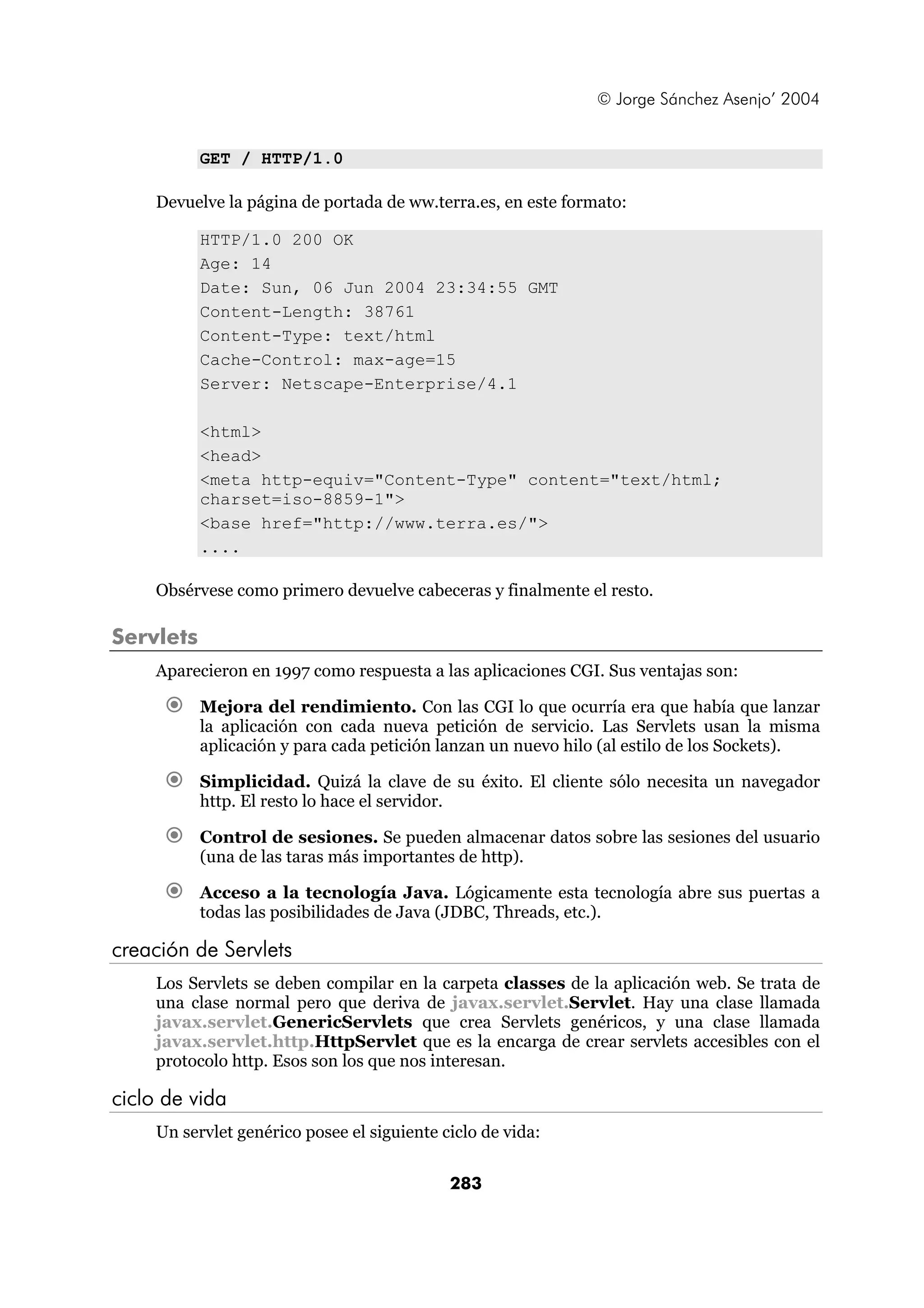 © Jorge Sánchez Asenjo’ 2004


           GET / HTTP/1.0

    Devuelve la página de portada de ww.terra.es, en este formato:

           HTTP/1.0 200 OK
           Age: 14
           Date: Sun, 06 Jun 2004 23:34:55 GMT
           Content-Length: 38761
           Content-Type: text/html
           Cache-Control: max-age=15
           Server: Netscape-Enterprise/4.1

           <html>
           <head>
           <meta http-equiv="Content-Type" content="text/html;
           charset=iso-8859-1">
           <base href="http://www.terra.es/">
           ....

    Obsérvese como primero devuelve cabeceras y finalmente el resto.

Servlets
    Aparecieron en 1997 como respuesta a las aplicaciones CGI. Sus ventajas son:

           Mejora del rendimiento. Con las CGI lo que ocurría era que había que lanzar
           la aplicación con cada nueva petición de servicio. Las Servlets usan la misma
           aplicación y para cada petición lanzan un nuevo hilo (al estilo de los Sockets).

           Simplicidad. Quizá la clave de su éxito. El cliente sólo necesita un navegador
           http. El resto lo hace el servidor.

           Control de sesiones. Se pueden almacenar datos sobre las sesiones del usuario
           (una de las taras más importantes de http).

           Acceso a la tecnología Java. Lógicamente esta tecnología abre sus puertas a
           todas las posibilidades de Java (JDBC, Threads, etc.).

creación de Servlets
    Los Servlets se deben compilar en la carpeta classes de la aplicación web. Se trata de
    una clase normal pero que deriva de javax.servlet.Servlet. Hay una clase llamada
    javax.servlet.GenericServlets que crea Servlets genéricos, y una clase llamada
    javax.servlet.http.HttpServlet que es la encarga de crear servlets accesibles con el
    protocolo http. Esos son los que nos interesan.

ciclo de vida
    Un servlet genérico posee el siguiente ciclo de vida:


                                            283
 