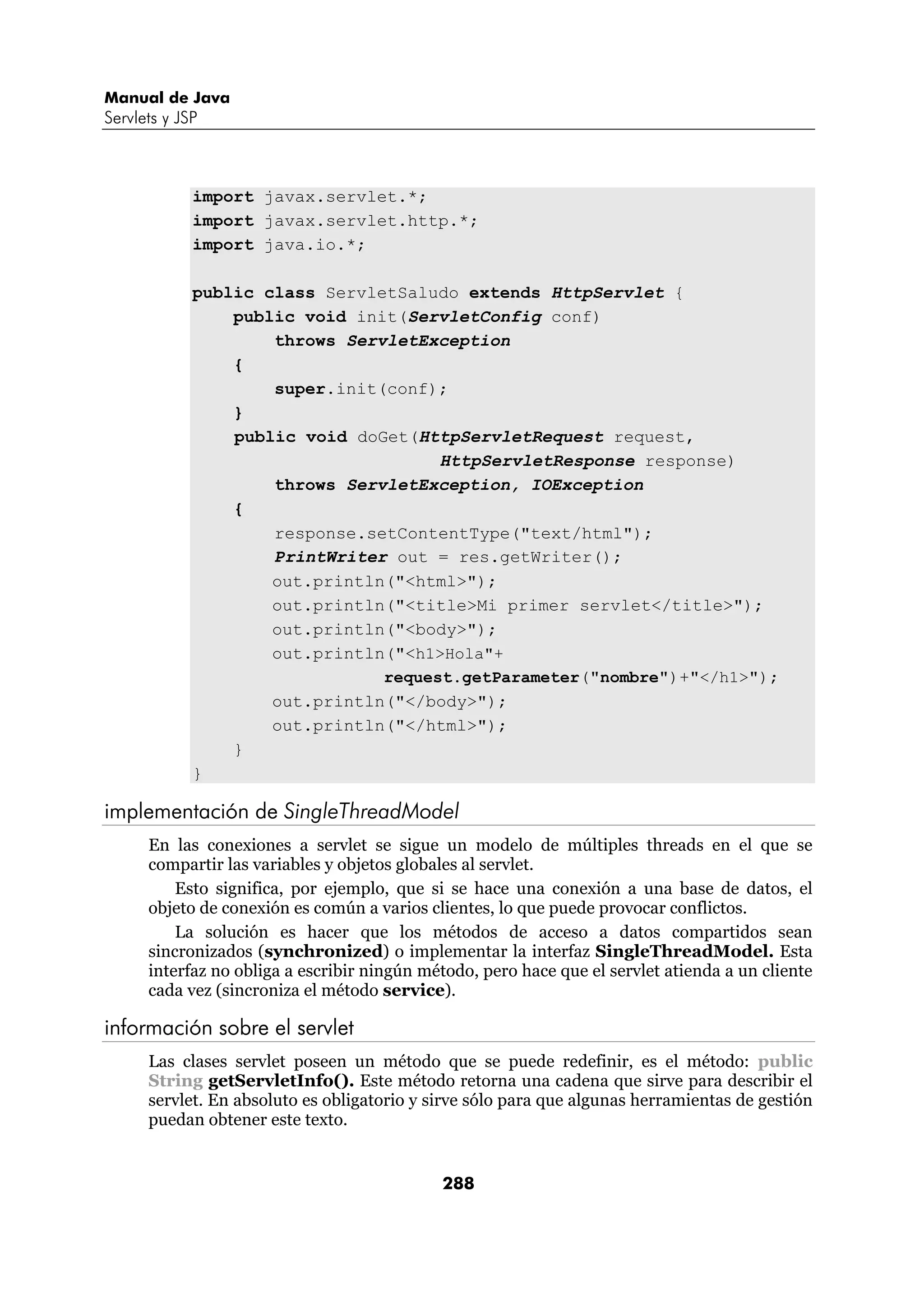 Manual de Java
Servlets y JSP



             import javax.servlet.*;
             import javax.servlet.http.*;
             import java.io.*;

             public class ServletSaludo extends HttpServlet {
                 public void init(ServletConfig conf)
                     throws ServletException
                 {
                     super.init(conf);
                 }
                 public void doGet(HttpServletRequest request,
                                      HttpServletResponse response)
                     throws ServletException, IOException
                 {
                     response.setContentType("text/html");
                     PrintWriter out = res.getWriter();
                     out.println("<html>");
                     out.println("<title>Mi primer servlet</title>");
                     out.println("<body>");
                     out.println("<h1>Hola"+
                                request.getParameter("nombre")+"</h1>");
                     out.println("</body>");
                     out.println("</html>");
                 }
             }

implementación de SingleThreadModel
      En las conexiones a servlet se sigue un modelo de múltiples threads en el que se
      compartir las variables y objetos globales al servlet.
          Esto significa, por ejemplo, que si se hace una conexión a una base de datos, el
      objeto de conexión es común a varios clientes, lo que puede provocar conflictos.
          La solución es hacer que los métodos de acceso a datos compartidos sean
      sincronizados (synchronized) o implementar la interfaz SingleThreadModel. Esta
      interfaz no obliga a escribir ningún método, pero hace que el servlet atienda a un cliente
      cada vez (sincroniza el método service).

información sobre el servlet
      Las clases servlet poseen un método que se puede redefinir, es el método: public
      String getServletInfo(). Este método retorna una cadena que sirve para describir el
      servlet. En absoluto es obligatorio y sirve sólo para que algunas herramientas de gestión
      puedan obtener este texto.


                                             288
 