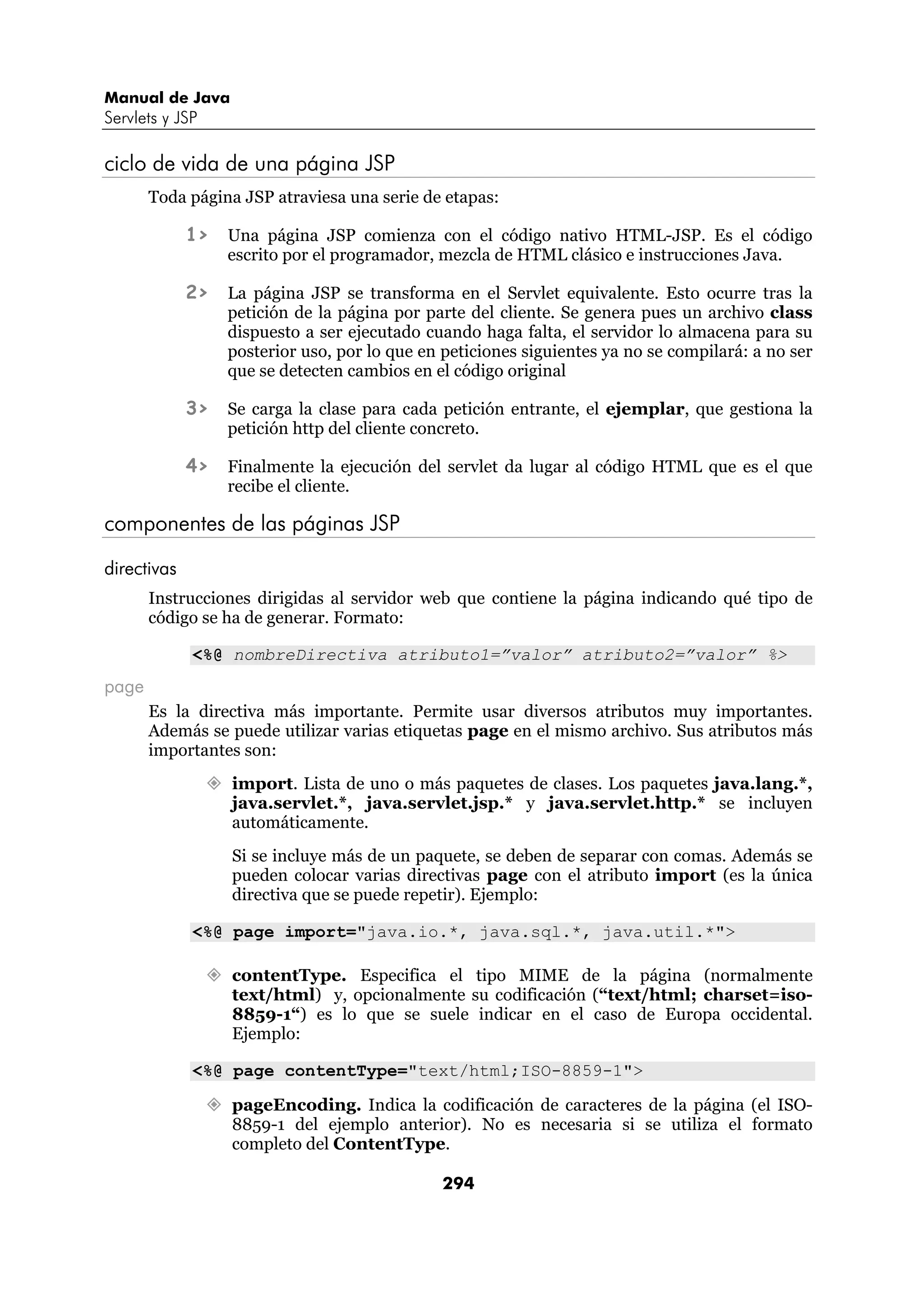 Manual de Java
Servlets y JSP

ciclo de vida de una página JSP
       Toda página JSP atraviesa una serie de etapas:

             1>   Una página JSP comienza con el código nativo HTML-JSP. Es el código
                  escrito por el programador, mezcla de HTML clásico e instrucciones Java.

             2>   La página JSP se transforma en el Servlet equivalente. Esto ocurre tras la
                  petición de la página por parte del cliente. Se genera pues un archivo class
                  dispuesto a ser ejecutado cuando haga falta, el servidor lo almacena para su
                  posterior uso, por lo que en peticiones siguientes ya no se compilará: a no ser
                  que se detecten cambios en el código original

             3>   Se carga la clase para cada petición entrante, el ejemplar, que gestiona la
                  petición http del cliente concreto.

             4>   Finalmente la ejecución del servlet da lugar al código HTML que es el que
                  recibe el cliente.

componentes de las páginas JSP

directivas
       Instrucciones dirigidas al servidor web que contiene la página indicando qué tipo de
       código se ha de generar. Formato:

             <%@ nombreDirectiva atributo1=”valor” atributo2=”valor” %>
page
       Es la directiva más importante. Permite usar diversos atributos muy importantes.
       Además se puede utilizar varias etiquetas page en el mismo archivo. Sus atributos más
       importantes son:
                  import. Lista de uno o más paquetes de clases. Los paquetes java.lang.*,
                  java.servlet.*, java.servlet.jsp.* y java.servlet.http.* se incluyen
                  automáticamente.
                  Si se incluye más de un paquete, se deben de separar con comas. Además se
                  pueden colocar varias directivas page con el atributo import (es la única
                  directiva que se puede repetir). Ejemplo:

             <%@ page import="java.io.*, java.sql.*, java.util.*">

                  contentType. Especifica el tipo MIME de la página (normalmente
                  text/html) y, opcionalmente su codificación (“text/html; charset=iso-
                  8859-1“) es lo que se suele indicar en el caso de Europa occidental.
                  Ejemplo:

             <%@ page contentType="text/html;ISO-8859-1">

                  pageEncoding. Indica la codificación de caracteres de la página (el ISO-
                  8859-1 del ejemplo anterior). No es necesaria si se utiliza el formato
                  completo del ContentType.

                                               294
 