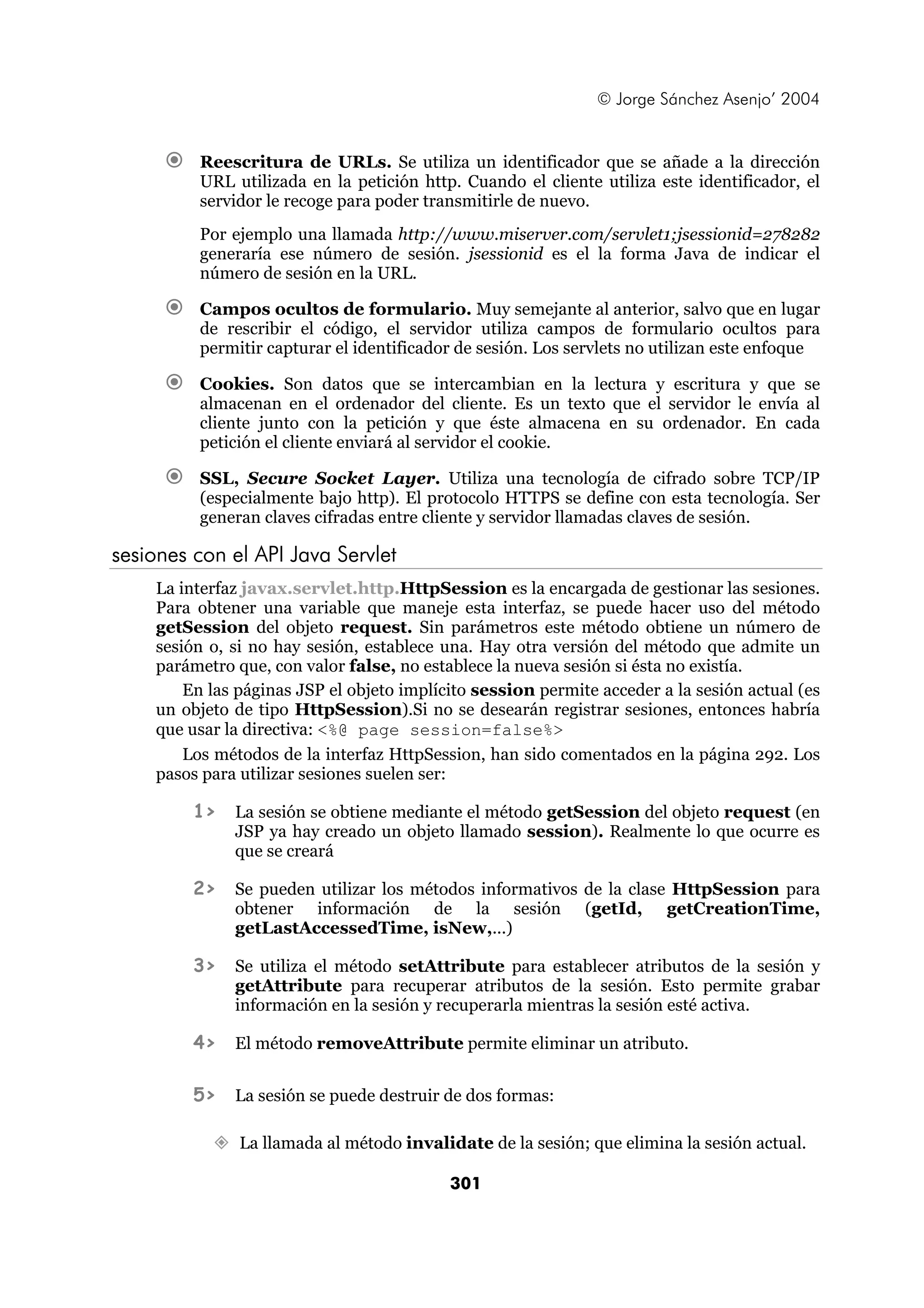 © Jorge Sánchez Asenjo’ 2004


         Reescritura de URLs. Se utiliza un identificador que se añade a la dirección
         URL utilizada en la petición http. Cuando el cliente utiliza este identificador, el
         servidor le recoge para poder transmitirle de nuevo.
         Por ejemplo una llamada http://www.miserver.com/servlet1;jsessionid=278282
         generaría ese número de sesión. jsessionid es el la forma Java de indicar el
         número de sesión en la URL.

         Campos ocultos de formulario. Muy semejante al anterior, salvo que en lugar
         de rescribir el código, el servidor utiliza campos de formulario ocultos para
         permitir capturar el identificador de sesión. Los servlets no utilizan este enfoque

         Cookies. Son datos que se intercambian en la lectura y escritura y que se
         almacenan en el ordenador del cliente. Es un texto que el servidor le envía al
         cliente junto con la petición y que éste almacena en su ordenador. En cada
         petición el cliente enviará al servidor el cookie.

         SSL, Secure Socket Layer. Utiliza una tecnología de cifrado sobre TCP/IP
         (especialmente bajo http). El protocolo HTTPS se define con esta tecnología. Ser
         generan claves cifradas entre cliente y servidor llamadas claves de sesión.

sesiones con el API Java Servlet
    La interfaz javax.servlet.http.HttpSession es la encargada de gestionar las sesiones.
    Para obtener una variable que maneje esta interfaz, se puede hacer uso del método
    getSession del objeto request. Sin parámetros este método obtiene un número de
    sesión o, si no hay sesión, establece una. Hay otra versión del método que admite un
    parámetro que, con valor false, no establece la nueva sesión si ésta no existía.
        En las páginas JSP el objeto implícito session permite acceder a la sesión actual (es
    un objeto de tipo HttpSession).Si no se desearán registrar sesiones, entonces habría
    que usar la directiva: <%@ page session=false%>
        Los métodos de la interfaz HttpSession, han sido comentados en la página 292. Los
    pasos para utilizar sesiones suelen ser:

         1>   La sesión se obtiene mediante el método getSession del objeto request (en
              JSP ya hay creado un objeto llamado session). Realmente lo que ocurre es
              que se creará

         2>   Se pueden utilizar los métodos informativos de la clase HttpSession para
              obtener información de la sesión (getId, getCreationTime,
              getLastAccessedTime, isNew,...)

         3>   Se utiliza el método setAttribute para establecer atributos de la sesión y
              getAttribute para recuperar atributos de la sesión. Esto permite grabar
              información en la sesión y recuperarla mientras la sesión esté activa.

         4>   El método removeAttribute permite eliminar un atributo.


         5>   La sesión se puede destruir de dos formas:

               La llamada al método invalidate de la sesión; que elimina la sesión actual.

                                           301
 