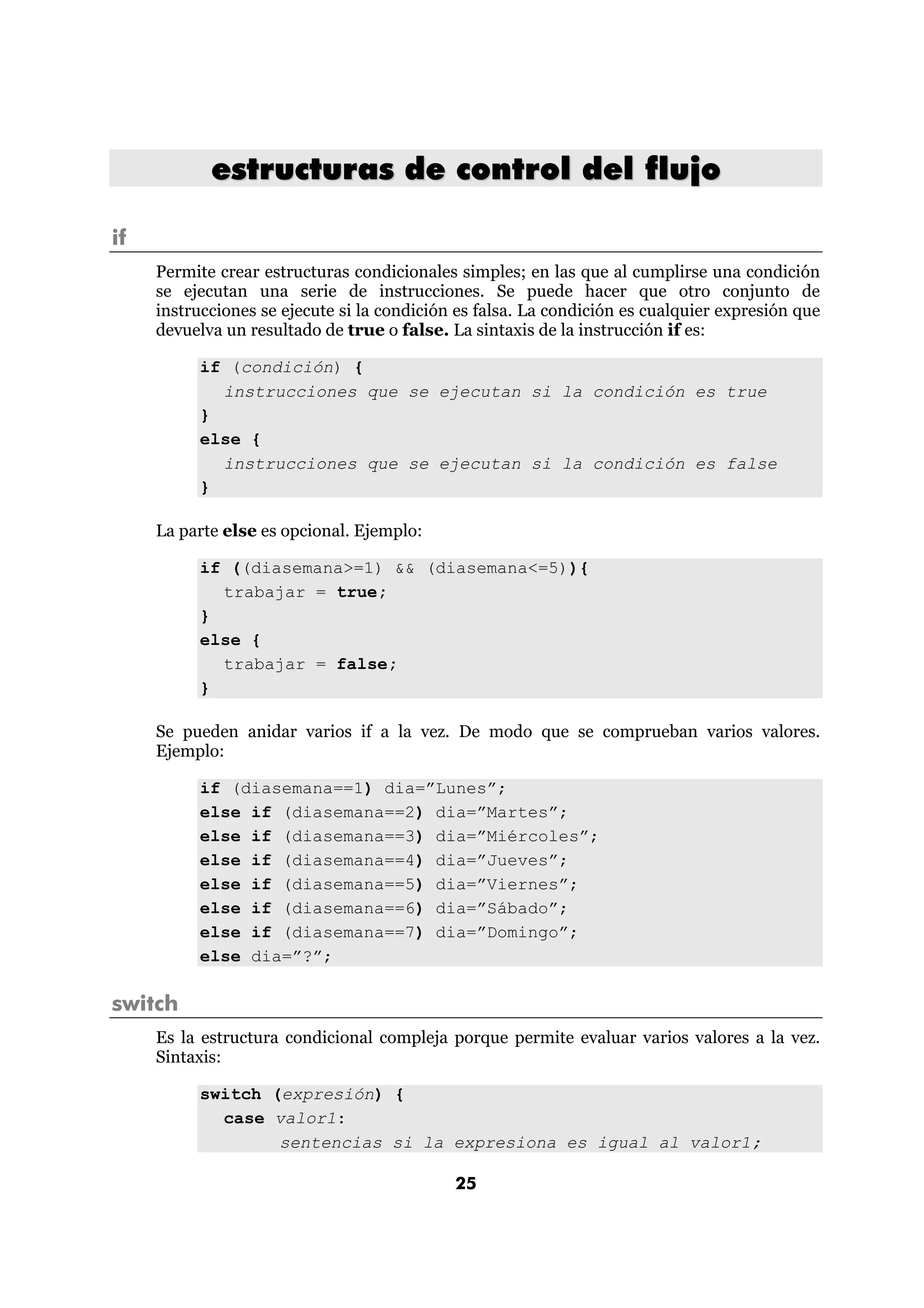 estructuras de control del flujo

if
     Permite crear estructuras condicionales simples; en las que al cumplirse una condición
     se ejecutan una serie de instrucciones. Se puede hacer que otro conjunto de
     instrucciones se ejecute si la condición es falsa. La condición es cualquier expresión que
     devuelva un resultado de true o false. La sintaxis de la instrucción if es:

          if (condición) {
            instrucciones que se ejecutan si la condición es true
          }
          else {
            instrucciones que se ejecutan si la condición es false
          }

     La parte else es opcional. Ejemplo:

          if ((diasemana>=1) && (diasemana<=5)){
            trabajar = true;
          }
          else {
            trabajar = false;
          }

     Se pueden anidar varios if a la vez. De modo que se comprueban varios valores.
     Ejemplo:

          if (diasemana==1) dia=”Lunes”;
          else if (diasemana==2) dia=”Martes”;
          else if (diasemana==3) dia=”Miércoles”;
          else if (diasemana==4) dia=”Jueves”;
          else if (diasemana==5) dia=”Viernes”;
          else if (diasemana==6) dia=”Sábado”;
          else if (diasemana==7) dia=”Domingo”;
          else dia=”?”;

switch
     Es la estructura condicional compleja porque permite evaluar varios valores a la vez.
     Sintaxis:

          switch (expresión) {
            case valor1:
                  sentencias si la expresiona es igual al valor1;

                                             25
 