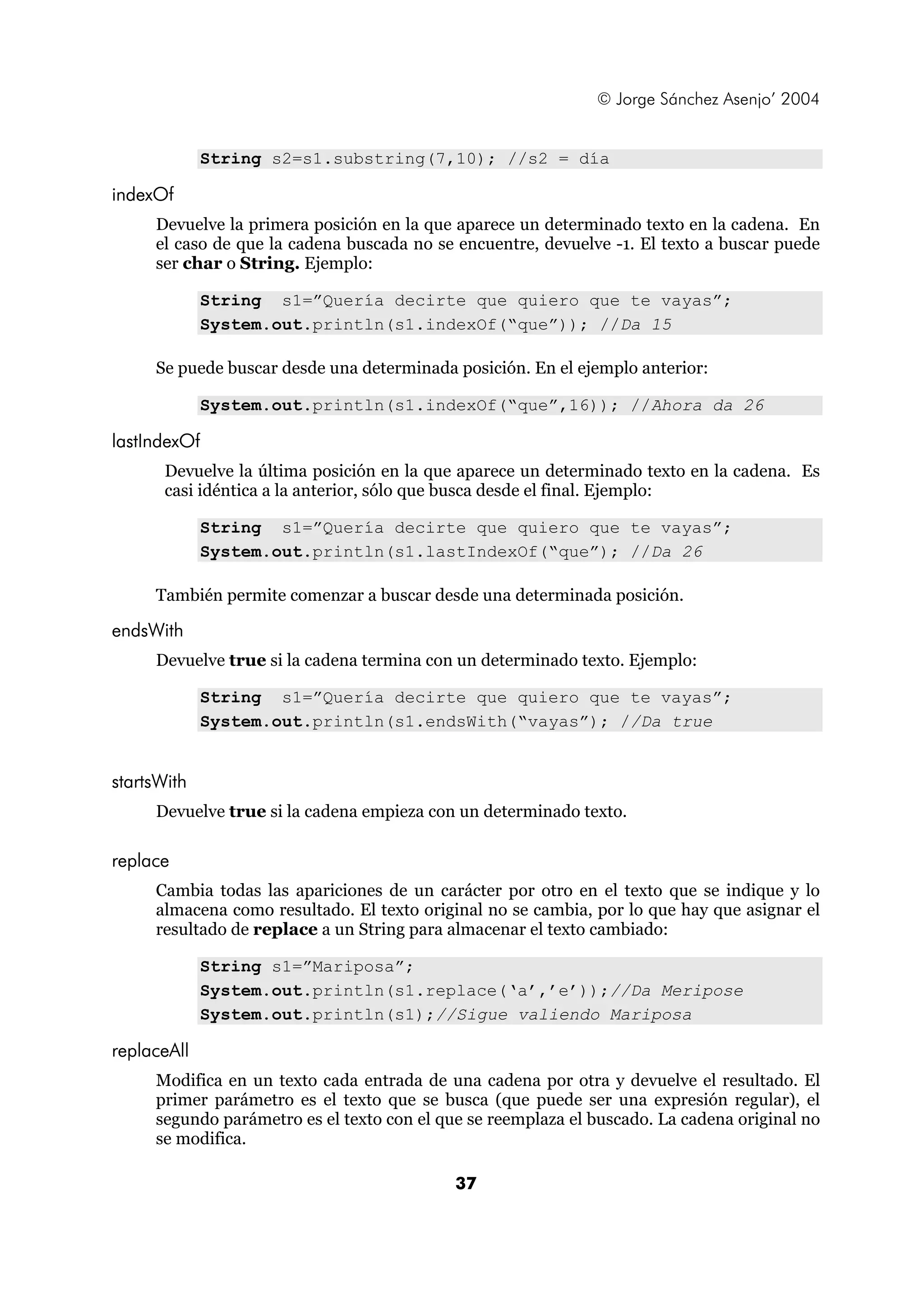 © Jorge Sánchez Asenjo’ 2004


             String s2=s1.substring(7,10); //s2 = día

indexOf
     Devuelve la primera posición en la que aparece un determinado texto en la cadena. En
     el caso de que la cadena buscada no se encuentre, devuelve -1. El texto a buscar puede
     ser char o String. Ejemplo:

             String s1=”Quería decirte que quiero que te vayas”;
             System.out.println(s1.indexOf(“que”)); //Da 15

     Se puede buscar desde una determinada posición. En el ejemplo anterior:

             System.out.println(s1.indexOf(“que”,16)); //Ahora da 26

lastIndexOf
       Devuelve la última posición en la que aparece un determinado texto en la cadena. Es
       casi idéntica a la anterior, sólo que busca desde el final. Ejemplo:

             String s1=”Quería decirte que quiero que te vayas”;
             System.out.println(s1.lastIndexOf(“que”); //Da 26

     También permite comenzar a buscar desde una determinada posición.

endsWith
     Devuelve true si la cadena termina con un determinado texto. Ejemplo:

             String s1=”Quería decirte que quiero que te vayas”;
             System.out.println(s1.endsWith(“vayas”); //Da true


startsWith
     Devuelve true si la cadena empieza con un determinado texto.

replace
     Cambia todas las apariciones de un carácter por otro en el texto que se indique y lo
     almacena como resultado. El texto original no se cambia, por lo que hay que asignar el
     resultado de replace a un String para almacenar el texto cambiado:

             String s1=”Mariposa”;
             System.out.println(s1.replace(‘a’,’e’));//Da Meripose
             System.out.println(s1);//Sigue valiendo Mariposa

replaceAll
     Modifica en un texto cada entrada de una cadena por otra y devuelve el resultado. El
     primer parámetro es el texto que se busca (que puede ser una expresión regular), el
     segundo parámetro es el texto con el que se reemplaza el buscado. La cadena original no
     se modifica.

                                            37
 