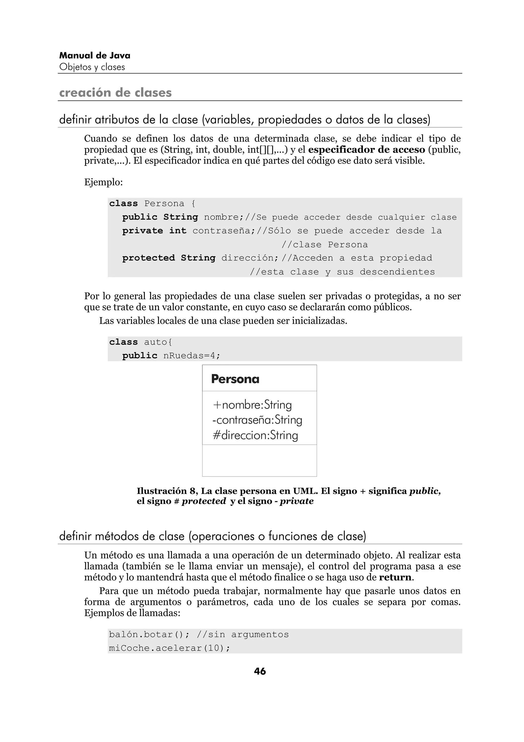 Manual de Java
Objetos y clases

creación de clases

definir atributos de la clase (variables, propiedades o datos de la clases)
      Cuando se definen los datos de una determinada clase, se debe indicar el tipo de
      propiedad que es (String, int, double, int[][],...) y el especificador de acceso (public,
      private,...). El especificador indica en qué partes del código ese dato será visible.

      Ejemplo:

            class Persona {
              public String nombre;//Se puede acceder desde cualquier clase
              private int contraseña;//Sólo se puede acceder desde la
                                          //clase Persona
              protected String dirección; //Acceden a esta propiedad
                                    //esta clase y sus descendientes

      Por lo general las propiedades de una clase suelen ser privadas o protegidas, a no ser
      que se trate de un valor constante, en cuyo caso se declararán como públicos.
         Las variables locales de una clase pueden ser inicializadas.

            class auto{
              public nRuedas=4;

                                   Persona

                                    +nombre:String
                                    -contraseña:String
                                    #direccion:String



                   Ilustración 8, La clase persona en UML. El signo + significa public,
                   el signo # protected y el signo - private



definir métodos de clase (operaciones o funciones de clase)
      Un método es una llamada a una operación de un determinado objeto. Al realizar esta
      llamada (también se le llama enviar un mensaje), el control del programa pasa a ese
      método y lo mantendrá hasta que el método finalice o se haga uso de return.
          Para que un método pueda trabajar, normalmente hay que pasarle unos datos en
      forma de argumentos o parámetros, cada uno de los cuales se separa por comas.
      Ejemplos de llamadas:

            balón.botar(); //sin argumentos
            miCoche.acelerar(10);

                                              46
 