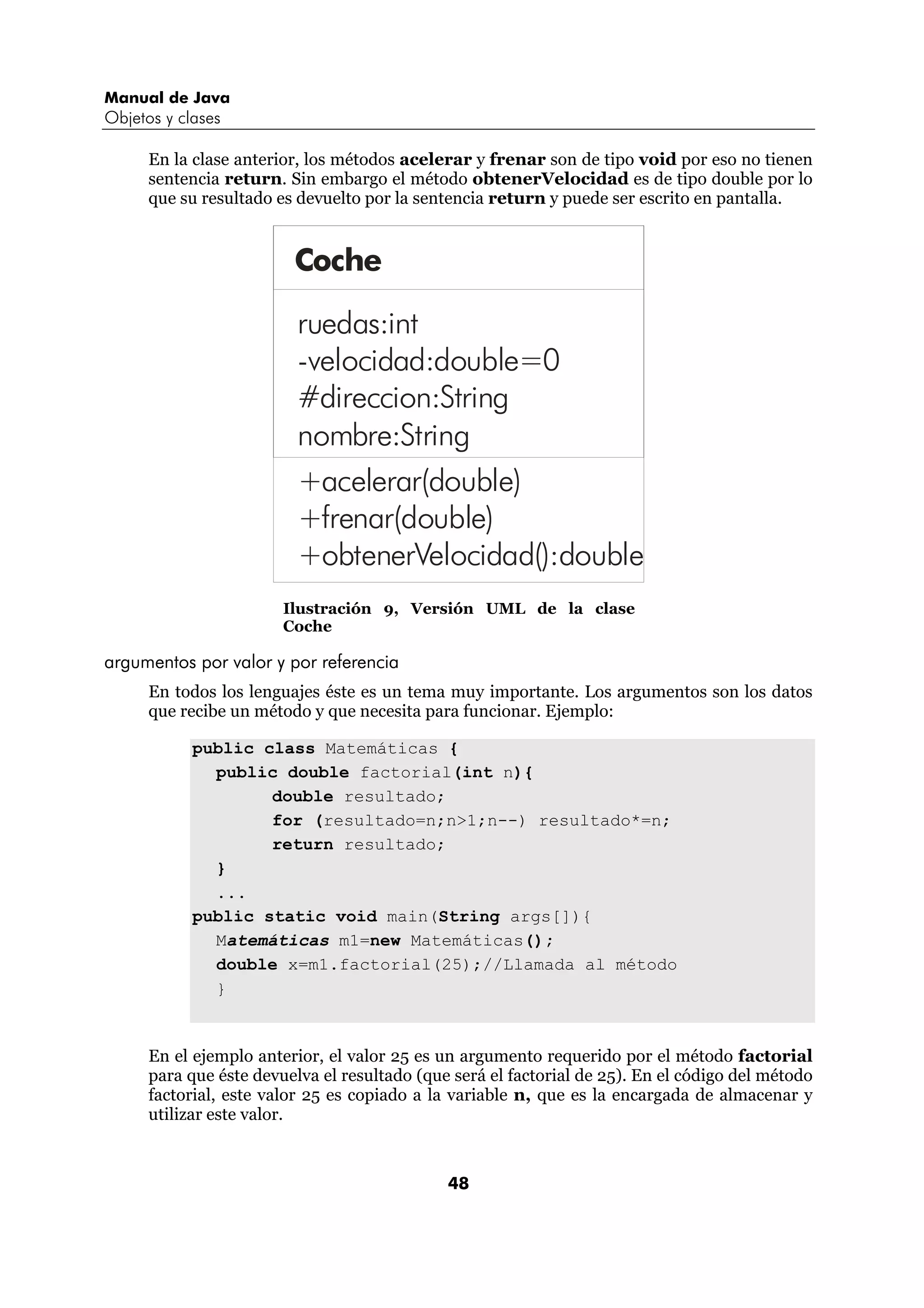 Manual de Java
Objetos y clases

      En la clase anterior, los métodos acelerar y frenar son de tipo void por eso no tienen
      sentencia return. Sin embargo el método obtenerVelocidad es de tipo double por lo
      que su resultado es devuelto por la sentencia return y puede ser escrito en pantalla.


                         Coche

                          ruedas:int
                          -velocidad:double=0
                          #direccion:String
                          nombre:String
                          +acelerar(double)
                          +frenar(double)
                          +obtenerVelocidad():double
                        Ilustración 9, Versión UML de la clase
                        Coche

argumentos por valor y por referencia
      En todos los lenguajes éste es un tema muy importante. Los argumentos son los datos
      que recibe un método y que necesita para funcionar. Ejemplo:

            public class Matemáticas {
              public double factorial(int n){
                    double resultado;
                    for (resultado=n;n>1;n--) resultado*=n;
                    return resultado;
              }
              ...
            public static void main(String args[]){
              Matemáticas m1=new Matemáticas();
              double x=m1.factorial(25);//Llamada al método
              }


      En el ejemplo anterior, el valor 25 es un argumento requerido por el método factorial
      para que éste devuelva el resultado (que será el factorial de 25). En el código del método
      factorial, este valor 25 es copiado a la variable n, que es la encargada de almacenar y
      utilizar este valor.



                                              48
 