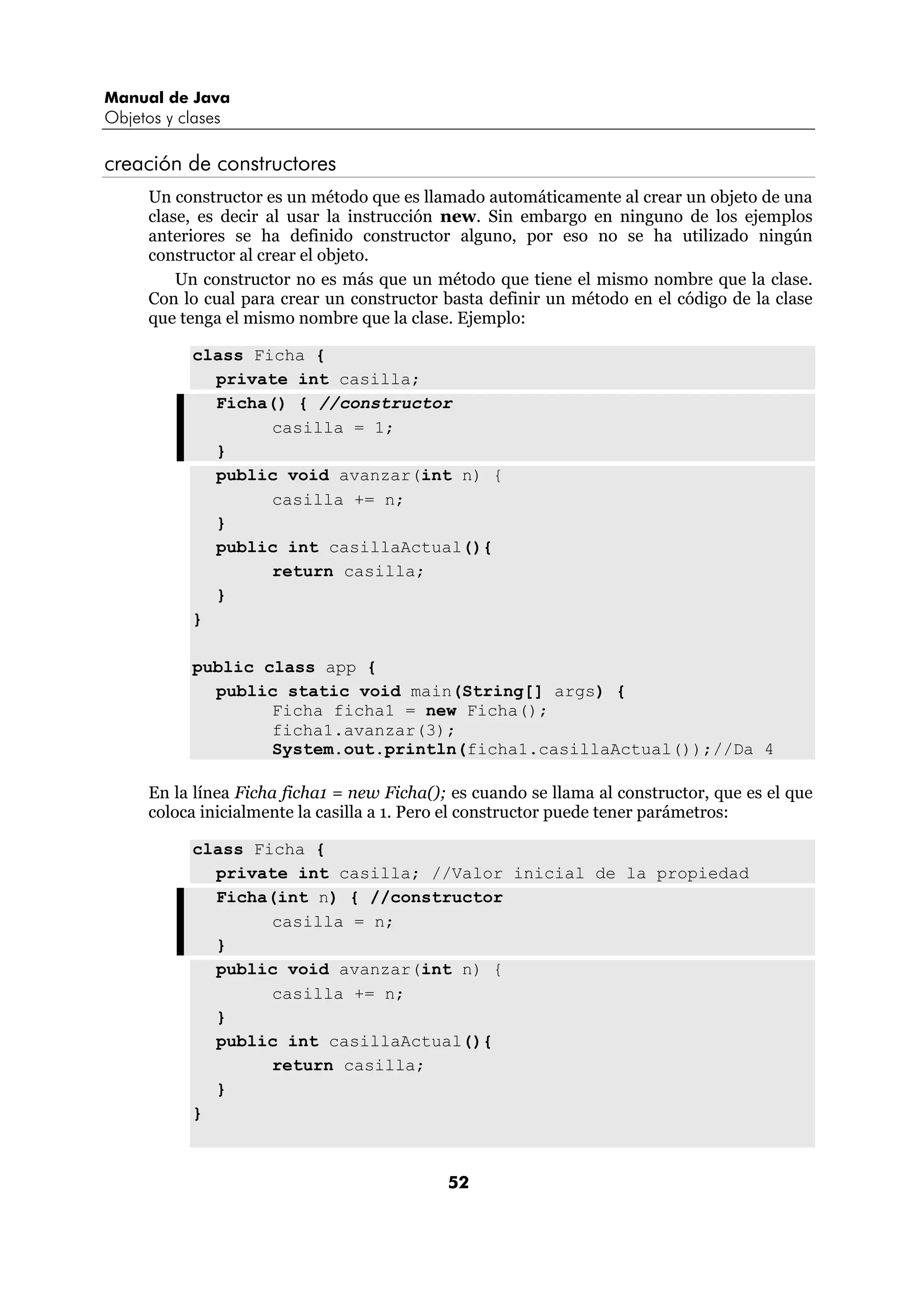 Manual de Java
Objetos y clases

creación de constructores
      Un constructor es un método que es llamado automáticamente al crear un objeto de una
      clase, es decir al usar la instrucción new. Sin embargo en ninguno de los ejemplos
      anteriores se ha definido constructor alguno, por eso no se ha utilizado ningún
      constructor al crear el objeto.
          Un constructor no es más que un método que tiene el mismo nombre que la clase.
      Con lo cual para crear un constructor basta definir un método en el código de la clase
      que tenga el mismo nombre que la clase. Ejemplo:

            class Ficha {
              private int casilla;
              Ficha() { //constructor
                    casilla = 1;
              }
              public void avanzar(int n) {
                    casilla += n;
              }
              public int casillaActual(){
                    return casilla;
              }
            }

            public class app {
              public static void main(String[] args) {
                    Ficha ficha1 = new Ficha();
                    ficha1.avanzar(3);
                    System.out.println(ficha1.casillaActual());//Da 4

      En la línea Ficha ficha1 = new Ficha(); es cuando se llama al constructor, que es el que
      coloca inicialmente la casilla a 1. Pero el constructor puede tener parámetros:

            class Ficha {
              private int casilla; //Valor inicial de la propiedad
              Ficha(int n) { //constructor
                    casilla = n;
              }
              public void avanzar(int n) {
                    casilla += n;
              }
              public int casillaActual(){
                    return casilla;
              }
            }



                                             52
 