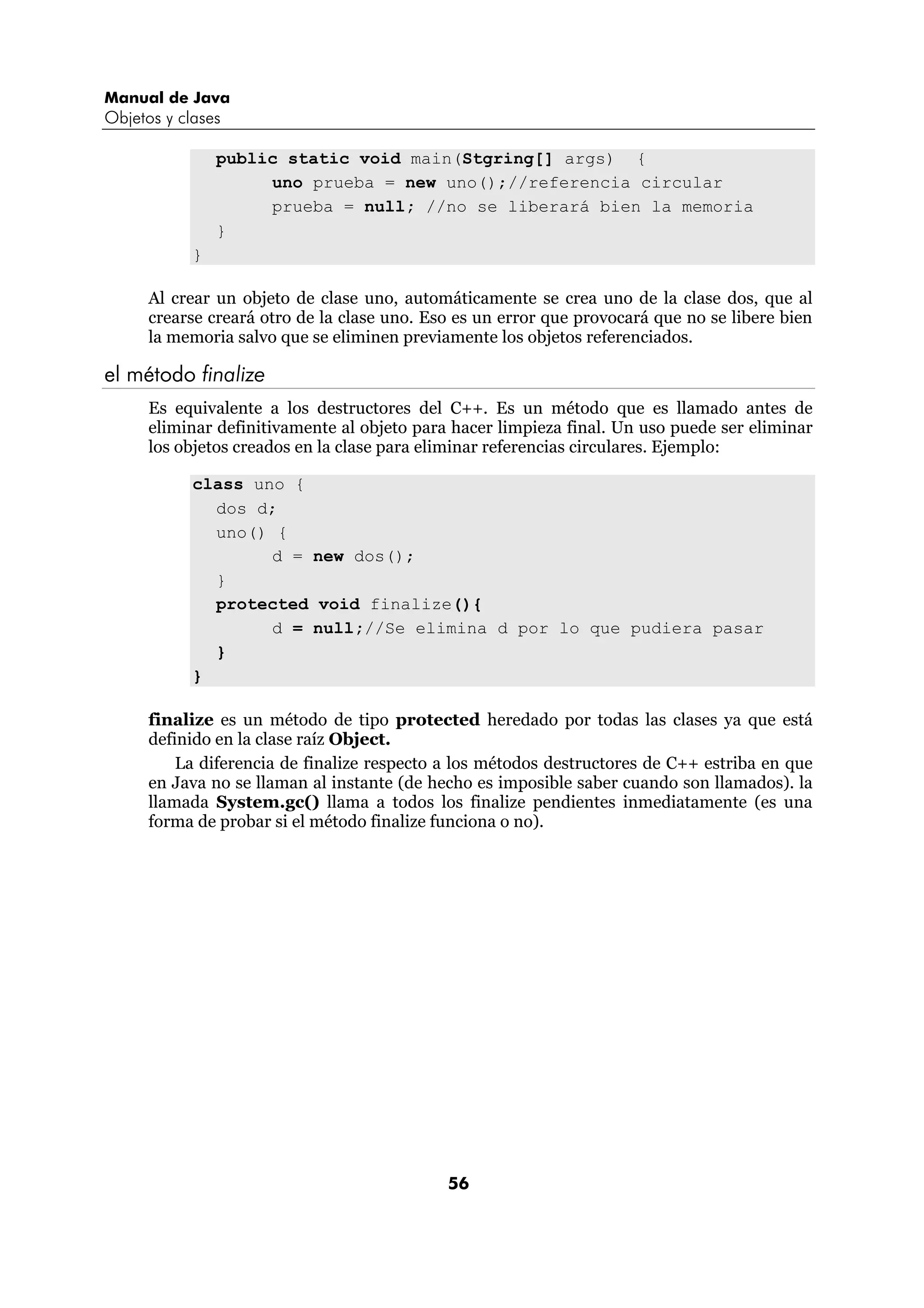 Manual de Java
Objetos y clases

                public static void main(Stgring[] args) {
                     uno prueba = new uno();//referencia circular
                     prueba = null; //no se liberará bien la memoria
                }
            }

      Al crear un objeto de clase uno, automáticamente se crea uno de la clase dos, que al
      crearse creará otro de la clase uno. Eso es un error que provocará que no se libere bien
      la memoria salvo que se eliminen previamente los objetos referenciados.

el método finalize
      Es equivalente a los destructores del C++. Es un método que es llamado antes de
      eliminar definitivamente al objeto para hacer limpieza final. Un uso puede ser eliminar
      los objetos creados en la clase para eliminar referencias circulares. Ejemplo:

            class uno {
              dos d;
              uno() {
                    d = new dos();
              }
              protected void finalize(){
                    d = null;//Se elimina d por lo que pudiera pasar
              }
            }

      finalize es un método de tipo protected heredado por todas las clases ya que está
      definido en la clase raíz Object.
          La diferencia de finalize respecto a los métodos destructores de C++ estriba en que
      en Java no se llaman al instante (de hecho es imposible saber cuando son llamados). la
      llamada System.gc() llama a todos los finalize pendientes inmediatamente (es una
      forma de probar si el método finalize funciona o no).




                                             56
 