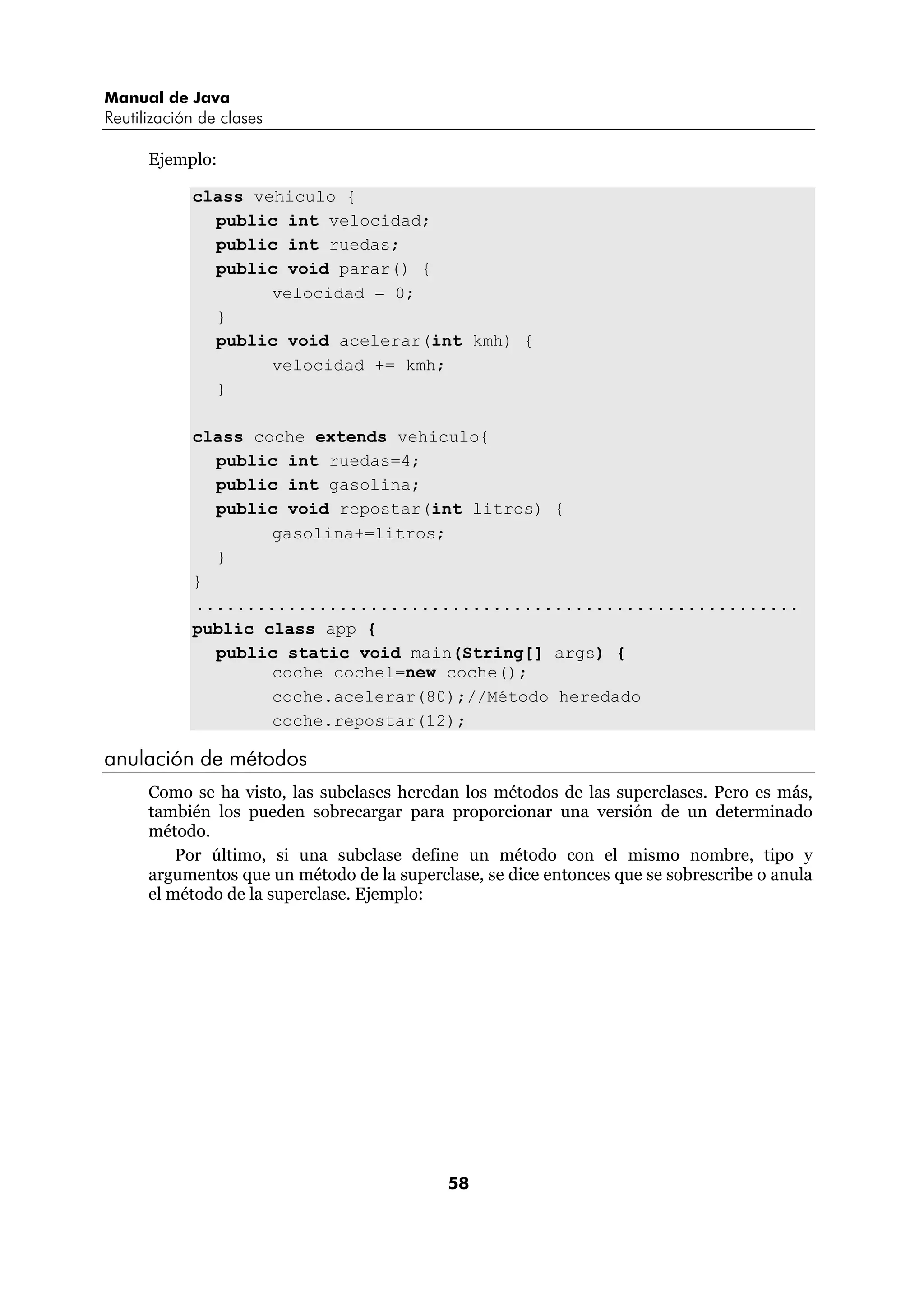 Manual de Java
Reutilización de clases

      Ejemplo:

            class vehiculo {
              public int velocidad;
              public int ruedas;
              public void parar() {
                    velocidad = 0;
              }
              public void acelerar(int kmh) {
                    velocidad += kmh;
              }

            class coche extends vehiculo{
              public int ruedas=4;
              public int gasolina;
              public void repostar(int litros) {
                    gasolina+=litros;
              }
            }
            ...........................................................
            public class app {
              public static void main(String[] args) {
                    coche coche1=new coche();
                    coche.acelerar(80);//Método heredado
                    coche.repostar(12);

anulación de métodos
      Como se ha visto, las subclases heredan los métodos de las superclases. Pero es más,
      también los pueden sobrecargar para proporcionar una versión de un determinado
      método.
          Por último, si una subclase define un método con el mismo nombre, tipo y
      argumentos que un método de la superclase, se dice entonces que se sobrescribe o anula
      el método de la superclase. Ejemplo:




                                            58
 