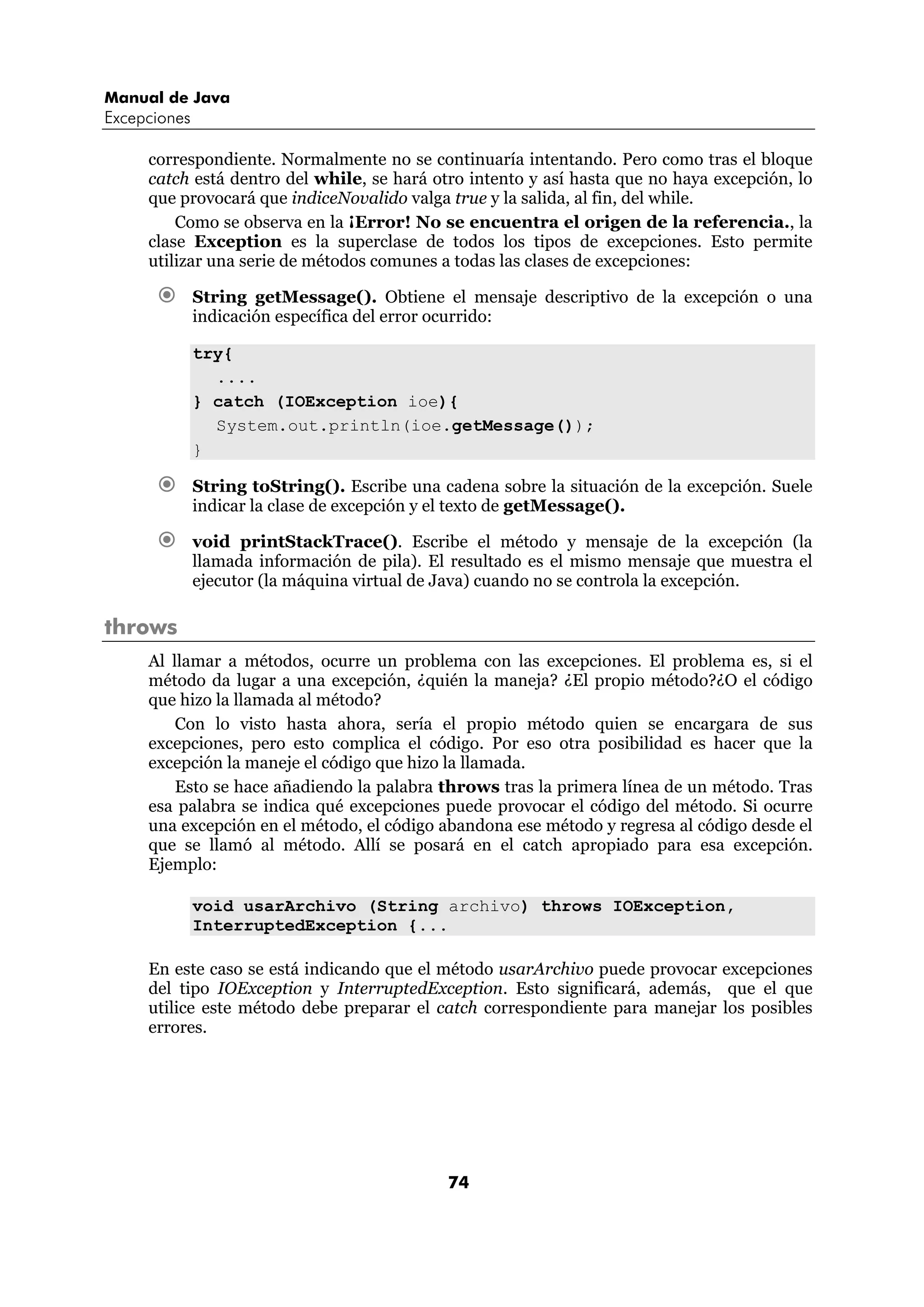 Manual de Java
Excepciones

     correspondiente. Normalmente no se continuaría intentando. Pero como tras el bloque
     catch está dentro del while, se hará otro intento y así hasta que no haya excepción, lo
     que provocará que indiceNovalido valga true y la salida, al fin, del while.
         Como se observa en la ¡Error! No se encuentra el origen de la referencia., la
     clase Exception es la superclase de todos los tipos de excepciones. Esto permite
     utilizar una serie de métodos comunes a todas las clases de excepciones:

              String getMessage(). Obtiene el mensaje descriptivo de la excepción o una
              indicación específica del error ocurrido:

              try{
                ....
              } catch (IOException ioe){
                System.out.println(ioe.getMessage());
              }

              String toString(). Escribe una cadena sobre la situación de la excepción. Suele
              indicar la clase de excepción y el texto de getMessage().

              void printStackTrace(). Escribe el método y mensaje de la excepción (la
              llamada información de pila). El resultado es el mismo mensaje que muestra el
              ejecutor (la máquina virtual de Java) cuando no se controla la excepción.

throws
     Al llamar a métodos, ocurre un problema con las excepciones. El problema es, si el
     método da lugar a una excepción, ¿quién la maneja? ¿El propio método?¿O el código
     que hizo la llamada al método?
         Con lo visto hasta ahora, sería el propio método quien se encargara de sus
     excepciones, pero esto complica el código. Por eso otra posibilidad es hacer que la
     excepción la maneje el código que hizo la llamada.
         Esto se hace añadiendo la palabra throws tras la primera línea de un método. Tras
     esa palabra se indica qué excepciones puede provocar el código del método. Si ocurre
     una excepción en el método, el código abandona ese método y regresa al código desde el
     que se llamó al método. Allí se posará en el catch apropiado para esa excepción.
     Ejemplo:

              void usarArchivo (String archivo) throws IOException,
              InterruptedException {...

     En este caso se está indicando que el método usarArchivo puede provocar excepciones
     del tipo IOException y InterruptedException. Esto significará, además, que el que
     utilice este método debe preparar el catch correspondiente para manejar los posibles
     errores.




                                              74
 