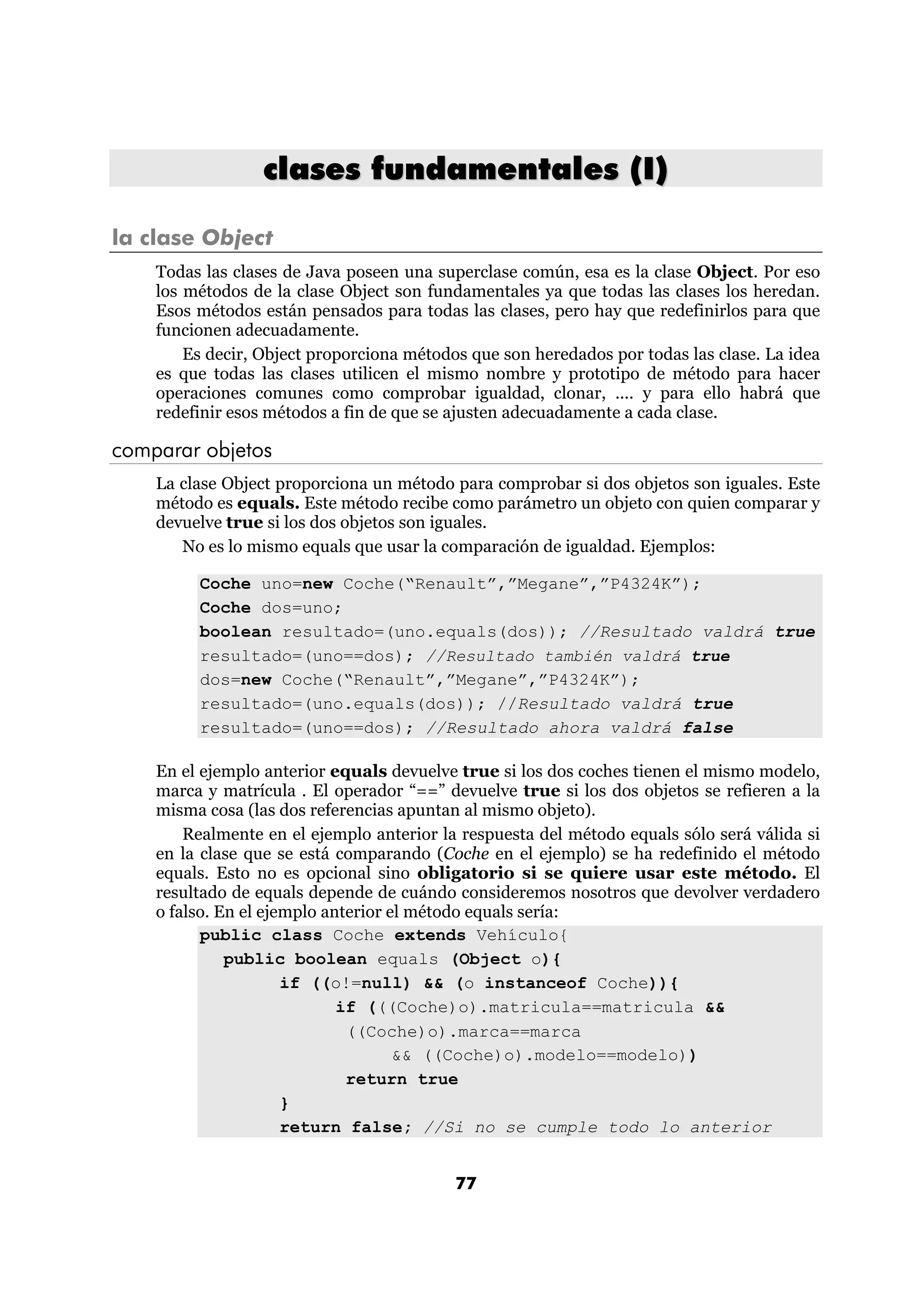 clases fundamentales (I)

la clase Object
    Todas las clases de Java poseen una superclase común, esa es la clase Object. Por eso
    los métodos de la clase Object son fundamentales ya que todas las clases los heredan.
    Esos métodos están pensados para todas las clases, pero hay que redefinirlos para que
    funcionen adecuadamente.
        Es decir, Object proporciona métodos que son heredados por todas las clase. La idea
    es que todas las clases utilicen el mismo nombre y prototipo de método para hacer
    operaciones comunes como comprobar igualdad, clonar, .... y para ello habrá que
    redefinir esos métodos a fin de que se ajusten adecuadamente a cada clase.

comparar objetos
    La clase Object proporciona un método para comprobar si dos objetos son iguales. Este
    método es equals. Este método recibe como parámetro un objeto con quien comparar y
    devuelve true si los dos objetos son iguales.
       No es lo mismo equals que usar la comparación de igualdad. Ejemplos:

         Coche uno=new Coche(“Renault”,”Megane”,”P4324K”);
         Coche dos=uno;
         boolean resultado=(uno.equals(dos)); //Resultado valdrá true
         resultado=(uno==dos); //Resultado también valdrá true
         dos=new Coche(“Renault”,”Megane”,”P4324K”);
         resultado=(uno.equals(dos)); //Resultado valdrá true
         resultado=(uno==dos); //Resultado ahora valdrá false

    En el ejemplo anterior equals devuelve true si los dos coches tienen el mismo modelo,
    marca y matrícula . El operador “==” devuelve true si los dos objetos se refieren a la
    misma cosa (las dos referencias apuntan al mismo objeto).
        Realmente en el ejemplo anterior la respuesta del método equals sólo será válida si
    en la clase que se está comparando (Coche en el ejemplo) se ha redefinido el método
    equals. Esto no es opcional sino obligatorio si se quiere usar este método. El
    resultado de equals depende de cuándo consideremos nosotros que devolver verdadero
    o falso. En el ejemplo anterior el método equals sería:
          public class Coche extends Vehículo{
              public boolean equals (Object o){
                      if ((o!=null) && (o instanceof Coche)){
                             if (((Coche)o).matricula==matricula &&
                              ((Coche)o).marca==marca
                                     && ((Coche)o).modelo==modelo))
                              return true
                      }
                      return false; //Si no se cumple todo lo anterior


                                           77
 